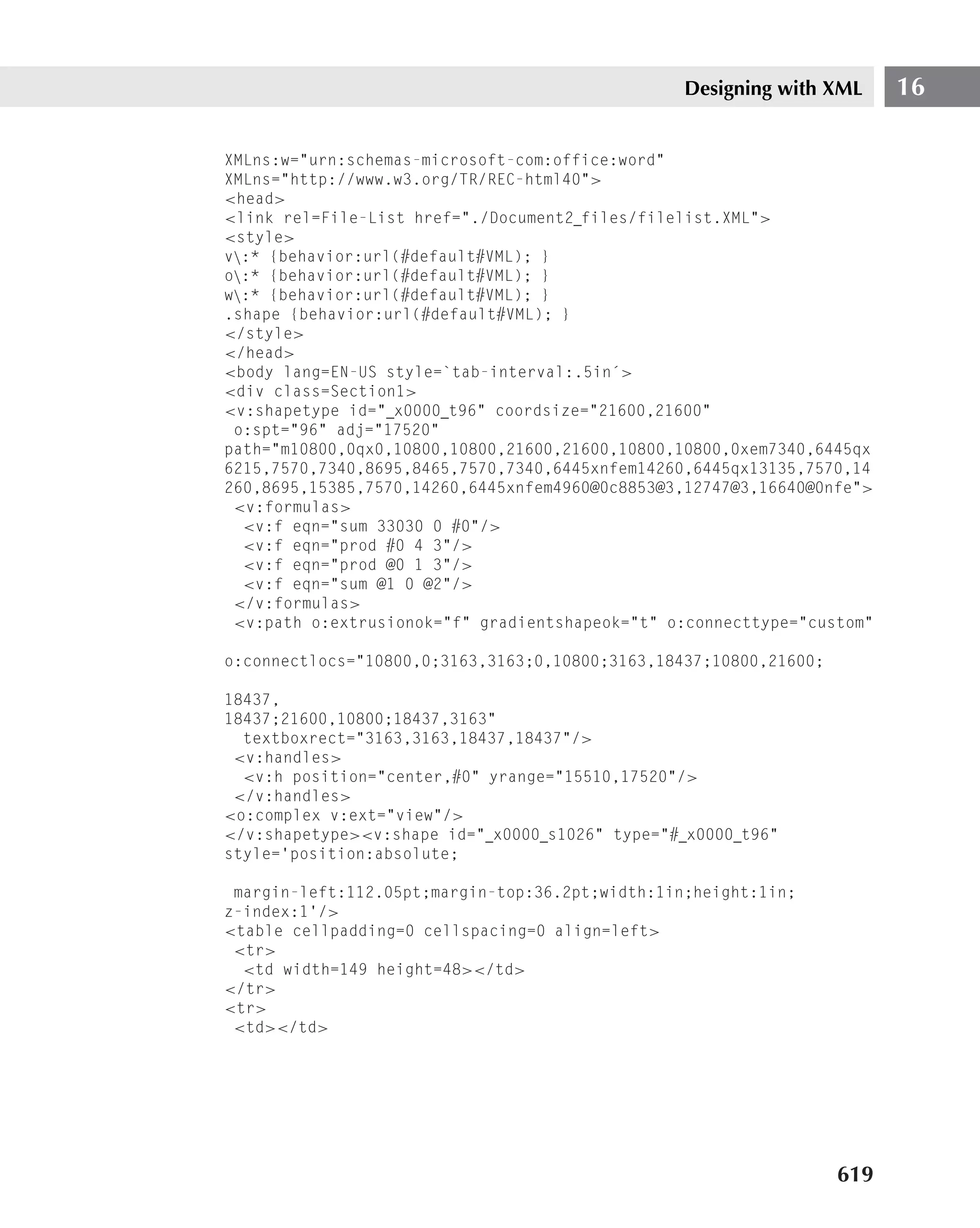 Designing with XML      16

XMLns:w="urn:schemas-microsoft-com:office:word"
XMLns="http://www.w3.org/TR/REC-html40">
<head>
<link rel=File-List href="./Document2 files/filelist.XML">
<style>
v:* {behavior:url(#default#VML); }
o:* {behavior:url(#default#VML); }
w:* {behavior:url(#default#VML); }
.shape {behavior:url(#default#VML); }
</style>
</head>
<body lang=EN-US style=`tab-interval:.5in´>
<div class=Section1>
<v:shapetype id=" x0000 t96" coordsize="21600,21600"
 o:spt="96" adj="17520"
path="m10800,0qx0,10800,10800,21600,21600,10800,10800,0xem7340,6445qx
6215,7570,7340,8695,8465,7570,7340,6445xnfem14260,6445qx13135,7570,14
260,8695,15385,7570,14260,6445xnfem4960@0c8853@3,12747@3,16640@0nfe">
 <v:formulas>
  <v:f eqn="sum 33030 0 #0"/>
  <v:f eqn="prod #0 4 3"/>
  <v:f eqn="prod @0 1 3"/>
  <v:f eqn="sum @1 0 @2"/>
 </v:formulas>
 <v:path o:extrusionok="f" gradientshapeok="t" o:connecttype="custom"

o:connectlocs="10800,0;3163,3163;0,10800;3163,18437;10800,21600;

18437,
18437;21600,10800;18437,3163"
  textboxrect="3163,3163,18437,18437"/>
 <v:handles>
  <v:h position="center,#0" yrange="15510,17520"/>
 </v:handles>
<o:complex v:ext="view"/>
</v:shapetype><v:shape id=" x0000 s1026" type="# x0000 t96"
style=’position:absolute;

 margin-left:112.05pt;margin-top:36.2pt;width:1in;height:1in;
z-index:1’/>
<table cellpadding=0 cellspacing=0 align=left>
 <tr>
  <td width=149 height=48></td>
</tr>
<tr>
 <td></td>




                                                                   619
 
