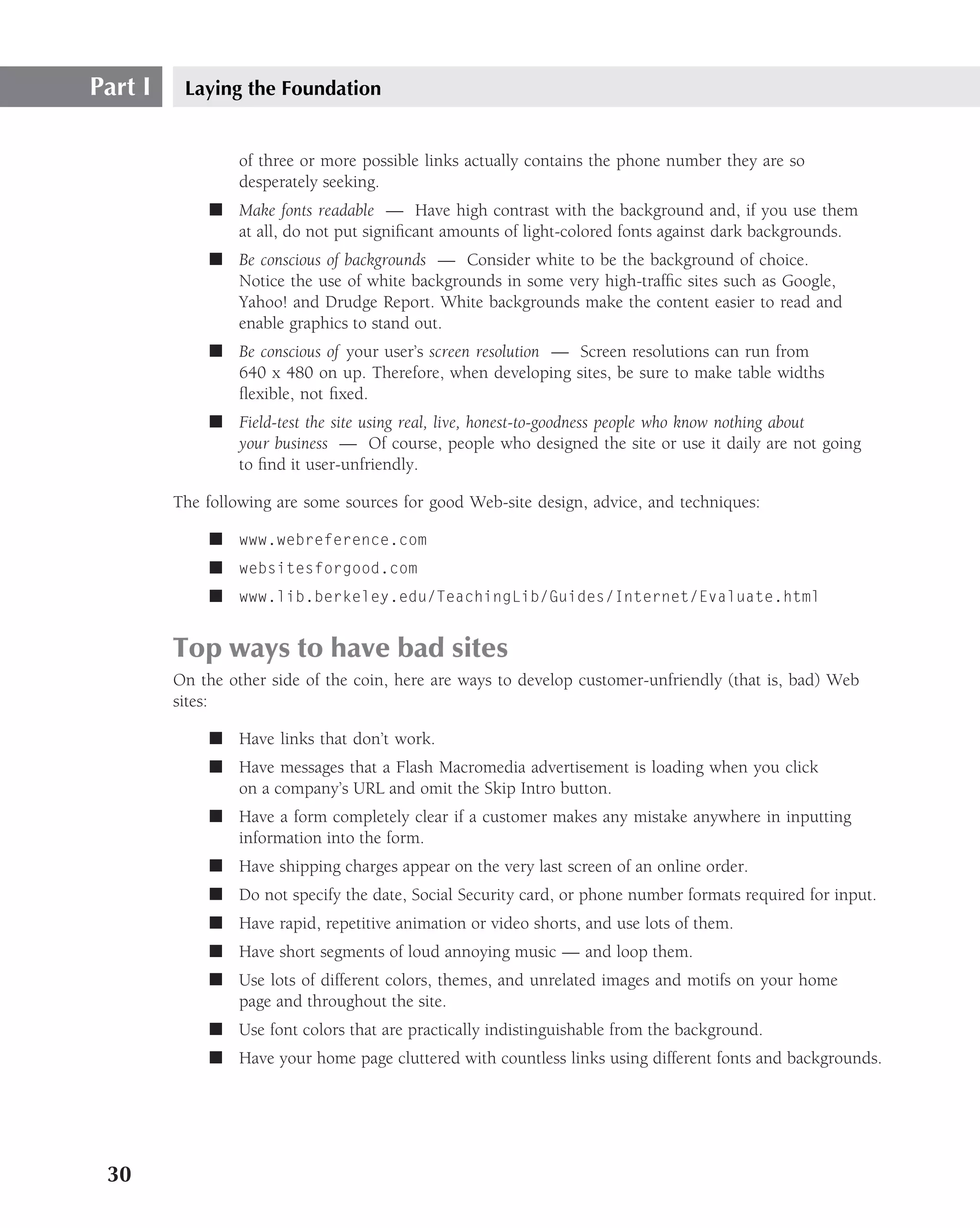 Part I    Laying the Foundation


                  of three or more possible links actually contains the phone number they are so
                  desperately seeking.
             ■ Make fonts readable — Have high contrast with the background and, if you use them
               at all, do not put signiﬁcant amounts of light-colored fonts against dark backgrounds.
             ■ Be conscious of backgrounds — Consider white to be the background of choice.
               Notice the use of white backgrounds in some very high-trafﬁc sites such as Google,
               Yahoo! and Drudge Report. White backgrounds make the content easier to read and
               enable graphics to stand out.
             ■ Be conscious of your user’s screen resolution — Screen resolutions can run from
               640 x 480 on up. Therefore, when developing sites, be sure to make table widths
               ﬂexible, not ﬁxed.
             ■ Field-test the site using real, live, honest-to-goodness people who know nothing about
               your business — Of course, people who designed the site or use it daily are not going
               to ﬁnd it user-unfriendly.

         The following are some sources for good Web-site design, advice, and techniques:

             ■ www.webreference.com
             ■ websitesforgood.com
             ■ www.lib.berkeley.edu/TeachingLib/Guides/Internet/Evaluate.html


         Top ways to have bad sites
         On the other side of the coin, here are ways to develop customer-unfriendly (that is, bad) Web
         sites:

             ■ Have links that don’t work.
             ■ Have messages that a Flash Macromedia advertisement is loading when you click
               on a company’s URL and omit the Skip Intro button.
             ■ Have a form completely clear if a customer makes any mistake anywhere in inputting
               information into the form.
             ■ Have shipping charges appear on the very last screen of an online order.
             ■ Do not specify the date, Social Security card, or phone number formats required for input.
             ■ Have rapid, repetitive animation or video shorts, and use lots of them.
             ■ Have short segments of loud annoying music — and loop them.
             ■ Use lots of different colors, themes, and unrelated images and motifs on your home
               page and throughout the site.
             ■ Use font colors that are practically indistinguishable from the background.
             ■ Have your home page cluttered with countless links using different fonts and backgrounds.




 30
 