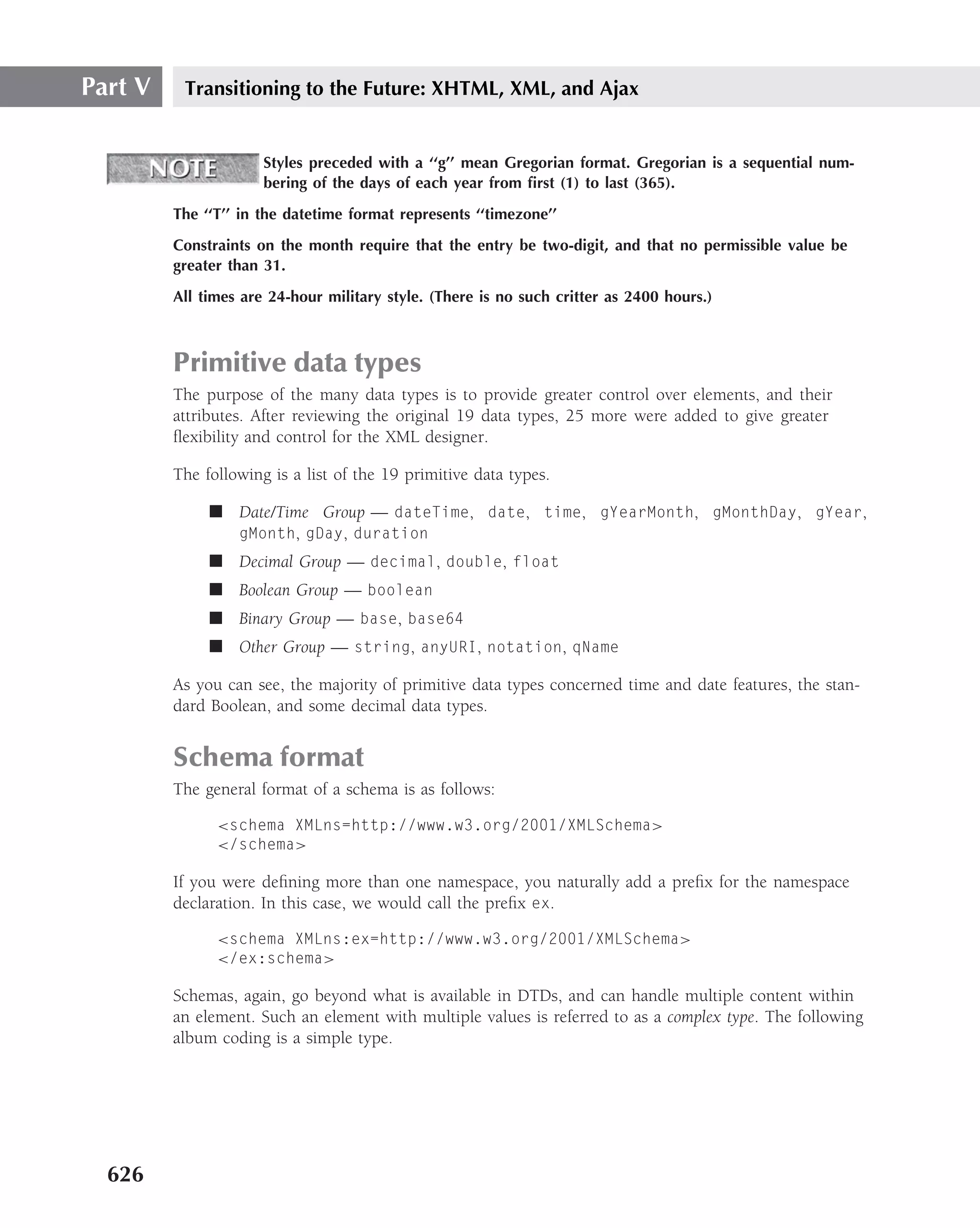 Part V    Transitioning to the Future: XHTML, XML, and Ajax


                      Styles preceded with a ‘‘g’’ mean Gregorian format. Gregorian is a sequential num-
                      bering of the days of each year from ﬁrst (1) to last (365).
         The ‘‘T’’ in the datetime format represents ‘‘timezone’’
         Constraints on the month require that the entry be two-digit, and that no permissible value be
         greater than 31.
         All times are 24-hour military style. (There is no such critter as 2400 hours.)



         Primitive data types
         The purpose of the many data types is to provide greater control over elements, and their
         attributes. After reviewing the original 19 data types, 25 more were added to give greater
         ﬂexibility and control for the XML designer.

         The following is a list of the 19 primitive data types.

              ■ Date/Time Group — dateTime, date, time, gYearMonth, gMonthDay, gYear,
                gMonth, gDay, duration
              ■ Decimal Group — decimal, double, float
              ■ Boolean Group — boolean
              ■ Binary Group — base, base64
              ■ Other Group — string, anyURI, notation, qName

         As you can see, the majority of primitive data types concerned time and date features, the stan-
         dard Boolean, and some decimal data types.


         Schema format
         The general format of a schema is as follows:

               <schema XMLns=http://www.w3.org/2001/XMLSchema>
               </schema>

         If you were deﬁning more than one namespace, you naturally add a preﬁx for the namespace
         declaration. In this case, we would call the preﬁx ex.

               <schema XMLns:ex=http://www.w3.org/2001/XMLSchema>
               </ex:schema>

         Schemas, again, go beyond what is available in DTDs, and can handle multiple content within
         an element. Such an element with multiple values is referred to as a complex type. The following
         album coding is a simple type.




  626
 