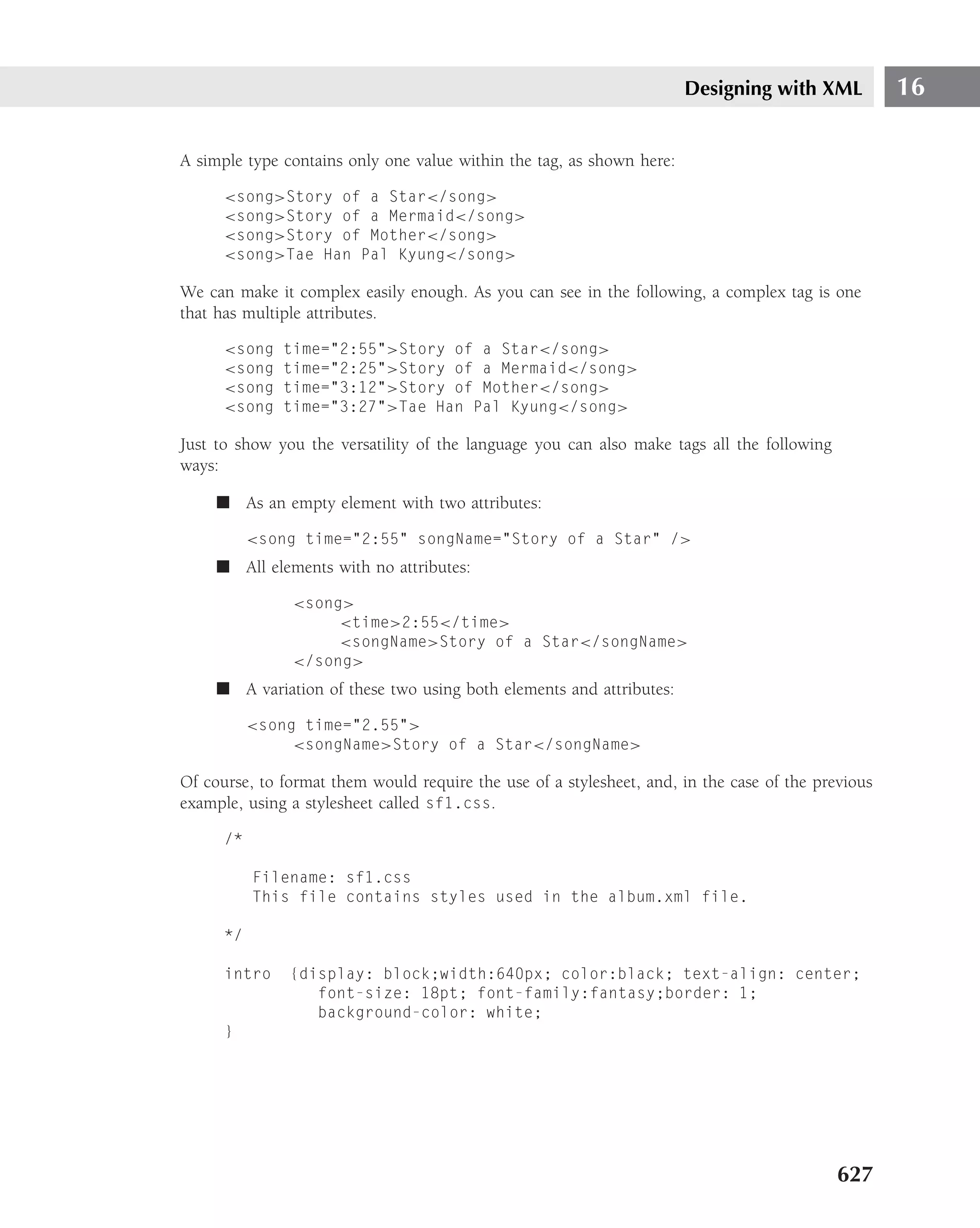 Designing with XML           16

A simple type contains only one value within the tag, as shown here:

      <song>Story of a Star</song>
      <song>Story of a Mermaid</song>
      <song>Story of Mother</song>
      <song>Tae Han Pal Kyung</song>

We can make it complex easily enough. As you can see in the following, a complex tag is one
that has multiple attributes.

      <song   time="2:55">Story of a Star</song>
      <song   time="2:25">Story of a Mermaid</song>
      <song   time="3:12">Story of Mother</song>
      <song   time="3:27">Tae Han Pal Kyung</song>

Just to show you the versatility of the language you can also make tags all the following
ways:

     ■ As an empty element with two attributes:

           <song time="2:55" songName="Story of a Star" />
     ■ All elements with no attributes:

               <song>
                    <time>2:55</time>
                    <songName>Story of a Star</songName>
               </song>
     ■ A variation of these two using both elements and attributes:

           <song time="2.55">
                <songName>Story of a Star</songName>

Of course, to format them would require the use of a stylesheet, and, in the case of the previous
example, using a stylesheet called sf1.css.

      /*

           Filename: sf1.css
           This file contains styles used in the album.xml file.

      */

      intro    {display: block;width:640px; color:black; text-align: center;
                  font-size: 18pt; font-family:fantasy;border: 1;
                  background-color: white;
      }




                                                                                            627
 