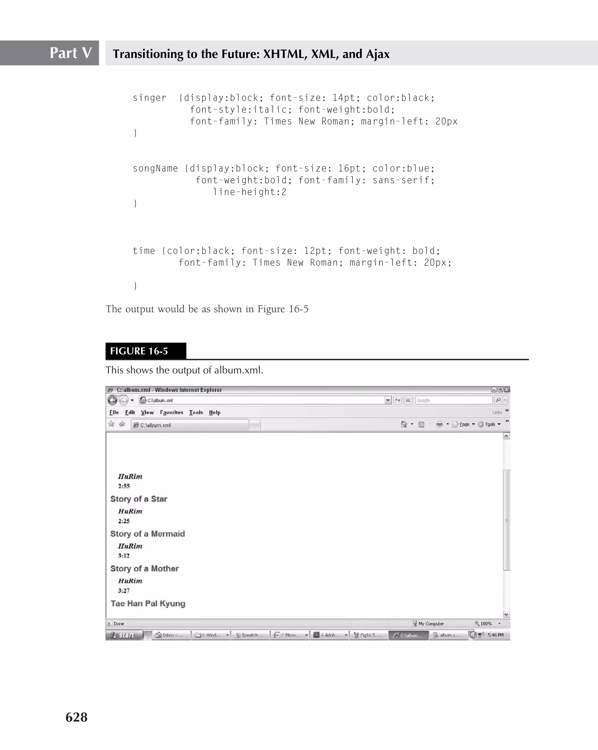 Part V    Transitioning to the Future: XHTML, XML, and Ajax


              singer     {display:block; font-size: 14pt; color:black;
                           font-style:italic; font-weight:bold;
                           font-family: Times New Roman; margin-left: 20px
              }


              songName {display:block; font-size: 16pt; color:blue;
                         font-weight:bold; font-family: sans-serif;
                            line-height:2
              }



              time {color:black; font-size: 12pt; font-weight: bold;
                      font-family: Times New Roman; margin-left: 20px;

              }

         The output would be as shown in Figure 16-5


         FIGURE 16-5
         This shows the output of album.xml.




  628
 