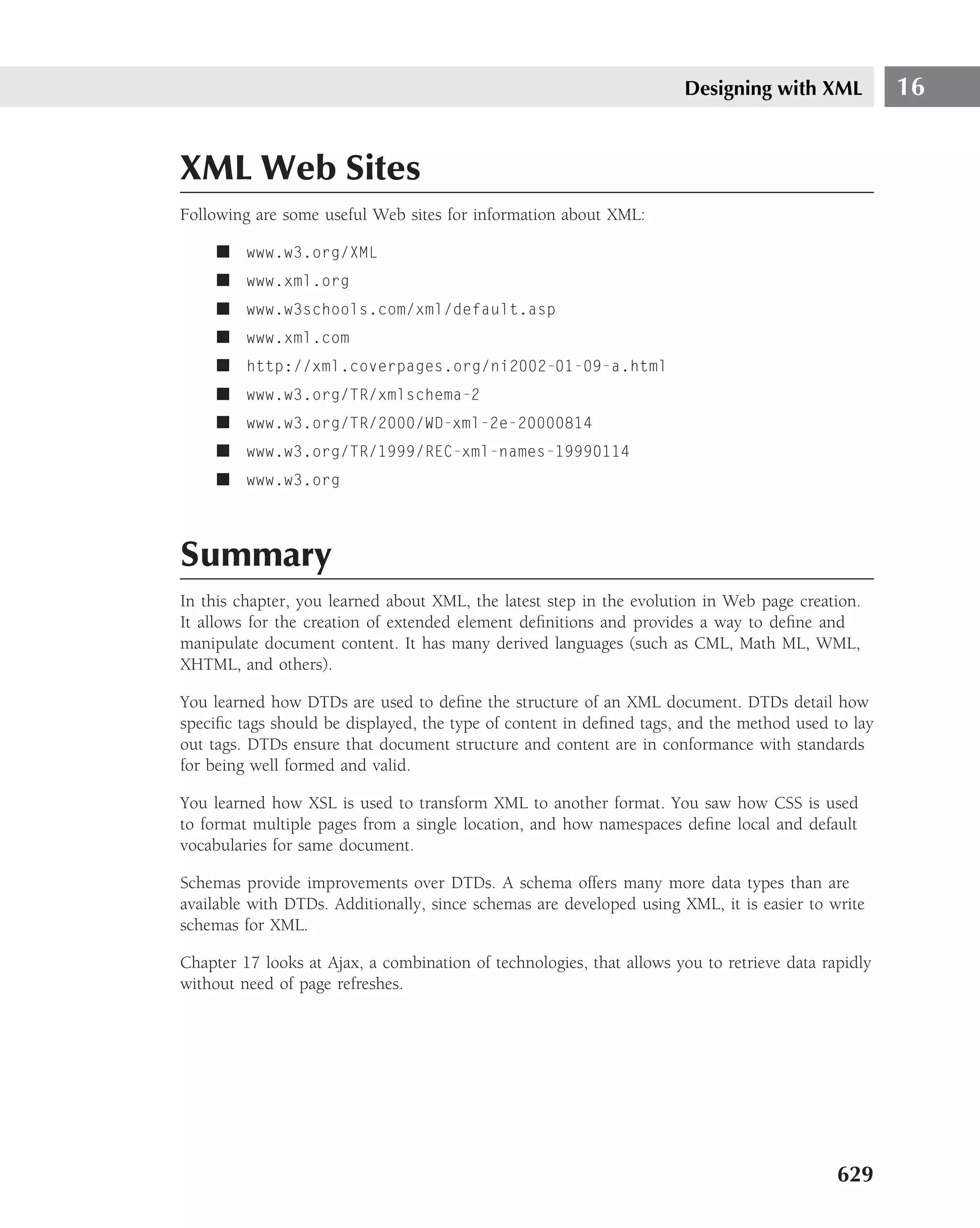 Designing with XML            16


XML Web Sites
Following are some useful Web sites for information about XML:

     ■ www.w3.org/XML
     ■ www.xml.org
     ■ www.w3schools.com/xml/default.asp
     ■ www.xml.com
     ■ http://xml.coverpages.org/ni2002-01-09-a.html
     ■ www.w3.org/TR/xmlschema-2
     ■ www.w3.org/TR/2000/WD-xml-2e-20000814
     ■ www.w3.org/TR/1999/REC-xml-names-19990114
     ■ www.w3.org



Summary
In this chapter, you learned about XML, the latest step in the evolution in Web page creation.
It allows for the creation of extended element deﬁnitions and provides a way to deﬁne and
manipulate document content. It has many derived languages (such as CML, Math ML, WML,
XHTML, and others).

You learned how DTDs are used to deﬁne the structure of an XML document. DTDs detail how
speciﬁc tags should be displayed, the type of content in deﬁned tags, and the method used to lay
out tags. DTDs ensure that document structure and content are in conformance with standards
for being well formed and valid.

You learned how XSL is used to transform XML to another format. You saw how CSS is used
to format multiple pages from a single location, and how namespaces deﬁne local and default
vocabularies for same document.

Schemas provide improvements over DTDs. A schema offers many more data types than are
available with DTDs. Additionally, since schemas are developed using XML, it is easier to write
schemas for XML.

Chapter 17 looks at Ajax, a combination of technologies, that allows you to retrieve data rapidly
without need of page refreshes.




                                                                                            629
 