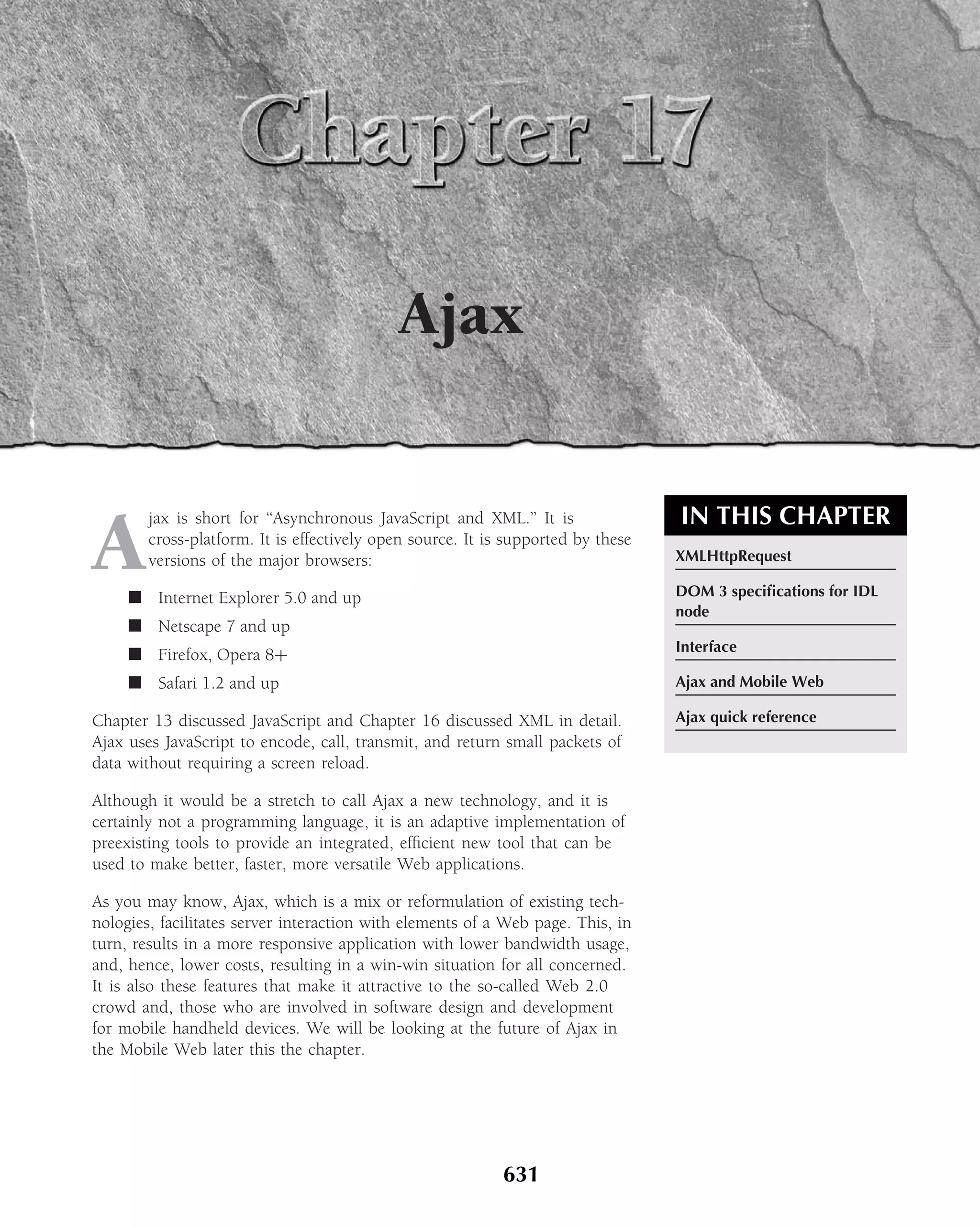 Ajax


                                                                                  IN THIS CHAPTER
A
        jax is short for ‘‘Asynchronous JavaScript and XML.’’ It is
        cross-platform. It is effectively open source. It is supported by these
        versions of the major browsers:                                           XMLHttpRequest

     ■ Internet Explorer 5.0 and up                                               DOM 3 speciﬁcations for IDL
                                                                                  node
     ■ Netscape 7 and up
                                                                                  Interface
     ■ Firefox, Opera 8+
     ■ Safari 1.2 and up                                                          Ajax and Mobile Web

Chapter 13 discussed JavaScript and Chapter 16 discussed XML in detail.           Ajax quick reference
Ajax uses JavaScript to encode, call, transmit, and return small packets of
data without requiring a screen reload.

Although it would be a stretch to call Ajax a new technology, and it is
certainly not a programming language, it is an adaptive implementation of
preexisting tools to provide an integrated, efﬁcient new tool that can be
used to make better, faster, more versatile Web applications.

As you may know, Ajax, which is a mix or reformulation of existing tech-
nologies, facilitates server interaction with elements of a Web page. This, in
turn, results in a more responsive application with lower bandwidth usage,
and, hence, lower costs, resulting in a win-win situation for all concerned.
It is also these features that make it attractive to the so-called Web 2.0
crowd and, those who are involved in software design and development
for mobile handheld devices. We will be looking at the future of Ajax in
the Mobile Web later this the chapter.




                                                            631
 