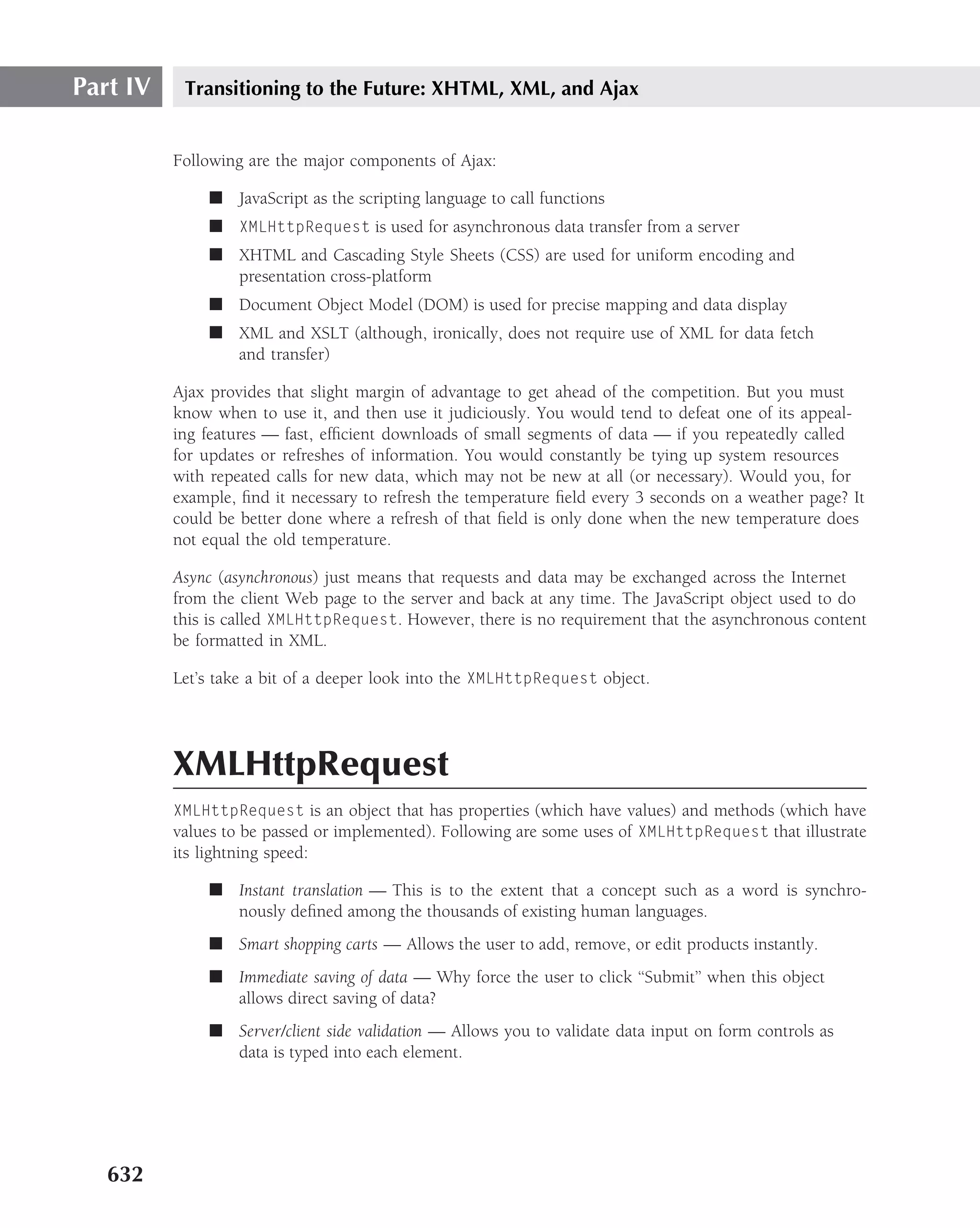 Part IV    Transitioning to the Future: XHTML, XML, and Ajax


          Following are the major components of Ajax:

              ■ JavaScript as the scripting language to call functions
              ■ XMLHttpRequest is used for asynchronous data transfer from a server
              ■ XHTML and Cascading Style Sheets (CSS) are used for uniform encoding and
                presentation cross-platform
              ■ Document Object Model (DOM) is used for precise mapping and data display
              ■ XML and XSLT (although, ironically, does not require use of XML for data fetch
                and transfer)

          Ajax provides that slight margin of advantage to get ahead of the competition. But you must
          know when to use it, and then use it judiciously. You would tend to defeat one of its appeal-
          ing features — fast, efﬁcient downloads of small segments of data — if you repeatedly called
          for updates or refreshes of information. You would constantly be tying up system resources
          with repeated calls for new data, which may not be new at all (or necessary). Would you, for
          example, ﬁnd it necessary to refresh the temperature ﬁeld every 3 seconds on a weather page? It
          could be better done where a refresh of that ﬁeld is only done when the new temperature does
          not equal the old temperature.

          Async (asynchronous) just means that requests and data may be exchanged across the Internet
          from the client Web page to the server and back at any time. The JavaScript object used to do
          this is called XMLHttpRequest. However, there is no requirement that the asynchronous content
          be formatted in XML.

          Let’s take a bit of a deeper look into the XMLHttpRequest object.




          XMLHttpRequest
          XMLHttpRequest is an object that has properties (which have values) and methods (which have
          values to be passed or implemented). Following are some uses of XMLHttpRequest that illustrate
          its lightning speed:

              ■ Instant translation — This is to the extent that a concept such as a word is synchro-
                nously deﬁned among the thousands of existing human languages.
              ■ Smart shopping carts — Allows the user to add, remove, or edit products instantly.
              ■ Immediate saving of data — Why force the user to click ‘‘Submit’’ when this object
                allows direct saving of data?
              ■ Server/client side validation — Allows you to validate data input on form controls as
                data is typed into each element.




   632
 