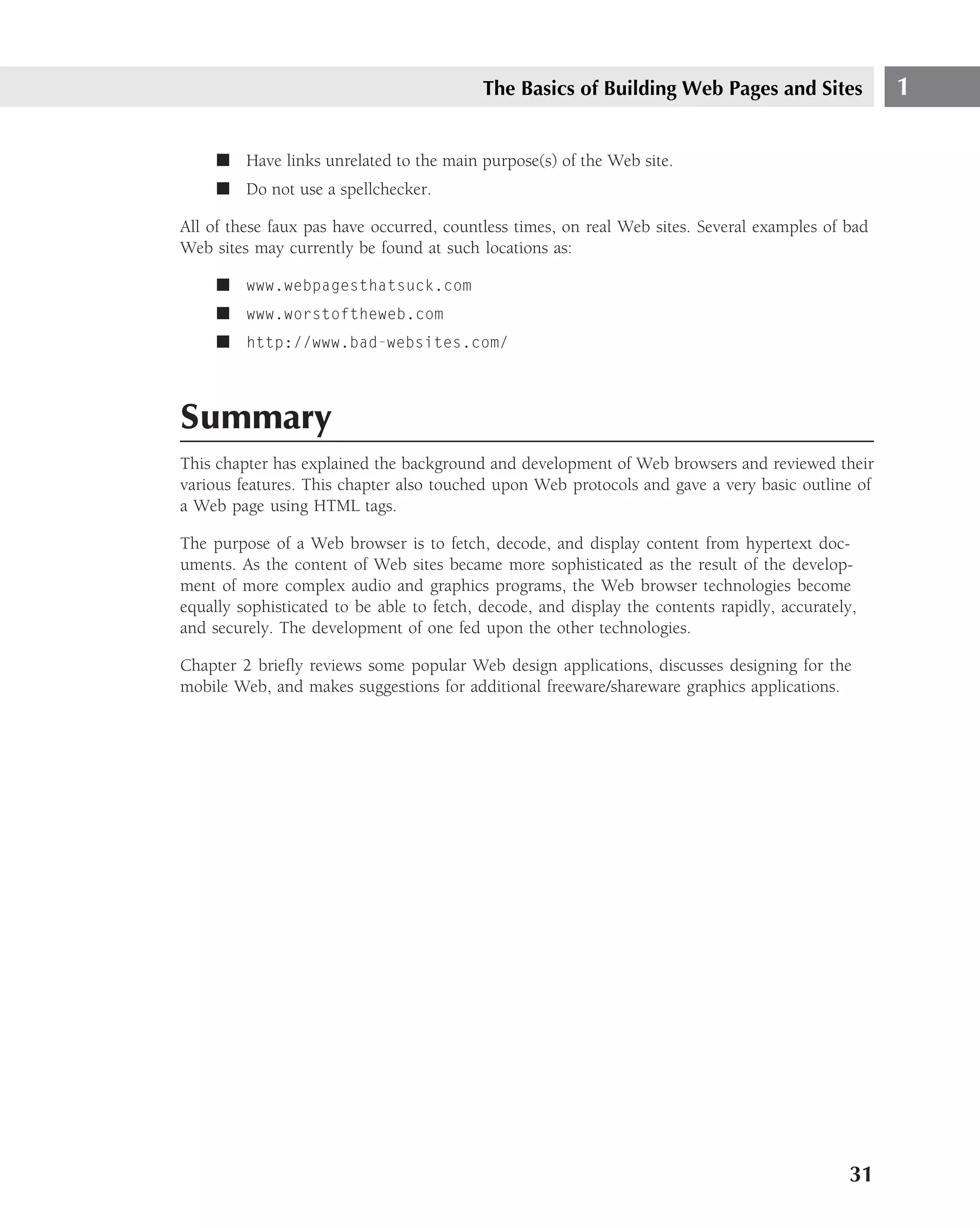 The Basics of Building Web Pages and Sites               1

     ■ Have links unrelated to the main purpose(s) of the Web site.
     ■ Do not use a spellchecker.

All of these faux pas have occurred, countless times, on real Web sites. Several examples of bad
Web sites may currently be found at such locations as:

     ■ www.webpagesthatsuck.com
     ■ www.worstoftheweb.com
     ■ http://www.bad-websites.com/



Summary
This chapter has explained the background and development of Web browsers and reviewed their
various features. This chapter also touched upon Web protocols and gave a very basic outline of
a Web page using HTML tags.

The purpose of a Web browser is to fetch, decode, and display content from hypertext doc-
uments. As the content of Web sites became more sophisticated as the result of the develop-
ment of more complex audio and graphics programs, the Web browser technologies become
equally sophisticated to be able to fetch, decode, and display the contents rapidly, accurately,
and securely. The development of one fed upon the other technologies.

Chapter 2 brieﬂy reviews some popular Web design applications, discusses designing for the
mobile Web, and makes suggestions for additional freeware/shareware graphics applications.




                                                                                              31
 