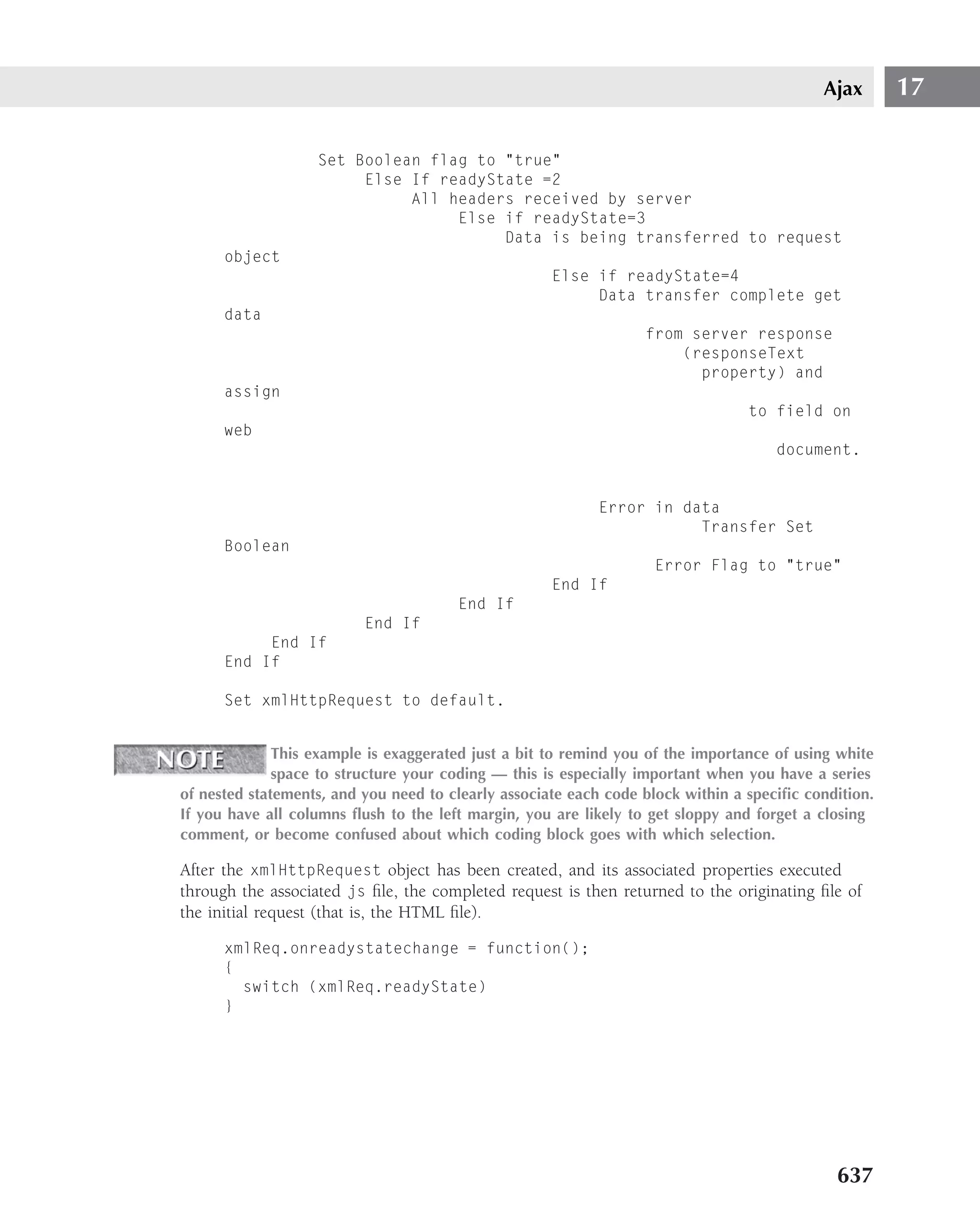 Ajax       17

                   Set Boolean flag to "true"
                        Else If readyState =2
                             All headers received by server
                                  Else if readyState=3
                                       Data is being transferred to request
      object
                                                     Else if readyState=4
                                                          Data transfer complete get
      data
                                                                  from server response
                                                                      (responseText
                                                                        property) and
      assign
                                                                                 to field on
      web
                                                                                     document.


                                                           Error in data
                                                                      Transfer Set
      Boolean
                                                                   Error Flag to "true"
                                                     End If
                                       End If
                          End If
           End If
      End If

      Set xmlHttpRequest to default.


              This example is exaggerated just a bit to remind you of the importance of using white
              space to structure your coding — this is especially important when you have a series
of nested statements, and you need to clearly associate each code block within a speciﬁc condition.
If you have all columns ﬂush to the left margin, you are likely to get sloppy and forget a closing
comment, or become confused about which coding block goes with which selection.

After the xmlHttpRequest object has been created, and its associated properties executed
through the associated js ﬁle, the completed request is then returned to the originating ﬁle of
the initial request (that is, the HTML ﬁle).

      xmlReq.onreadystatechange = function();
      {
        switch (xmlReq.readyState)
      }




                                                                                             637
 