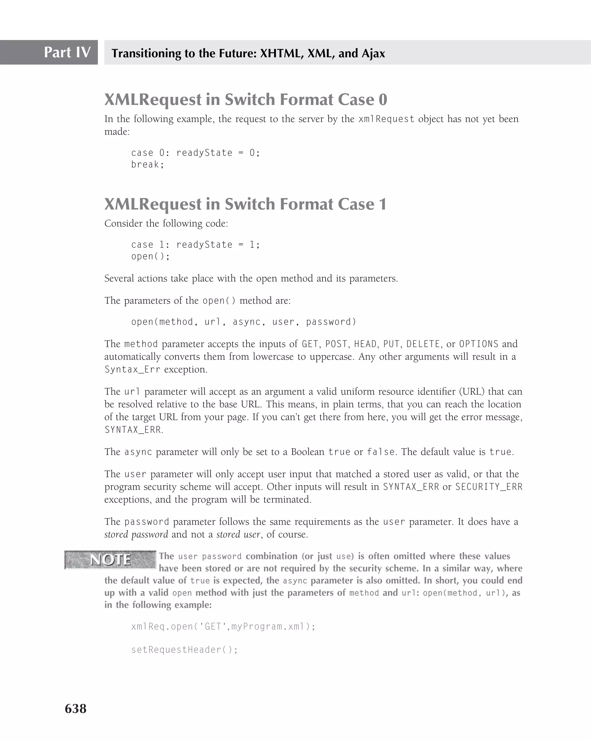 Part IV    Transitioning to the Future: XHTML, XML, and Ajax


          XMLRequest in Switch Format Case 0
          In the following example, the request to the server by the xmlRequest object has not yet been
          made:

                case 0: readyState = 0;
                break;



          XMLRequest in Switch Format Case 1
          Consider the following code:

                case 1: readyState = 1;
                open();

          Several actions take place with the open method and its parameters.

          The parameters of the open() method are:

                open(method, url, async, user, password)

          The method parameter accepts the inputs of GET, POST, HEAD, PUT, DELETE, or OPTIONS and
          automatically converts them from lowercase to uppercase. Any other arguments will result in a
          Syntax_Err exception.

          The url parameter will accept as an argument a valid uniform resource identiﬁer (URL) that can
          be resolved relative to the base URL. This means, in plain terms, that you can reach the location
          of the target URL from your page. If you can’t get there from here, you will get the error message,
          SYNTAX_ERR.

          The async parameter will only be set to a Boolean true or false. The default value is true.

          The user parameter will only accept user input that matched a stored user as valid, or that the
          program security scheme will accept. Other inputs will result in SYNTAX_ERR or SECURITY_ERR
          exceptions, and the program will be terminated.

          The password parameter follows the same requirements as the user parameter. It does have a
          stored password and not a stored user, of course.

                       The user password combination (or just use) is often omitted where these values
                       have been stored or are not required by the security scheme. In a similar way, where
          the default value of true is expected, the async parameter is also omitted. In short, you could end
          up with a valid open method with just the parameters of method and url: open(method, url), as
          in the following example:

                xmlReq.open(’GET’,myProgram.xml);

                setRequestHeader();




   638
 
