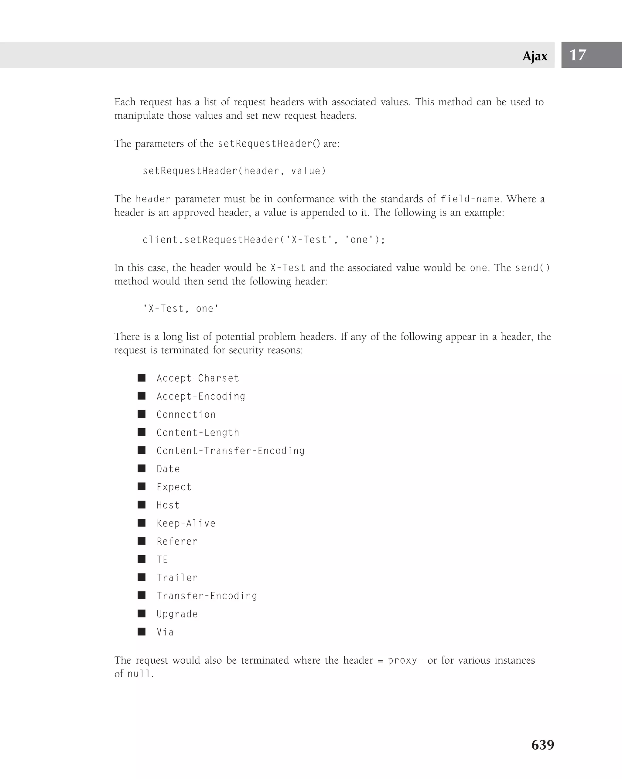 Ajax      17

Each request has a list of request headers with associated values. This method can be used to
manipulate those values and set new request headers.

The parameters of the setRequestHeader() are:

      setRequestHeader(header, value)

The header parameter must be in conformance with the standards of field-name. Where a
header is an approved header, a value is appended to it. The following is an example:

      client.setRequestHeader(’X-Test’, ’one’);

In this case, the header would be X-Test and the associated value would be one. The send()
method would then send the following header:

      ’X-Test, one’

There is a long list of potential problem headers. If any of the following appear in a header, the
request is terminated for security reasons:

     ■ Accept-Charset
     ■ Accept-Encoding
     ■ Connection
     ■ Content-Length
     ■ Content-Transfer-Encoding
     ■ Date
     ■ Expect
     ■ Host
     ■ Keep-Alive
     ■ Referer
     ■ TE
     ■ Trailer
     ■ Transfer-Encoding
     ■ Upgrade
     ■ Via

The request would also be terminated where the header = proxy- or for various instances
of null.




                                                                                             639
 
