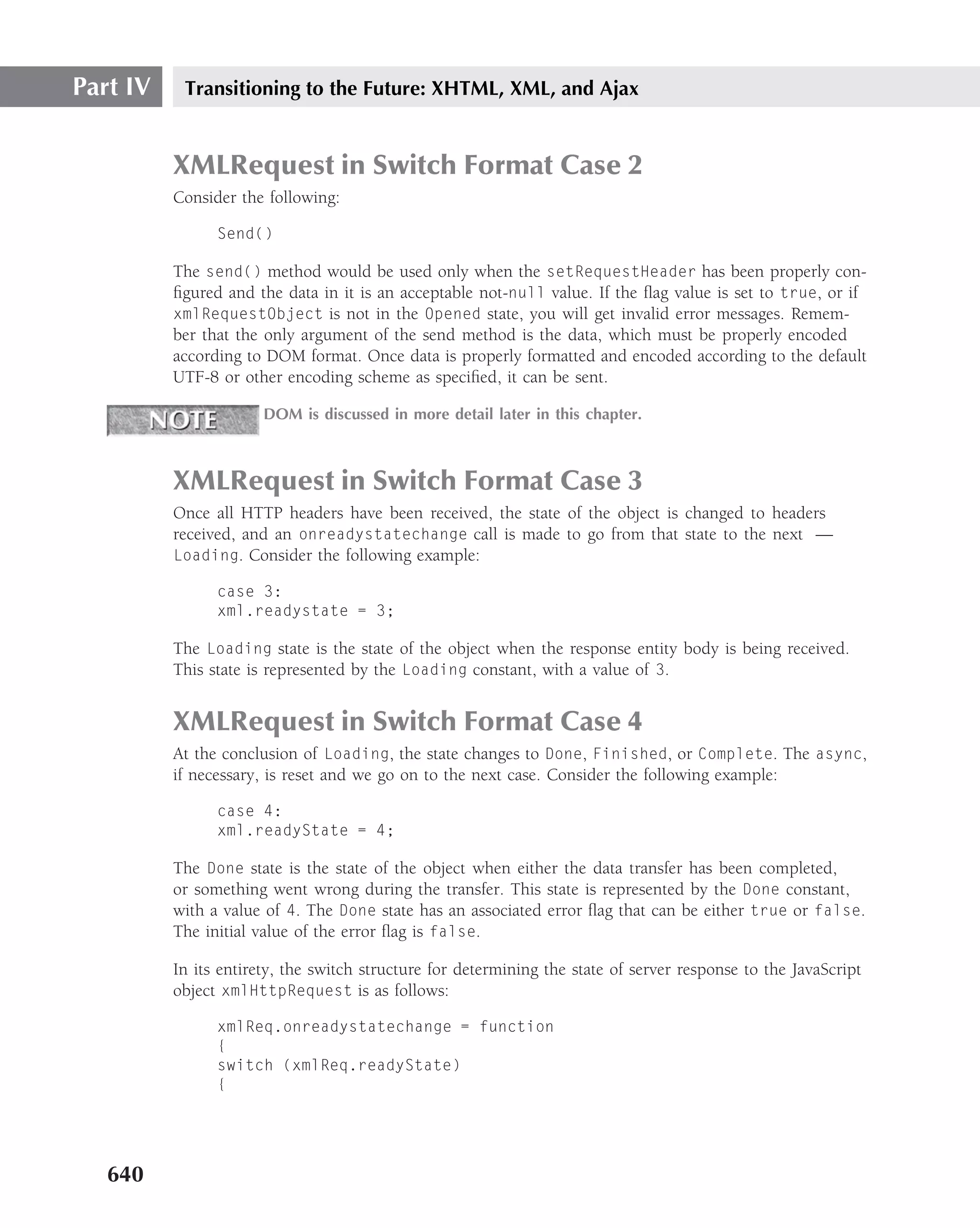Part IV    Transitioning to the Future: XHTML, XML, and Ajax


          XMLRequest in Switch Format Case 2
          Consider the following:

                Send()

          The send() method would be used only when the setRequestHeader has been properly con-
          ﬁgured and the data in it is an acceptable not-null value. If the ﬂag value is set to true, or if
          xmlRequestObject is not in the Opened state, you will get invalid error messages. Remem-
          ber that the only argument of the send method is the data, which must be properly encoded
          according to DOM format. Once data is properly formatted and encoded according to the default
          UTF-8 or other encoding scheme as speciﬁed, it can be sent.

                       DOM is discussed in more detail later in this chapter.



          XMLRequest in Switch Format Case 3
          Once all HTTP headers have been received, the state of the object is changed to headers
          received, and an onreadystatechange call is made to go from that state to the next —
          Loading. Consider the following example:

                case 3:
                xml.readystate = 3;

          The Loading state is the state of the object when the response entity body is being received.
          This state is represented by the Loading constant, with a value of 3.


          XMLRequest in Switch Format Case 4
          At the conclusion of Loading, the state changes to Done, Finished, or Complete. The async,
          if necessary, is reset and we go on to the next case. Consider the following example:

                case 4:
                xml.readyState = 4;

          The Done state is the state of the object when either the data transfer has been completed,
          or something went wrong during the transfer. This state is represented by the Done constant,
          with a value of 4. The Done state has an associated error ﬂag that can be either true or false.
          The initial value of the error ﬂag is false.

          In its entirety, the switch structure for determining the state of server response to the JavaScript
          object xmlHttpRequest is as follows:

                xmlReq.onreadystatechange = function
                {
                switch (xmlReq.readyState)
                {




   640
 