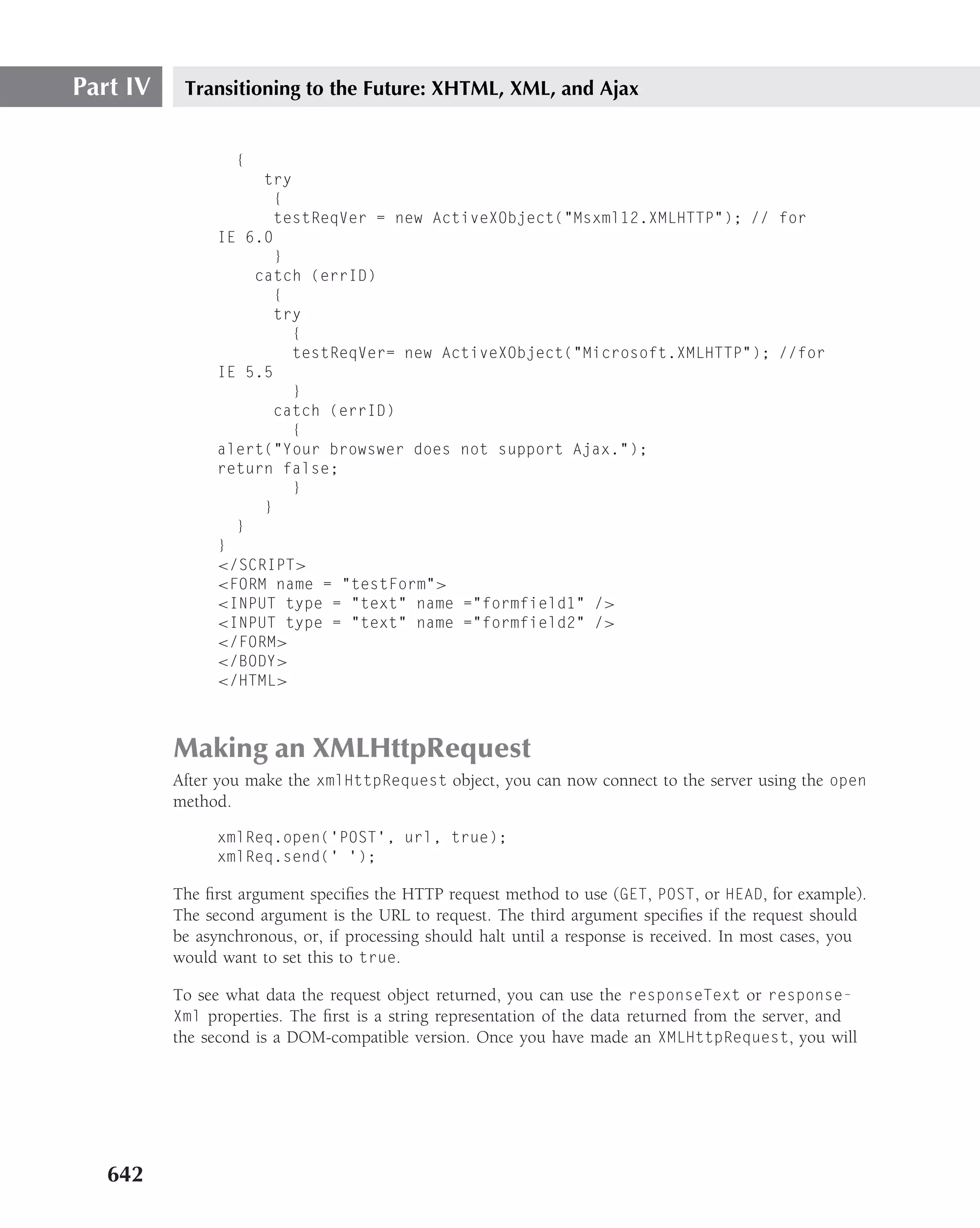 Part IV    Transitioning to the Future: XHTML, XML, and Ajax


                  {
                     try
                       {
                       testReqVer = new ActiveXObject("Msxml12.XMLHTTP"); // for
                IE 6.0
                       }
                    catch (errID)
                       {
                       try
                         {
                         testReqVer= new ActiveXObject("Microsoft.XMLHTTP"); //for
                IE 5.5
                         }
                       catch (errID)
                         {
                alert("Your browswer does not support Ajax.");
                return false;
                         }
                     }
                  }
                }
                </SCRIPT>
                <FORM name = "testForm">
                <INPUT type = "text" name ="formfield1" />
                <INPUT type = "text" name ="formfield2" />
                </FORM>
                </BODY>
                </HTML>



          Making an XMLHttpRequest
          After you make the xmlHttpRequest object, you can now connect to the server using the open
          method.

                xmlReq.open(’POST’, url, true);
                xmlReq.send(’ ’);

          The ﬁrst argument speciﬁes the HTTP request method to use (GET, POST, or HEAD, for example).
          The second argument is the URL to request. The third argument speciﬁes if the request should
          be asynchronous, or, if processing should halt until a response is received. In most cases, you
          would want to set this to true.

          To see what data the request object returned, you can use the responseText or response-
          Xml properties. The ﬁrst is a string representation of the data returned from the server, and
          the second is a DOM-compatible version. Once you have made an XMLHttpRequest, you will




   642
 