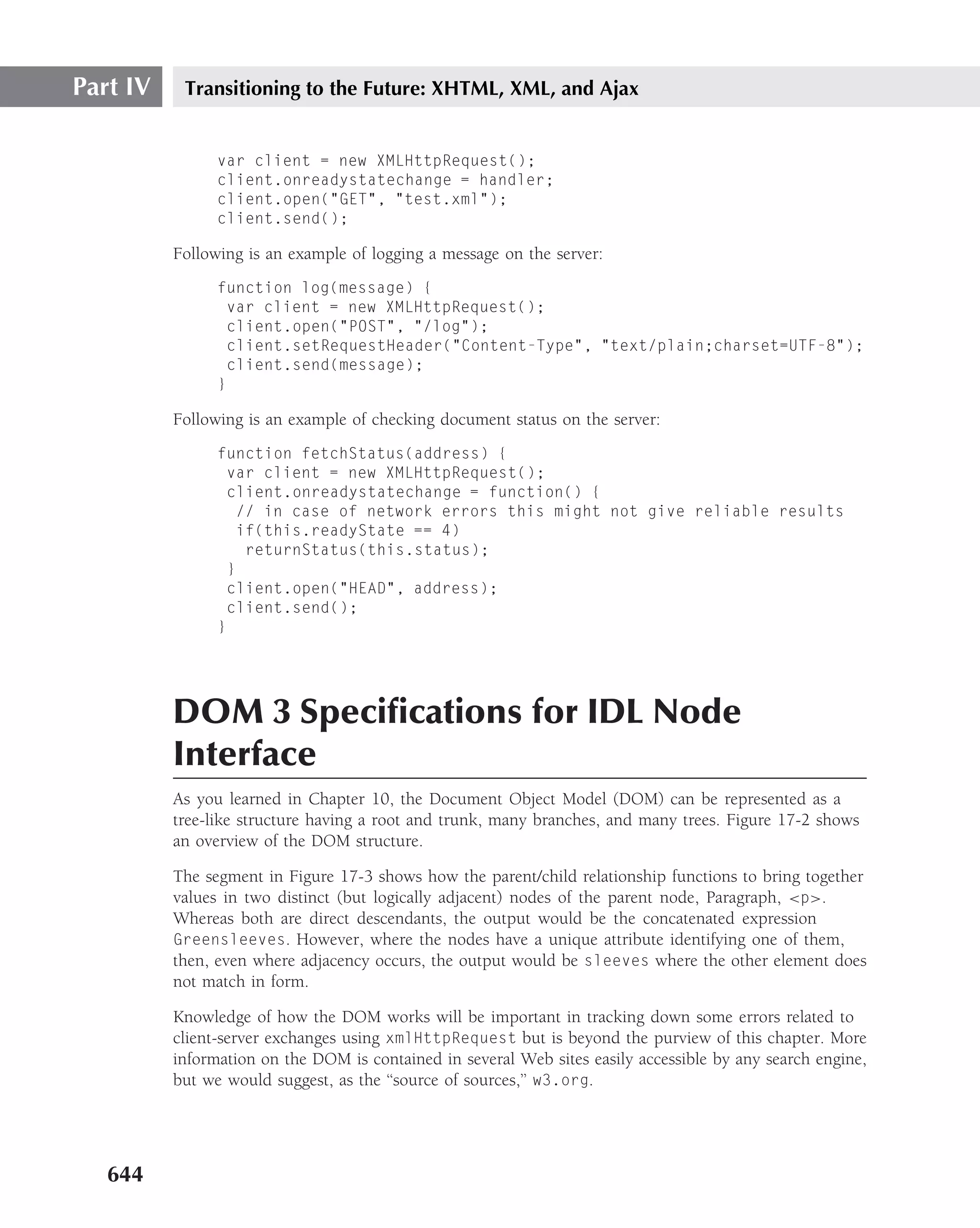 Part IV    Transitioning to the Future: XHTML, XML, and Ajax


                var client = new XMLHttpRequest();
                client.onreadystatechange = handler;
                client.open("GET", "test.xml");
                client.send();

          Following is an example of logging a message on the server:
                function log(message) {
                  var client = new XMLHttpRequest();
                  client.open("POST", "/log");
                  client.setRequestHeader("Content-Type", "text/plain;charset=UTF-8");
                  client.send(message);
                }

          Following is an example of checking document status on the server:
                function fetchStatus(address) {
                  var client = new XMLHttpRequest();
                  client.onreadystatechange = function() {
                   // in case of network errors this might not give reliable results
                   if(this.readyState == 4)
                    returnStatus(this.status);
                  }
                  client.open("HEAD", address);
                  client.send();
                }




          DOM 3 Speciﬁcations for IDL Node
          Interface
          As you learned in Chapter 10, the Document Object Model (DOM) can be represented as a
          tree-like structure having a root and trunk, many branches, and many trees. Figure 17-2 shows
          an overview of the DOM structure.

          The segment in Figure 17-3 shows how the parent/child relationship functions to bring together
          values in two distinct (but logically adjacent) nodes of the parent node, Paragraph, <p>.
          Whereas both are direct descendants, the output would be the concatenated expression
          Greensleeves. However, where the nodes have a unique attribute identifying one of them,
          then, even where adjacency occurs, the output would be sleeves where the other element does
          not match in form.

          Knowledge of how the DOM works will be important in tracking down some errors related to
          client-server exchanges using xmlHttpRequest but is beyond the purview of this chapter. More
          information on the DOM is contained in several Web sites easily accessible by any search engine,
          but we would suggest, as the ‘‘source of sources,’’ w3.org.




   644
 
