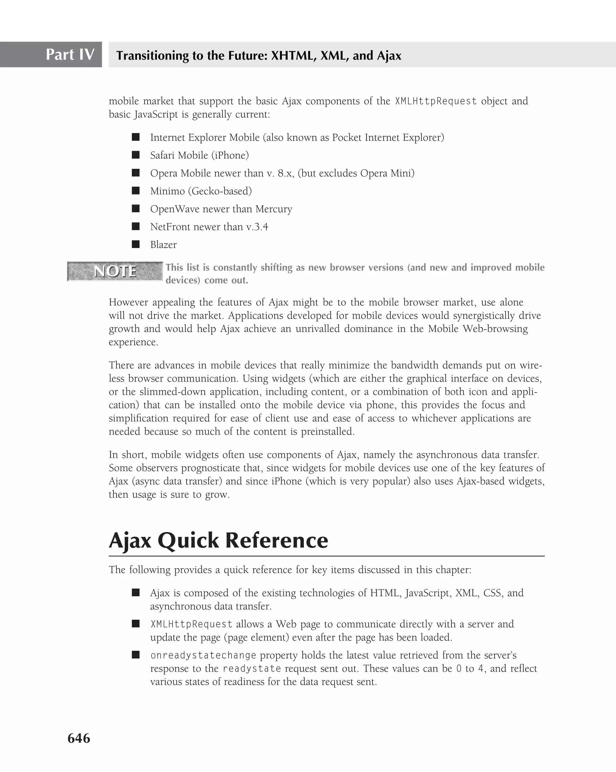 Part IV    Transitioning to the Future: XHTML, XML, and Ajax


          mobile market that support the basic Ajax components of the XMLHttpRequest object and
          basic JavaScript is generally current:

               ■ Internet Explorer Mobile (also known as Pocket Internet Explorer)
               ■ Safari Mobile (iPhone)
               ■ Opera Mobile newer than v. 8.x, (but excludes Opera Mini)
               ■ Minimo (Gecko-based)
               ■ OpenWave newer than Mercury
               ■ NetFront newer than v.3.4
               ■ Blazer

                      This list is constantly shifting as new browser versions (and new and improved mobile
                      devices) come out.

          However appealing the features of Ajax might be to the mobile browser market, use alone
          will not drive the market. Applications developed for mobile devices would synergistically drive
          growth and would help Ajax achieve an unrivalled dominance in the Mobile Web-browsing
          experience.

          There are advances in mobile devices that really minimize the bandwidth demands put on wire-
          less browser communication. Using widgets (which are either the graphical interface on devices,
          or the slimmed-down application, including content, or a combination of both icon and appli-
          cation) that can be installed onto the mobile device via phone, this provides the focus and
          simpliﬁcation required for ease of client use and ease of access to whichever applications are
          needed because so much of the content is preinstalled.

          In short, mobile widgets often use components of Ajax, namely the asynchronous data transfer.
          Some observers prognosticate that, since widgets for mobile devices use one of the key features of
          Ajax (async data transfer) and since iPhone (which is very popular) also uses Ajax-based widgets,
          then usage is sure to grow.



          Ajax Quick Reference
          The following provides a quick reference for key items discussed in this chapter:

               ■ Ajax is composed of the existing technologies of HTML, JavaScript, XML, CSS, and
                 asynchronous data transfer.
               ■ XMLHttpRequest allows a Web page to communicate directly with a server and
                 update the page (page element) even after the page has been loaded.
               ■ onreadystatechange property holds the latest value retrieved from the server’s
                 response to the readystate request sent out. These values can be 0 to 4, and reﬂect
                 various states of readiness for the data request sent.




   646
 