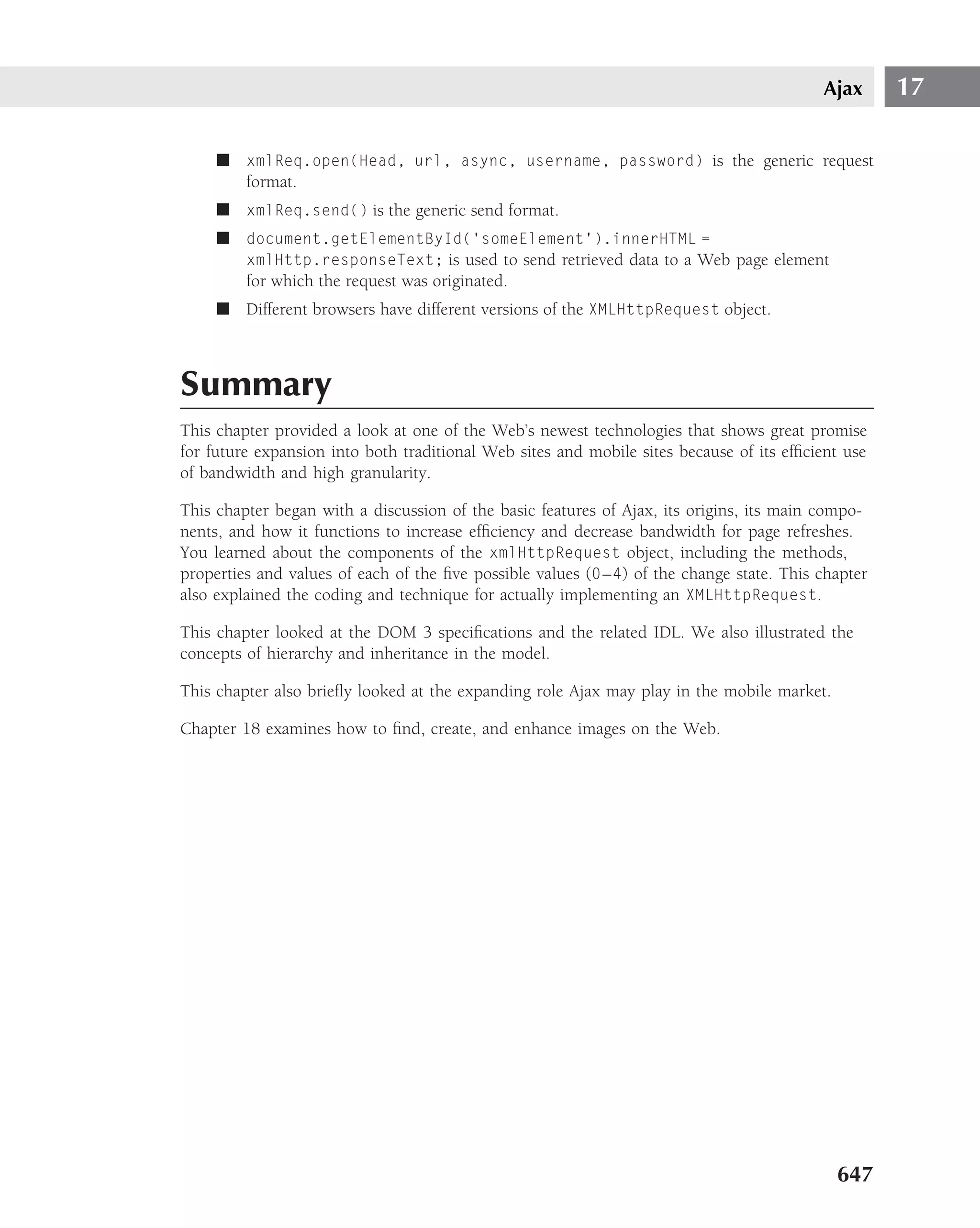 Ajax      17

     ■ xmlReq.open(Head, url, async, username, password) is the generic request
       format.
     ■ xmlReq.send() is the generic send format.
     ■ document.getElementById(‘someElement’).innerHTML =
       xmlHttp.responseText; is used to send retrieved data to a Web page element
       for which the request was originated.
     ■ Different browsers have different versions of the XMLHttpRequest object.



Summary
This chapter provided a look at one of the Web’s newest technologies that shows great promise
for future expansion into both traditional Web sites and mobile sites because of its efﬁcient use
of bandwidth and high granularity.

This chapter began with a discussion of the basic features of Ajax, its origins, its main compo-
nents, and how it functions to increase efﬁciency and decrease bandwidth for page refreshes.
You learned about the components of the xmlHttpRequest object, including the methods,
properties and values of each of the ﬁve possible values (0 – 4) of the change state. This chapter
also explained the coding and technique for actually implementing an XMLHttpRequest.

This chapter looked at the DOM 3 speciﬁcations and the related IDL. We also illustrated the
concepts of hierarchy and inheritance in the model.

This chapter also brieﬂy looked at the expanding role Ajax may play in the mobile market.

Chapter 18 examines how to ﬁnd, create, and enhance images on the Web.




                                                                                             647
 