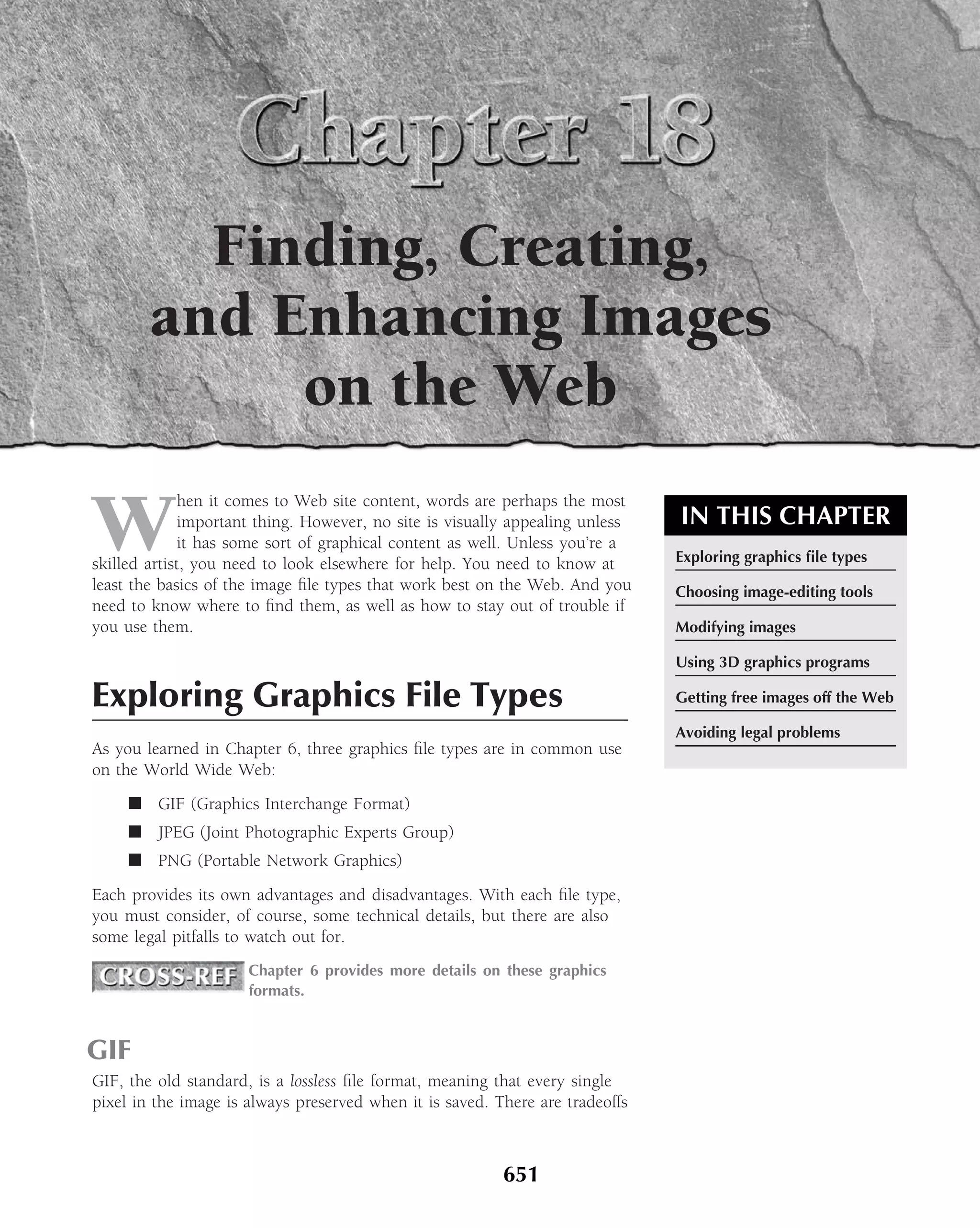 Finding, Creating,
        and Enhancing Images
             on the Web

W
              hen it comes to Web site content, words are perhaps the most
              important thing. However, no site is visually appealing unless   IN THIS CHAPTER
              it has some sort of graphical content as well. Unless you’re a
skilled artist, you need to look elsewhere for help. You need to know at       Exploring graphics ﬁle types
least the basics of the image ﬁle types that work best on the Web. And you     Choosing image-editing tools
need to know where to ﬁnd them, as well as how to stay out of trouble if
you use them.                                                                  Modifying images

                                                                               Using 3D graphics programs

Exploring Graphics File Types                                                  Getting free images off the Web

                                                                               Avoiding legal problems
As you learned in Chapter 6, three graphics ﬁle types are in common use
on the World Wide Web:
     ■ GIF (Graphics Interchange Format)
     ■ JPEG (Joint Photographic Experts Group)
     ■ PNG (Portable Network Graphics)
Each provides its own advantages and disadvantages. With each ﬁle type,
you must consider, of course, some technical details, but there are also
some legal pitfalls to watch out for.
                      Chapter 6 provides more details on these graphics
                      formats.



GIF
GIF, the old standard, is a lossless ﬁle format, meaning that every single
pixel in the image is always preserved when it is saved. There are tradeoffs



                                                          651
 