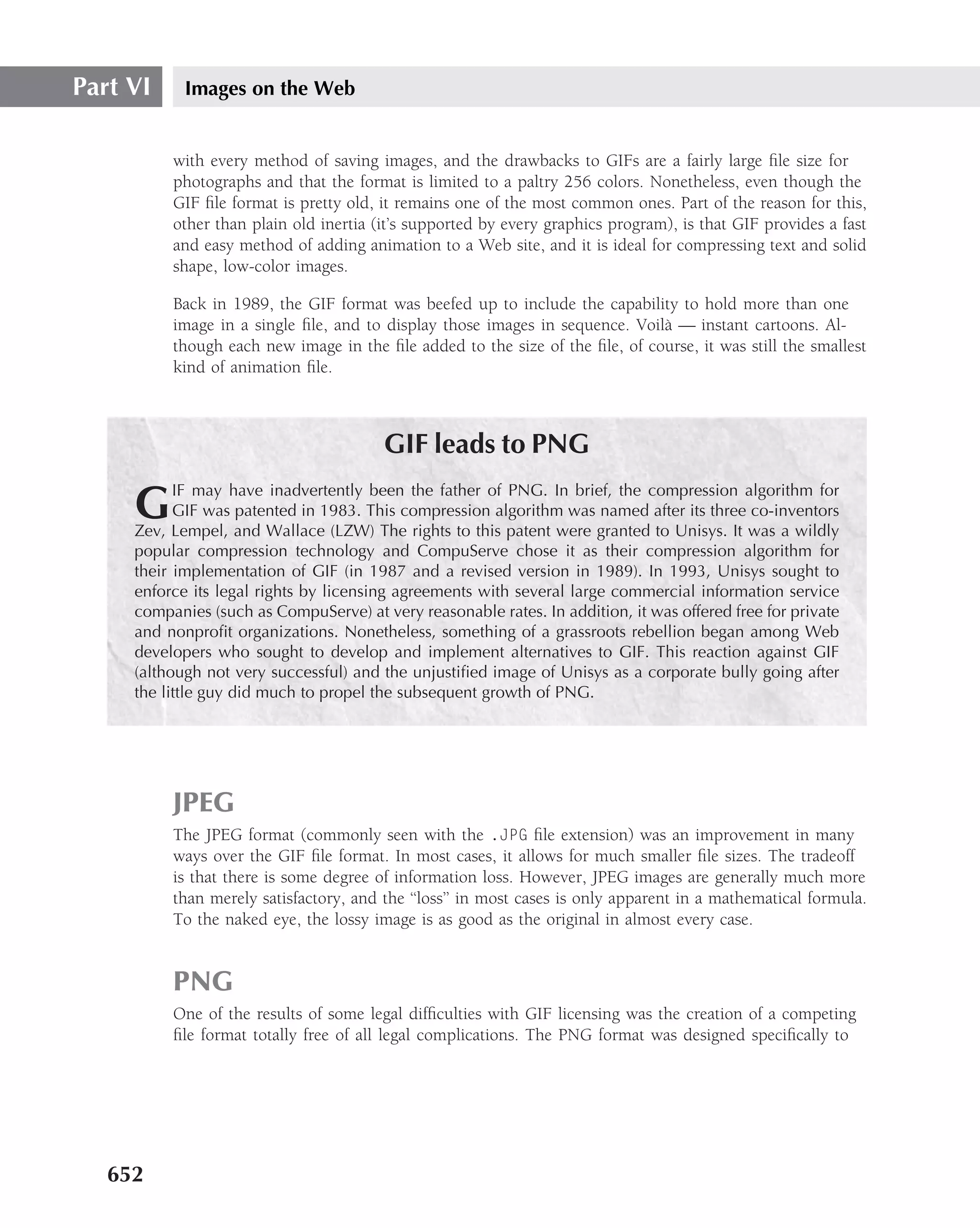 Part VI     Images on the Web


          with every method of saving images, and the drawbacks to GIFs are a fairly large ﬁle size for
          photographs and that the format is limited to a paltry 256 colors. Nonetheless, even though the
          GIF ﬁle format is pretty old, it remains one of the most common ones. Part of the reason for this,
          other than plain old inertia (it’s supported by every graphics program), is that GIF provides a fast
          and easy method of adding animation to a Web site, and it is ideal for compressing text and solid
          shape, low-color images.

          Back in 1989, the GIF format was beefed up to include the capability to hold more than one
          image in a single ﬁle, and to display those images in sequence. Voil` — instant cartoons. Al-
                                                                              a
          though each new image in the ﬁle added to the size of the ﬁle, of course, it was still the smallest
          kind of animation ﬁle.



                                        GIF leads to PNG
           IF may have inadvertently been the father of PNG. In brief, the compression algorithm for
     G     GIF was patented in 1983. This compression algorithm was named after its three co-inventors
     Zev, Lempel, and Wallace (LZW) The rights to this patent were granted to Unisys. It was a wildly
     popular compression technology and CompuServe chose it as their compression algorithm for
     their implementation of GIF (in 1987 and a revised version in 1989). In 1993, Unisys sought to
     enforce its legal rights by licensing agreements with several large commercial information service
     companies (such as CompuServe) at very reasonable rates. In addition, it was offered free for private
     and nonproﬁt organizations. Nonetheless, something of a grassroots rebellion began among Web
     developers who sought to develop and implement alternatives to GIF. This reaction against GIF
     (although not very successful) and the unjustiﬁed image of Unisys as a corporate bully going after
     the little guy did much to propel the subsequent growth of PNG.




          JPEG
          The JPEG format (commonly seen with the .JPG ﬁle extension) was an improvement in many
          ways over the GIF ﬁle format. In most cases, it allows for much smaller ﬁle sizes. The tradeoff
          is that there is some degree of information loss. However, JPEG images are generally much more
          than merely satisfactory, and the ‘‘loss’’ in most cases is only apparent in a mathematical formula.
          To the naked eye, the lossy image is as good as the original in almost every case.


          PNG
          One of the results of some legal difﬁculties with GIF licensing was the creation of a competing
          ﬁle format totally free of all legal complications. The PNG format was designed speciﬁcally to




   652
 