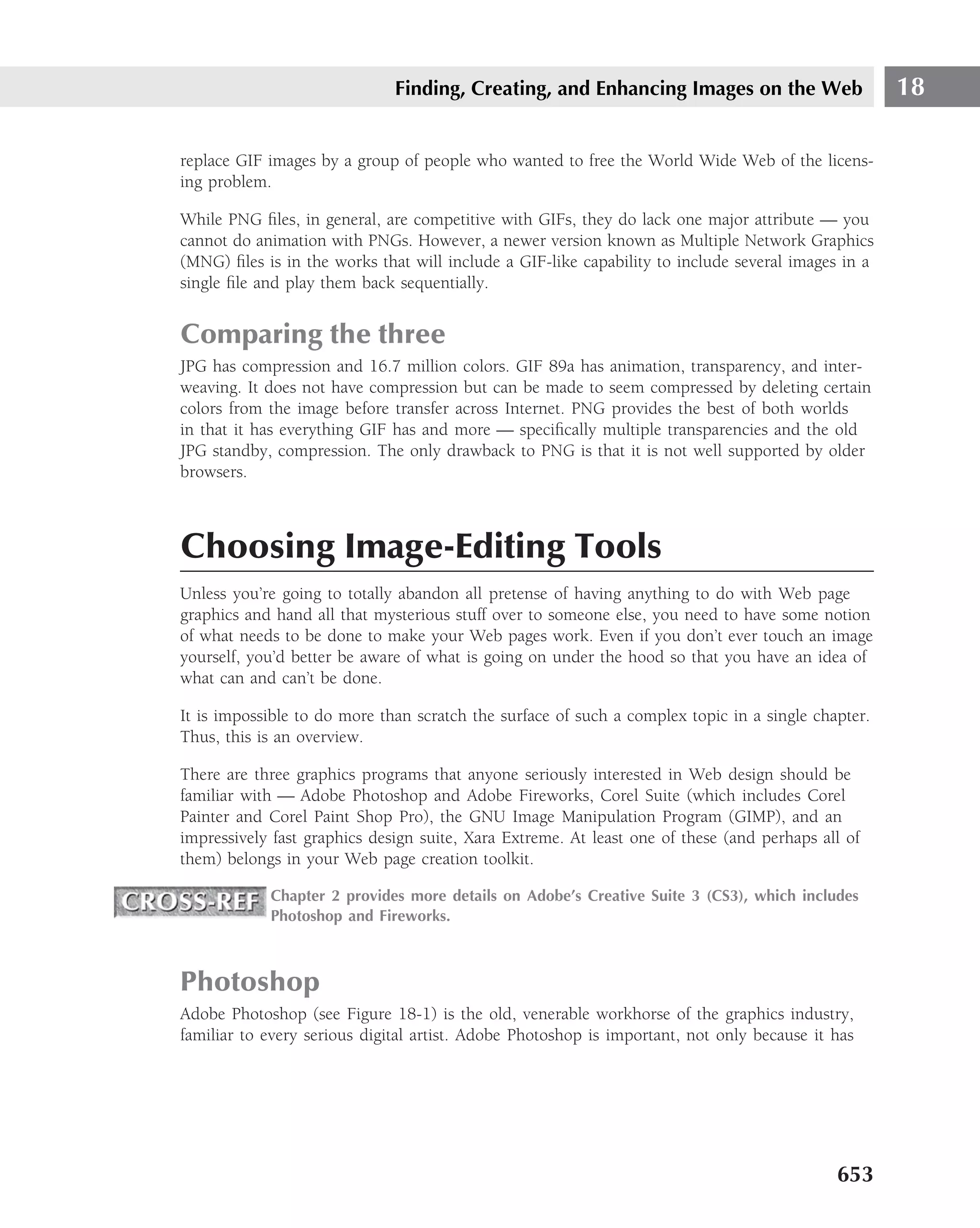 Finding, Creating, and Enhancing Images on the Web                    18

replace GIF images by a group of people who wanted to free the World Wide Web of the licens-
ing problem.

While PNG ﬁles, in general, are competitive with GIFs, they do lack one major attribute — you
cannot do animation with PNGs. However, a newer version known as Multiple Network Graphics
(MNG) ﬁles is in the works that will include a GIF-like capability to include several images in a
single ﬁle and play them back sequentially.


Comparing the three
JPG has compression and 16.7 million colors. GIF 89a has animation, transparency, and inter-
weaving. It does not have compression but can be made to seem compressed by deleting certain
colors from the image before transfer across Internet. PNG provides the best of both worlds
in that it has everything GIF has and more — speciﬁcally multiple transparencies and the old
JPG standby, compression. The only drawback to PNG is that it is not well supported by older
browsers.



Choosing Image-Editing Tools
Unless you’re going to totally abandon all pretense of having anything to do with Web page
graphics and hand all that mysterious stuff over to someone else, you need to have some notion
of what needs to be done to make your Web pages work. Even if you don’t ever touch an image
yourself, you’d better be aware of what is going on under the hood so that you have an idea of
what can and can’t be done.

It is impossible to do more than scratch the surface of such a complex topic in a single chapter.
Thus, this is an overview.

There are three graphics programs that anyone seriously interested in Web design should be
familiar with — Adobe Photoshop and Adobe Fireworks, Corel Suite (which includes Corel
Painter and Corel Paint Shop Pro), the GNU Image Manipulation Program (GIMP), and an
impressively fast graphics design suite, Xara Extreme. At least one of these (and perhaps all of
them) belongs in your Web page creation toolkit.

            Chapter 2 provides more details on Adobe’s Creative Suite 3 (CS3), which includes
            Photoshop and Fireworks.



Photoshop
Adobe Photoshop (see Figure 18-1) is the old, venerable workhorse of the graphics industry,
familiar to every serious digital artist. Adobe Photoshop is important, not only because it has




                                                                                            653
 