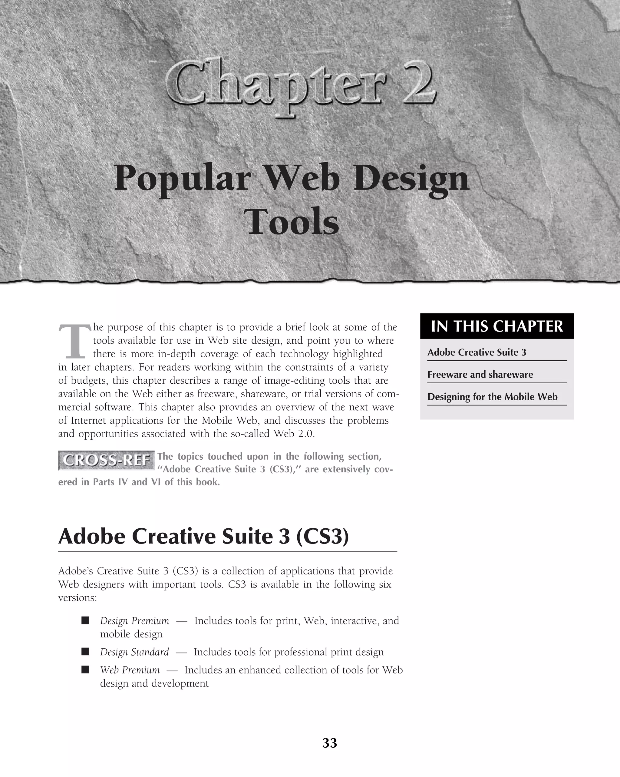 Popular Web Design
                  Tools

                                                                                IN THIS CHAPTER
T
         he purpose of this chapter is to provide a brief look at some of the
         tools available for use in Web site design, and point you to where
         there is more in-depth coverage of each technology highlighted         Adobe Creative Suite 3
in later chapters. For readers working within the constraints of a variety
                                                                                Freeware and shareware
of budgets, this chapter describes a range of image-editing tools that are
available on the Web either as freeware, shareware, or trial versions of com-   Designing for the Mobile Web
mercial software. This chapter also provides an overview of the next wave
of Internet applications for the Mobile Web, and discusses the problems
and opportunities associated with the so-called Web 2.0.

                      The topics touched upon in the following section,
                      ‘‘Adobe Creative Suite 3 (CS3),’’ are extensively cov-
ered in Parts IV and VI of this book.




Adobe Creative Suite 3 (CS3)
Adobe’s Creative Suite 3 (CS3) is a collection of applications that provide
Web designers with important tools. CS3 is available in the following six
versions:

     ■ Design Premium — Includes tools for print, Web, interactive, and
       mobile design
     ■ Design Standard — Includes tools for professional print design
     ■ Web Premium — Includes an enhanced collection of tools for Web
       design and development




                                                           33
 