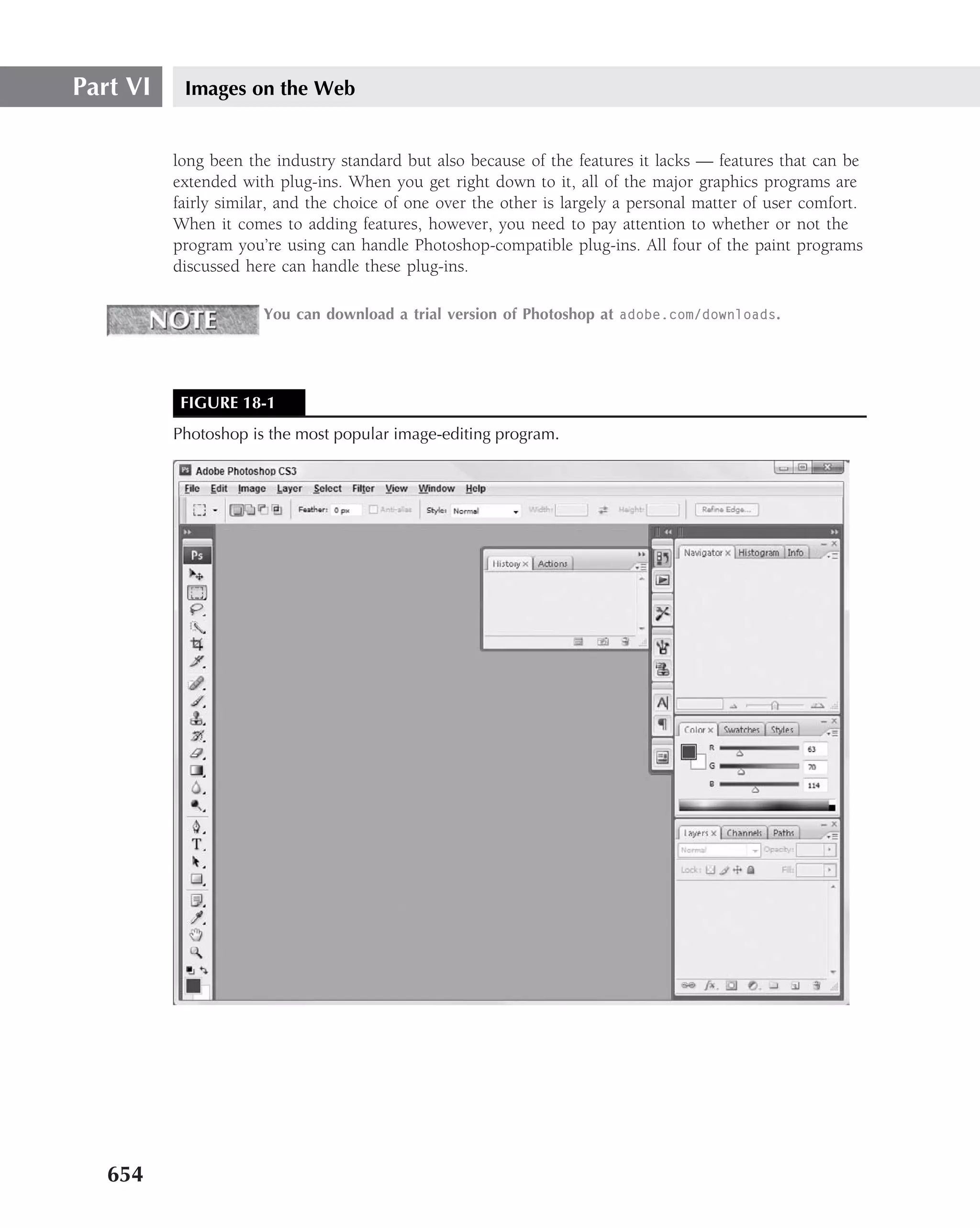 Part VI    Images on the Web


          long been the industry standard but also because of the features it lacks — features that can be
          extended with plug-ins. When you get right down to it, all of the major graphics programs are
          fairly similar, and the choice of one over the other is largely a personal matter of user comfort.
          When it comes to adding features, however, you need to pay attention to whether or not the
          program you’re using can handle Photoshop-compatible plug-ins. All four of the paint programs
          discussed here can handle these plug-ins.

                      You can download a trial version of Photoshop at adobe.com/downloads.




           FIGURE 18-1
          Photoshop is the most popular image-editing program.




   654
 