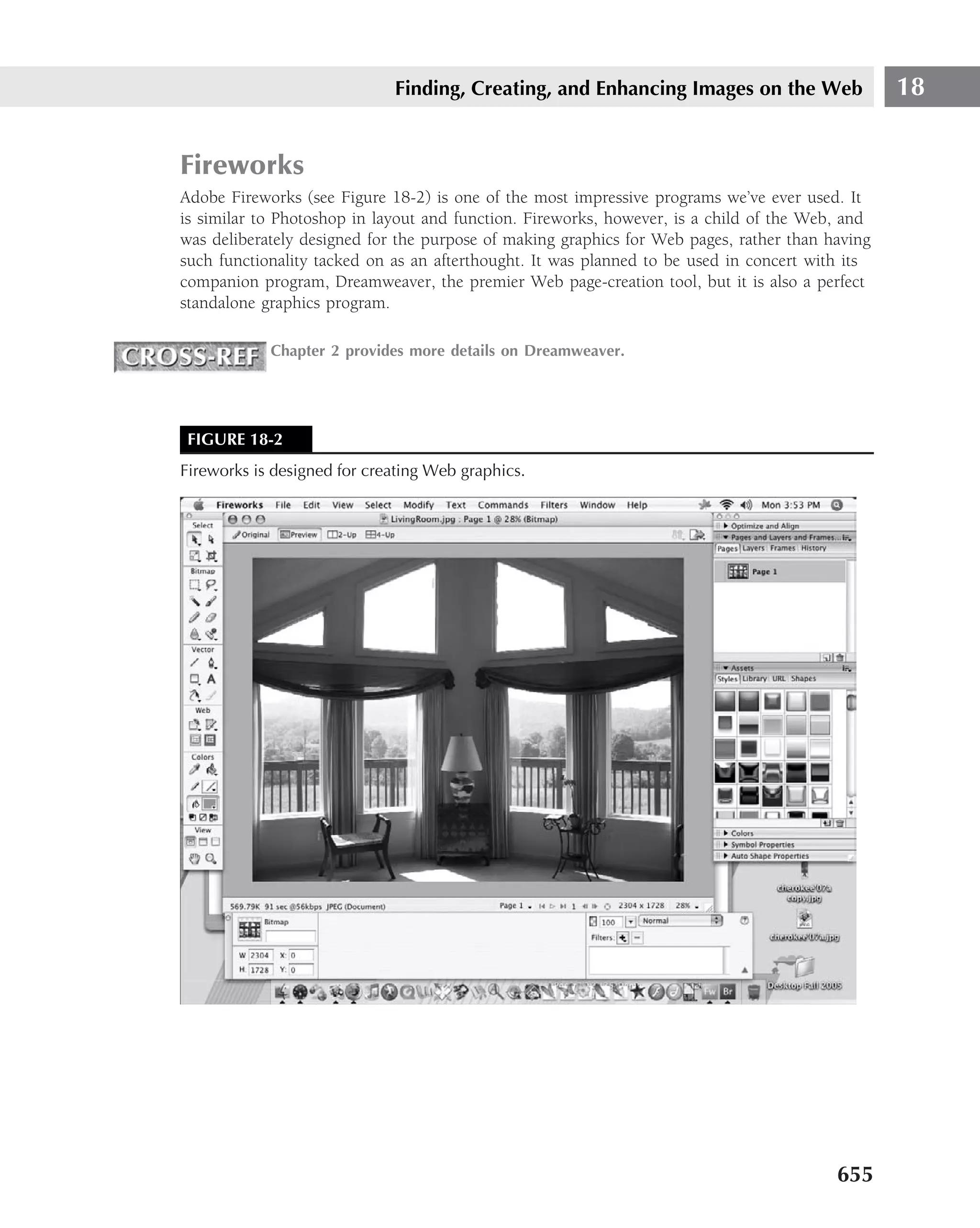 Finding, Creating, and Enhancing Images on the Web                  18


Fireworks
Adobe Fireworks (see Figure 18-2) is one of the most impressive programs we’ve ever used. It
is similar to Photoshop in layout and function. Fireworks, however, is a child of the Web, and
was deliberately designed for the purpose of making graphics for Web pages, rather than having
such functionality tacked on as an afterthought. It was planned to be used in concert with its
companion program, Dreamweaver, the premier Web page-creation tool, but it is also a perfect
standalone graphics program.

            Chapter 2 provides more details on Dreamweaver.




 FIGURE 18-2
Fireworks is designed for creating Web graphics.




                                                                                         655
 