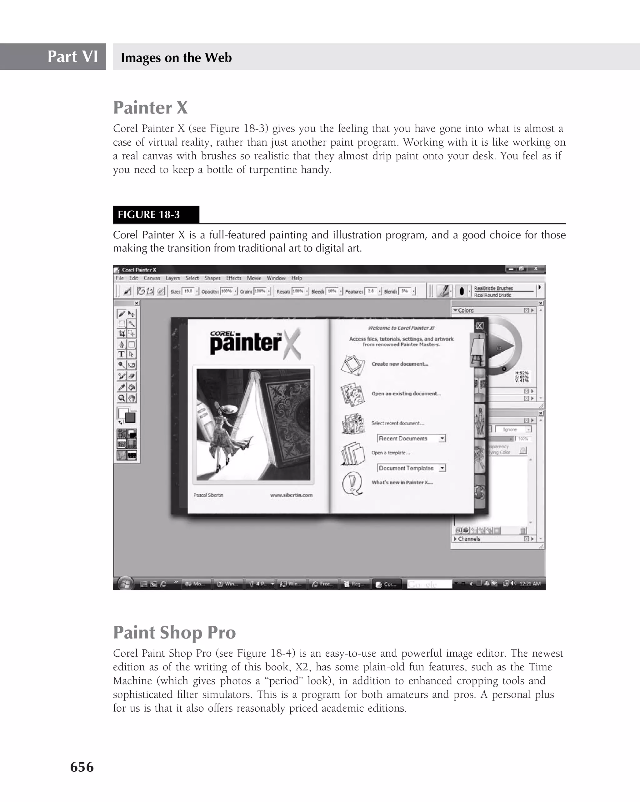 Part VI    Images on the Web


          Painter X
          Corel Painter X (see Figure 18-3) gives you the feeling that you have gone into what is almost a
          case of virtual reality, rather than just another paint program. Working with it is like working on
          a real canvas with brushes so realistic that they almost drip paint onto your desk. You feel as if
          you need to keep a bottle of turpentine handy.


           FIGURE 18-3
          Corel Painter X is a full-featured painting and illustration program, and a good choice for those
          making the transition from traditional art to digital art.




          Paint Shop Pro
          Corel Paint Shop Pro (see Figure 18-4) is an easy-to-use and powerful image editor. The newest
          edition as of the writing of this book, X2, has some plain-old fun features, such as the Time
          Machine (which gives photos a ‘‘period’’ look), in addition to enhanced cropping tools and
          sophisticated ﬁlter simulators. This is a program for both amateurs and pros. A personal plus
          for us is that it also offers reasonably priced academic editions.




   656
 