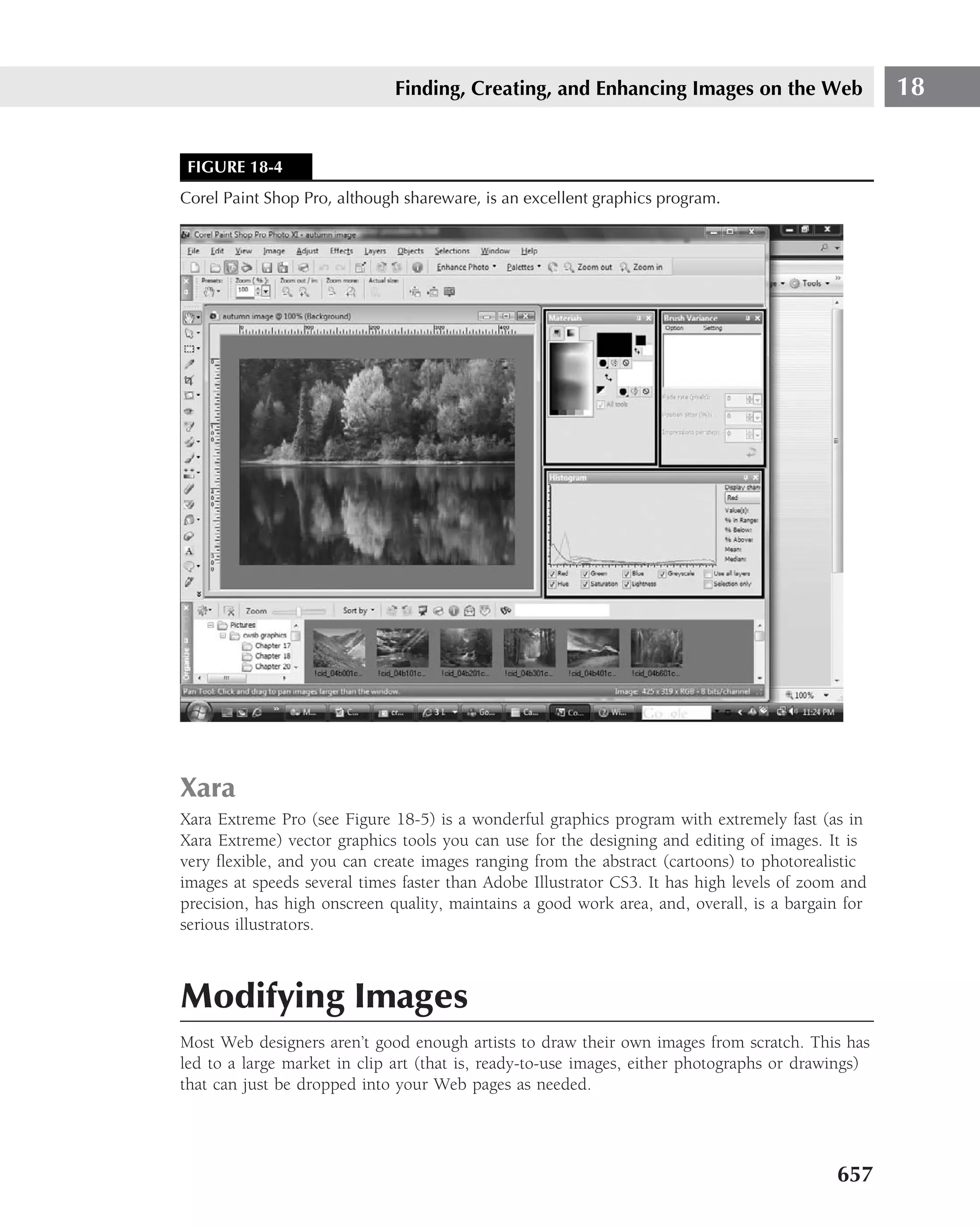 Finding, Creating, and Enhancing Images on the Web                   18


 FIGURE 18-4
Corel Paint Shop Pro, although shareware, is an excellent graphics program.




Xara
Xara Extreme Pro (see Figure 18-5) is a wonderful graphics program with extremely fast (as in
Xara Extreme) vector graphics tools you can use for the designing and editing of images. It is
very ﬂexible, and you can create images ranging from the abstract (cartoons) to photorealistic
images at speeds several times faster than Adobe Illustrator CS3. It has high levels of zoom and
precision, has high onscreen quality, maintains a good work area, and, overall, is a bargain for
serious illustrators.



Modifying Images
Most Web designers aren’t good enough artists to draw their own images from scratch. This has
led to a large market in clip art (that is, ready-to-use images, either photographs or drawings)
that can just be dropped into your Web pages as needed.




                                                                                           657
 
