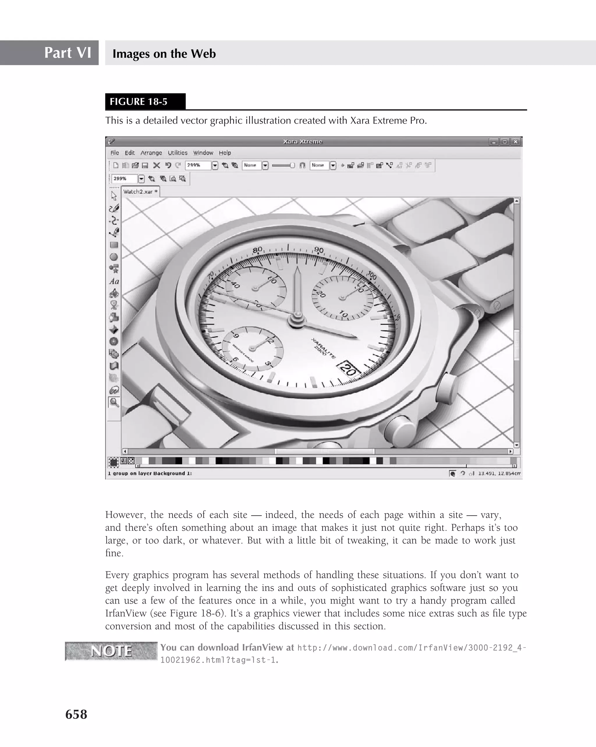 Part VI    Images on the Web


           FIGURE 18-5
          This is a detailed vector graphic illustration created with Xara Extreme Pro.




          However, the needs of each site — indeed, the needs of each page within a site — vary,
          and there’s often something about an image that makes it just not quite right. Perhaps it’s too
          large, or too dark, or whatever. But with a little bit of tweaking, it can be made to work just
          ﬁne.

          Every graphics program has several methods of handling these situations. If you don’t want to
          get deeply involved in learning the ins and outs of sophisticated graphics software just so you
          can use a few of the features once in a while, you might want to try a handy program called
          IrfanView (see Figure 18-6). It’s a graphics viewer that includes some nice extras such as ﬁle type
          conversion and most of the capabilities discussed in this section.

                       You can download IrfanView at http://www.download.com/IrfanView/3000-2192 4-
                       10021962.html?tag=lst-1.




   658
 