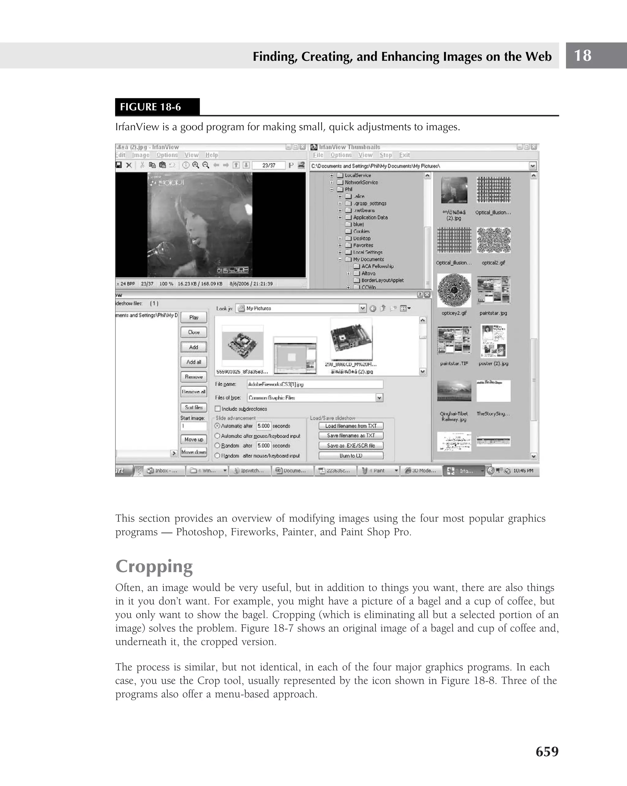 Finding, Creating, and Enhancing Images on the Web                    18


 FIGURE 18-6
IrfanView is a good program for making small, quick adjustments to images.




This section provides an overview of modifying images using the four most popular graphics
programs — Photoshop, Fireworks, Painter, and Paint Shop Pro.


Cropping
Often, an image would be very useful, but in addition to things you want, there are also things
in it you don’t want. For example, you might have a picture of a bagel and a cup of coffee, but
you only want to show the bagel. Cropping (which is eliminating all but a selected portion of an
image) solves the problem. Figure 18-7 shows an original image of a bagel and cup of coffee and,
underneath it, the cropped version.

The process is similar, but not identical, in each of the four major graphics programs. In each
case, you use the Crop tool, usually represented by the icon shown in Figure 18-8. Three of the
programs also offer a menu-based approach.




                                                                                          659
 