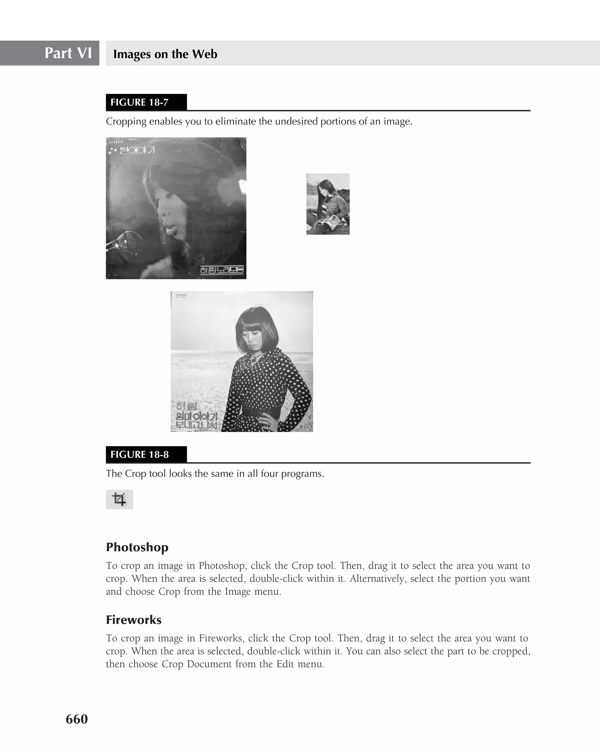 Part VI    Images on the Web


           FIGURE 18-7
          Cropping enables you to eliminate the undesired portions of an image.




           FIGURE 18-8
          The Crop tool looks the same in all four programs.




          Photoshop
          To crop an image in Photoshop, click the Crop tool. Then, drag it to select the area you want to
          crop. When the area is selected, double-click within it. Alternatively, select the portion you want
          and choose Crop from the Image menu.

          Fireworks
          To crop an image in Fireworks, click the Crop tool. Then, drag it to select the area you want to
          crop. When the area is selected, double-click within it. You can also select the part to be cropped,
          then choose Crop Document from the Edit menu.




   660
 