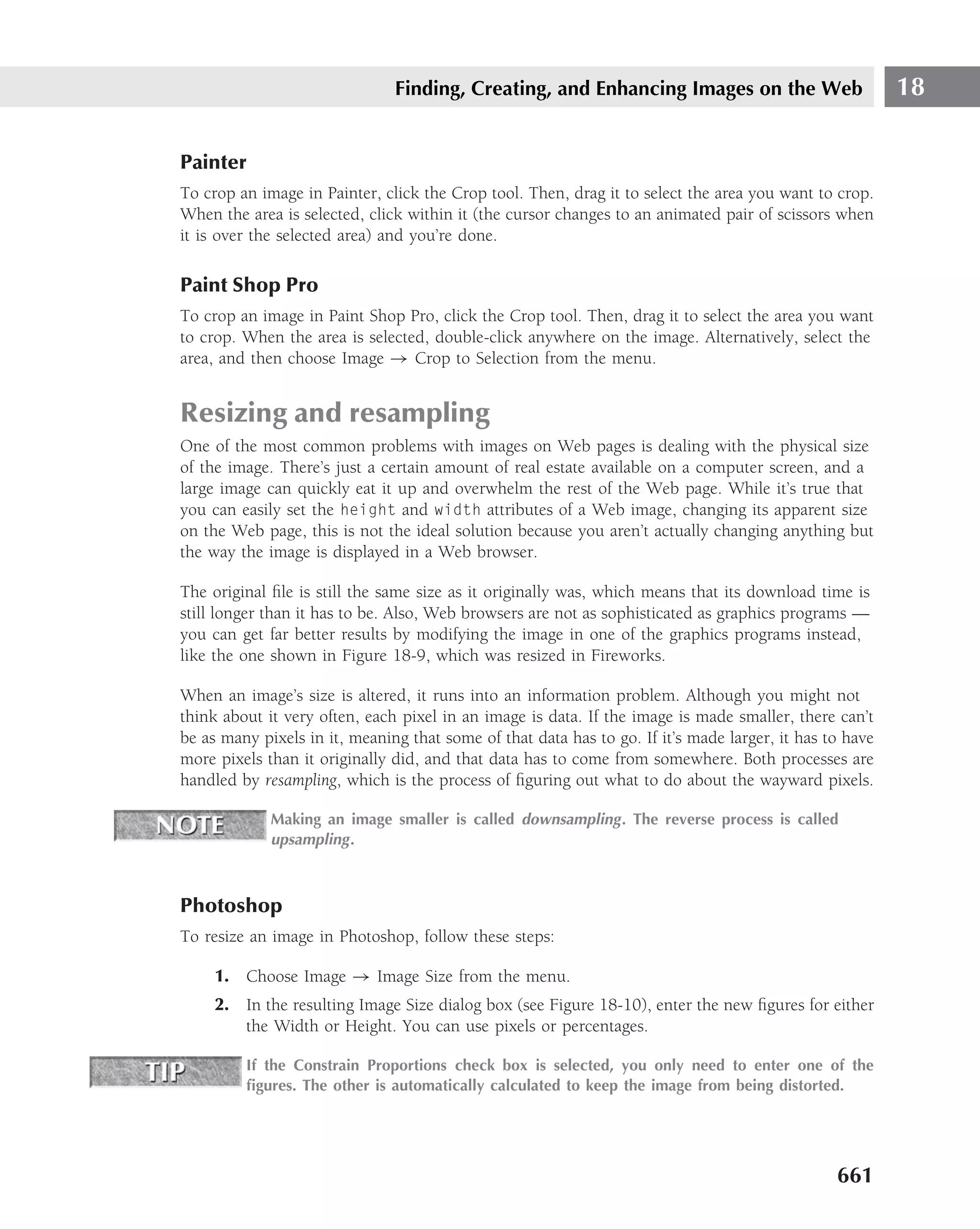 Finding, Creating, and Enhancing Images on the Web                        18

Painter
To crop an image in Painter, click the Crop tool. Then, drag it to select the area you want to crop.
When the area is selected, click within it (the cursor changes to an animated pair of scissors when
it is over the selected area) and you’re done.

Paint Shop Pro
To crop an image in Paint Shop Pro, click the Crop tool. Then, drag it to select the area you want
to crop. When the area is selected, double-click anywhere on the image. Alternatively, select the
area, and then choose Image → Crop to Selection from the menu.


Resizing and resampling
One of the most common problems with images on Web pages is dealing with the physical size
of the image. There’s just a certain amount of real estate available on a computer screen, and a
large image can quickly eat it up and overwhelm the rest of the Web page. While it’s true that
you can easily set the height and width attributes of a Web image, changing its apparent size
on the Web page, this is not the ideal solution because you aren’t actually changing anything but
the way the image is displayed in a Web browser.

The original ﬁle is still the same size as it originally was, which means that its download time is
still longer than it has to be. Also, Web browsers are not as sophisticated as graphics programs —
you can get far better results by modifying the image in one of the graphics programs instead,
like the one shown in Figure 18-9, which was resized in Fireworks.

When an image’s size is altered, it runs into an information problem. Although you might not
think about it very often, each pixel in an image is data. If the image is made smaller, there can’t
be as many pixels in it, meaning that some of that data has to go. If it’s made larger, it has to have
more pixels than it originally did, and that data has to come from somewhere. Both processes are
handled by resampling, which is the process of ﬁguring out what to do about the wayward pixels.

             Making an image smaller is called downsampling . The reverse process is called
             upsampling .



Photoshop
To resize an image in Photoshop, follow these steps:

     1. Choose Image → Image Size from the menu.
     2. In the resulting Image Size dialog box (see Figure 18-10), enter the new ﬁgures for either
        the Width or Height. You can use pixels or percentages.

         If the Constrain Proportions check box is selected, you only need to enter one of the
         ﬁgures. The other is automatically calculated to keep the image from being distorted.




                                                                                                661
 