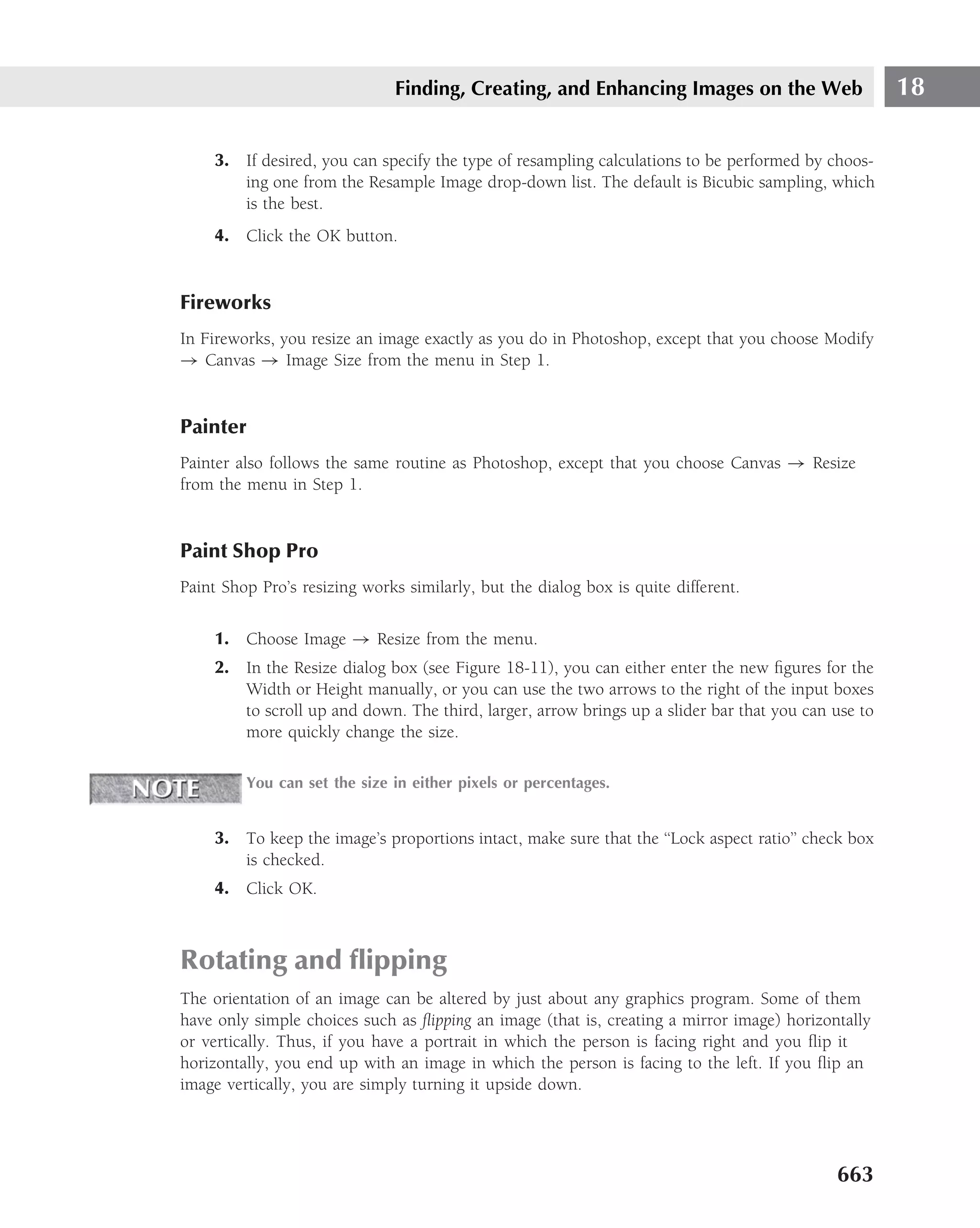 Finding, Creating, and Enhancing Images on the Web                    18

     3. If desired, you can specify the type of resampling calculations to be performed by choos-
        ing one from the Resample Image drop-down list. The default is Bicubic sampling, which
        is the best.
     4. Click the OK button.


Fireworks
In Fireworks, you resize an image exactly as you do in Photoshop, except that you choose Modify
→ Canvas → Image Size from the menu in Step 1.


Painter
Painter also follows the same routine as Photoshop, except that you choose Canvas → Resize
from the menu in Step 1.


Paint Shop Pro
Paint Shop Pro’s resizing works similarly, but the dialog box is quite different.

     1. Choose Image → Resize from the menu.
     2. In the Resize dialog box (see Figure 18-11), you can either enter the new ﬁgures for the
        Width or Height manually, or you can use the two arrows to the right of the input boxes
        to scroll up and down. The third, larger, arrow brings up a slider bar that you can use to
        more quickly change the size.

         You can set the size in either pixels or percentages.


     3. To keep the image’s proportions intact, make sure that the ‘‘Lock aspect ratio’’ check box
        is checked.
     4. Click OK.



Rotating and ﬂipping
The orientation of an image can be altered by just about any graphics program. Some of them
have only simple choices such as ﬂipping an image (that is, creating a mirror image) horizontally
or vertically. Thus, if you have a portrait in which the person is facing right and you ﬂip it
horizontally, you end up with an image in which the person is facing to the left. If you ﬂip an
image vertically, you are simply turning it upside down.




                                                                                            663
 