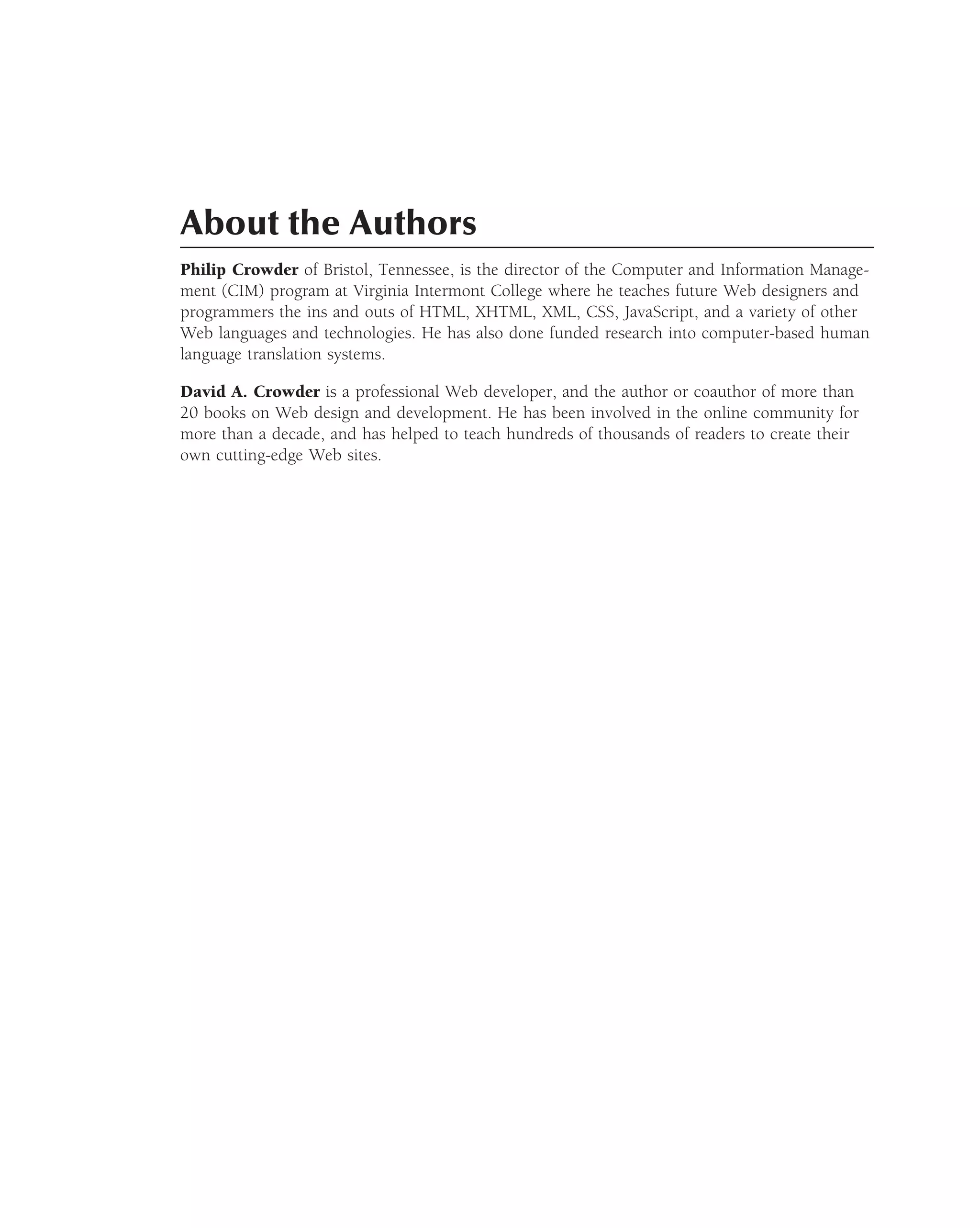 About the Authors
Philip Crowder of Bristol, Tennessee, is the director of the Computer and Information Manage-
ment (CIM) program at Virginia Intermont College where he teaches future Web designers and
programmers the ins and outs of HTML, XHTML, XML, CSS, JavaScript, and a variety of other
Web languages and technologies. He has also done funded research into computer-based human
language translation systems.

David A. Crowder is a professional Web developer, and the author or coauthor of more than
20 books on Web design and development. He has been involved in the online community for
more than a decade, and has helped to teach hundreds of thousands of readers to create their
own cutting-edge Web sites.
 