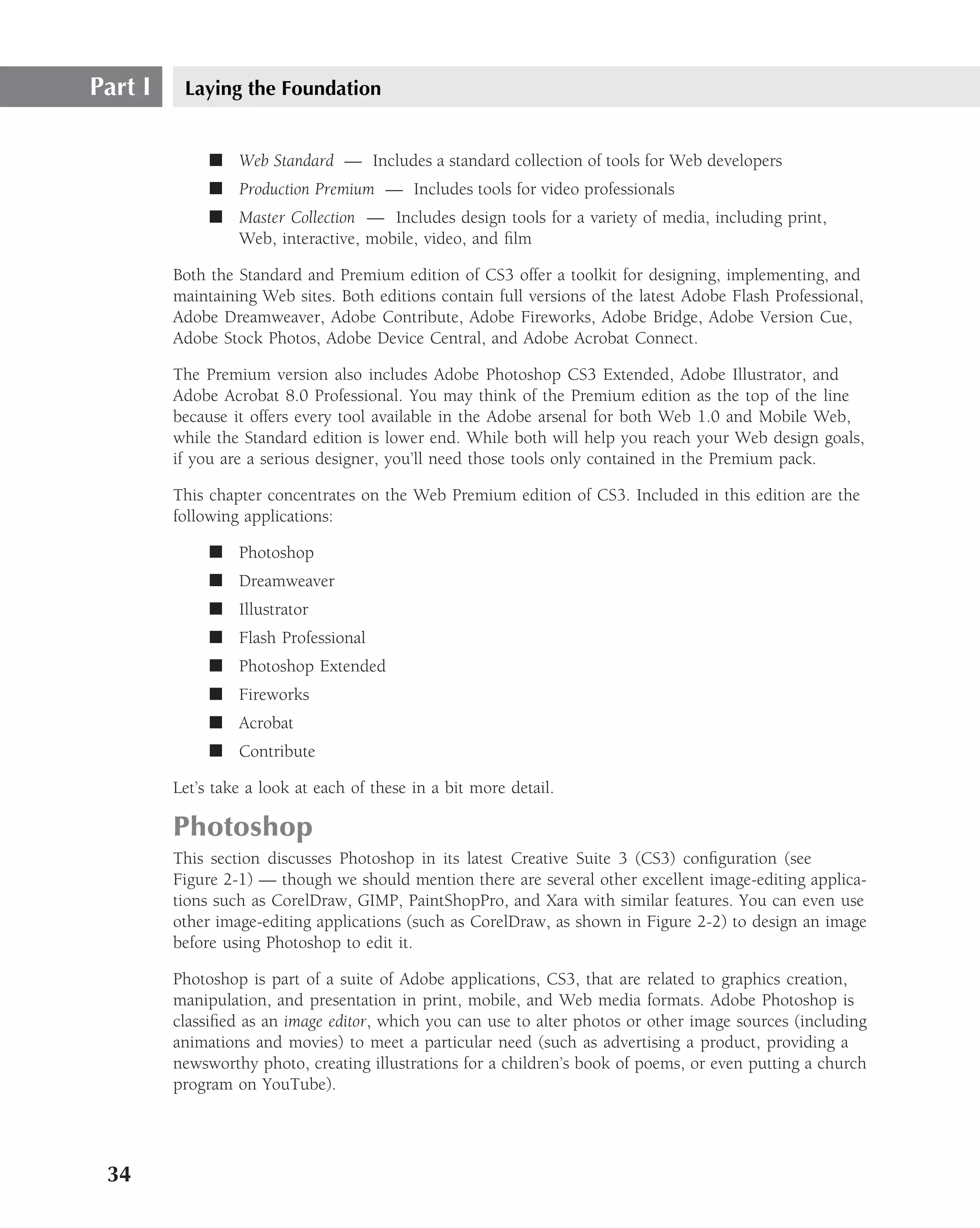 Part I    Laying the Foundation


              ■ Web Standard — Includes a standard collection of tools for Web developers
              ■ Production Premium — Includes tools for video professionals
              ■ Master Collection — Includes design tools for a variety of media, including print,
                Web, interactive, mobile, video, and ﬁlm

         Both the Standard and Premium edition of CS3 offer a toolkit for designing, implementing, and
         maintaining Web sites. Both editions contain full versions of the latest Adobe Flash Professional,
         Adobe Dreamweaver, Adobe Contribute, Adobe Fireworks, Adobe Bridge, Adobe Version Cue,
         Adobe Stock Photos, Adobe Device Central, and Adobe Acrobat Connect.

         The Premium version also includes Adobe Photoshop CS3 Extended, Adobe Illustrator, and
         Adobe Acrobat 8.0 Professional. You may think of the Premium edition as the top of the line
         because it offers every tool available in the Adobe arsenal for both Web 1.0 and Mobile Web,
         while the Standard edition is lower end. While both will help you reach your Web design goals,
         if you are a serious designer, you’ll need those tools only contained in the Premium pack.

         This chapter concentrates on the Web Premium edition of CS3. Included in this edition are the
         following applications:

              ■ Photoshop
              ■ Dreamweaver
              ■ Illustrator
              ■ Flash Professional
              ■ Photoshop Extended
              ■ Fireworks
              ■ Acrobat
              ■ Contribute

         Let’s take a look at each of these in a bit more detail.

         Photoshop
         This section discusses Photoshop in its latest Creative Suite 3 (CS3) conﬁguration (see
         Figure 2-1) — though we should mention there are several other excellent image-editing applica-
         tions such as CorelDraw, GIMP, PaintShopPro, and Xara with similar features. You can even use
         other image-editing applications (such as CorelDraw, as shown in Figure 2-2) to design an image
         before using Photoshop to edit it.

         Photoshop is part of a suite of Adobe applications, CS3, that are related to graphics creation,
         manipulation, and presentation in print, mobile, and Web media formats. Adobe Photoshop is
         classiﬁed as an image editor, which you can use to alter photos or other image sources (including
         animations and movies) to meet a particular need (such as advertising a product, providing a
         newsworthy photo, creating illustrations for a children’s book of poems, or even putting a church
         program on YouTube).




 34
 