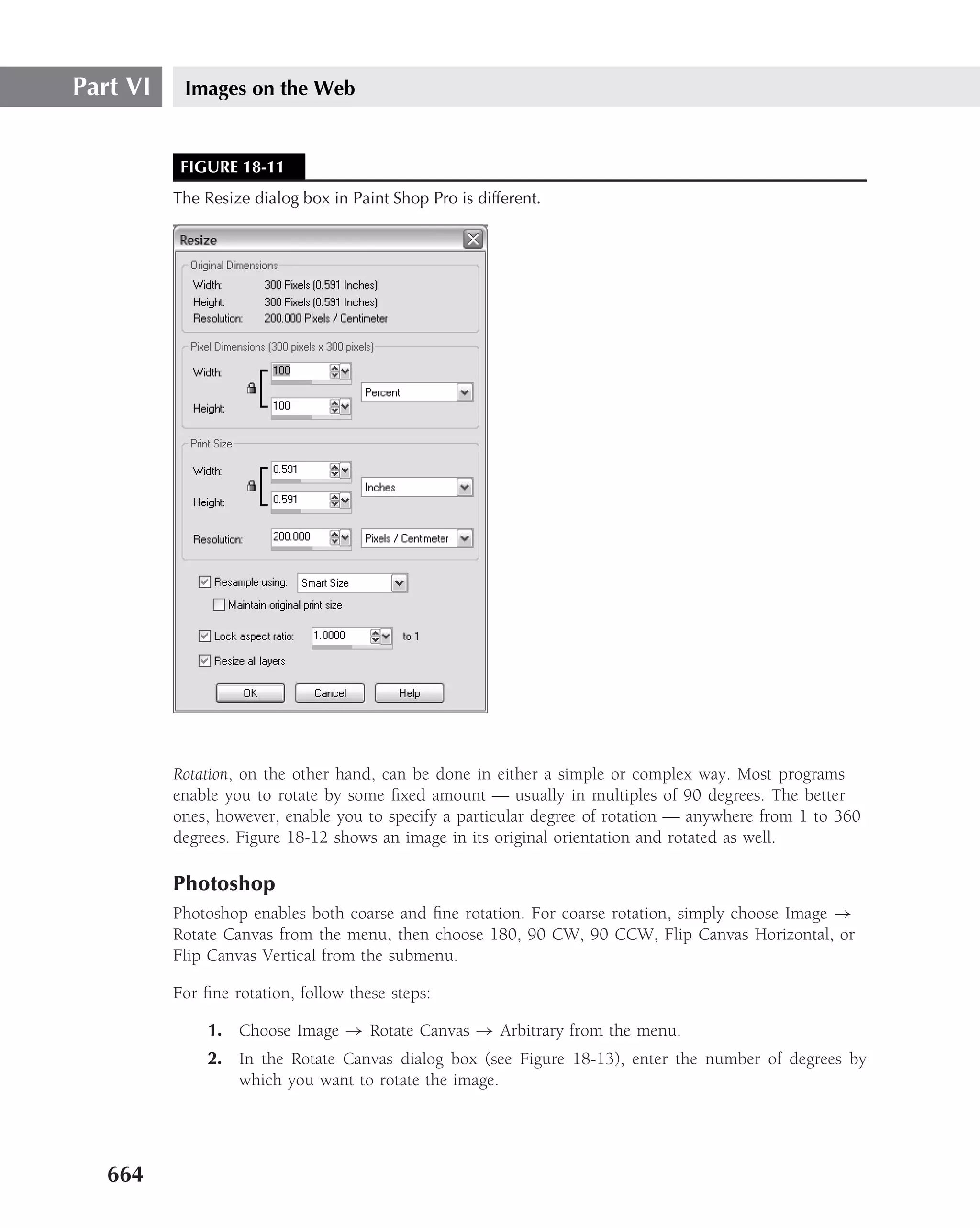 Part VI    Images on the Web


           FIGURE 18-11
          The Resize dialog box in Paint Shop Pro is different.




          Rotation, on the other hand, can be done in either a simple or complex way. Most programs
          enable you to rotate by some ﬁxed amount — usually in multiples of 90 degrees. The better
          ones, however, enable you to specify a particular degree of rotation — anywhere from 1 to 360
          degrees. Figure 18-12 shows an image in its original orientation and rotated as well.

          Photoshop
          Photoshop enables both coarse and ﬁne rotation. For coarse rotation, simply choose Image →
          Rotate Canvas from the menu, then choose 180, 90 CW, 90 CCW, Flip Canvas Horizontal, or
          Flip Canvas Vertical from the submenu.

          For ﬁne rotation, follow these steps:

               1. Choose Image → Rotate Canvas → Arbitrary from the menu.
               2. In the Rotate Canvas dialog box (see Figure 18-13), enter the number of degrees by
                  which you want to rotate the image.




   664
 