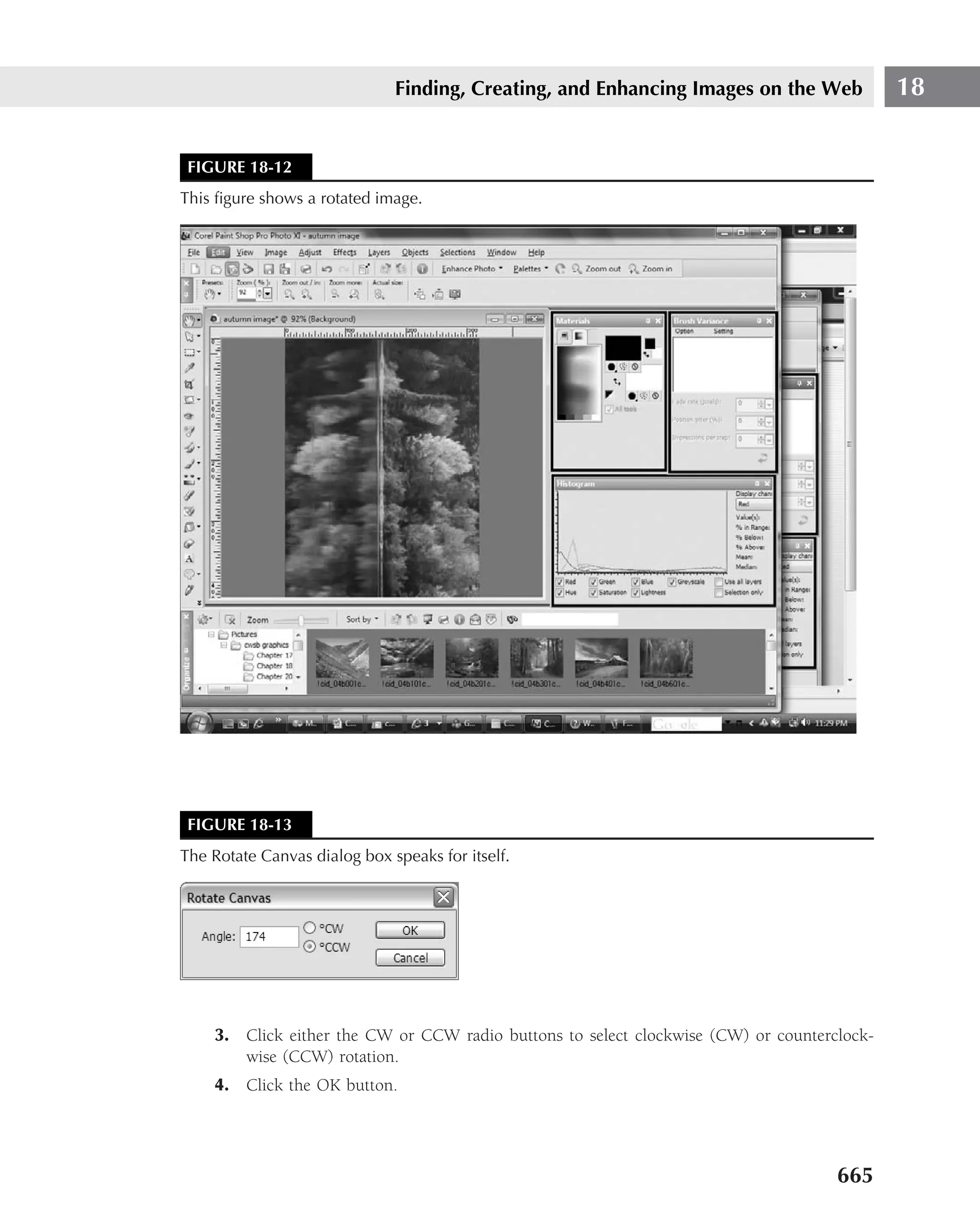 Finding, Creating, and Enhancing Images on the Web            18


 FIGURE 18-12
This ﬁgure shows a rotated image.




 FIGURE 18-13
The Rotate Canvas dialog box speaks for itself.




    3. Click either the CW or CCW radio buttons to select clockwise (CW) or counterclock-
       wise (CCW) rotation.
    4. Click the OK button.




                                                                                    665
 