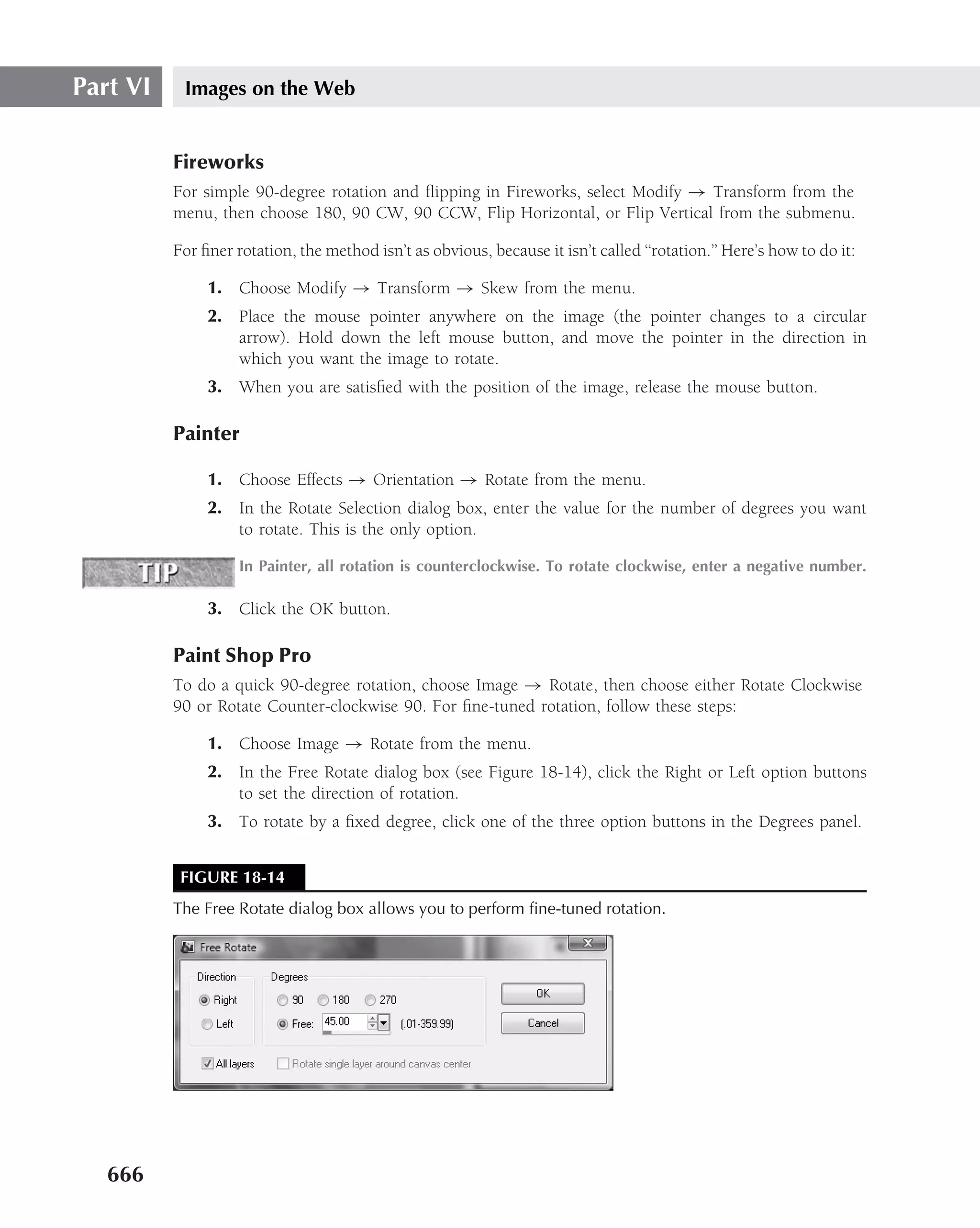 Part VI    Images on the Web


          Fireworks
          For simple 90-degree rotation and ﬂipping in Fireworks, select Modify → Transform from the
          menu, then choose 180, 90 CW, 90 CCW, Flip Horizontal, or Flip Vertical from the submenu.

          For ﬁner rotation, the method isn’t as obvious, because it isn’t called ‘‘rotation.’’ Here’s how to do it:

               1. Choose Modify → Transform → Skew from the menu.
               2. Place the mouse pointer anywhere on the image (the pointer changes to a circular
                  arrow). Hold down the left mouse button, and move the pointer in the direction in
                  which you want the image to rotate.
               3. When you are satisﬁed with the position of the image, release the mouse button.

          Painter

               1. Choose Effects → Orientation → Rotate from the menu.
               2. In the Rotate Selection dialog box, enter the value for the number of degrees you want
                  to rotate. This is the only option.

                    In Painter, all rotation is counterclockwise. To rotate clockwise, enter a negative number.

               3. Click the OK button.

          Paint Shop Pro
          To do a quick 90-degree rotation, choose Image → Rotate, then choose either Rotate Clockwise
          90 or Rotate Counter-clockwise 90. For ﬁne-tuned rotation, follow these steps:

               1. Choose Image → Rotate from the menu.
               2. In the Free Rotate dialog box (see Figure 18-14), click the Right or Left option buttons
                  to set the direction of rotation.
               3. To rotate by a ﬁxed degree, click one of the three option buttons in the Degrees panel.


           FIGURE 18-14
          The Free Rotate dialog box allows you to perform ﬁne-tuned rotation.




   666
 