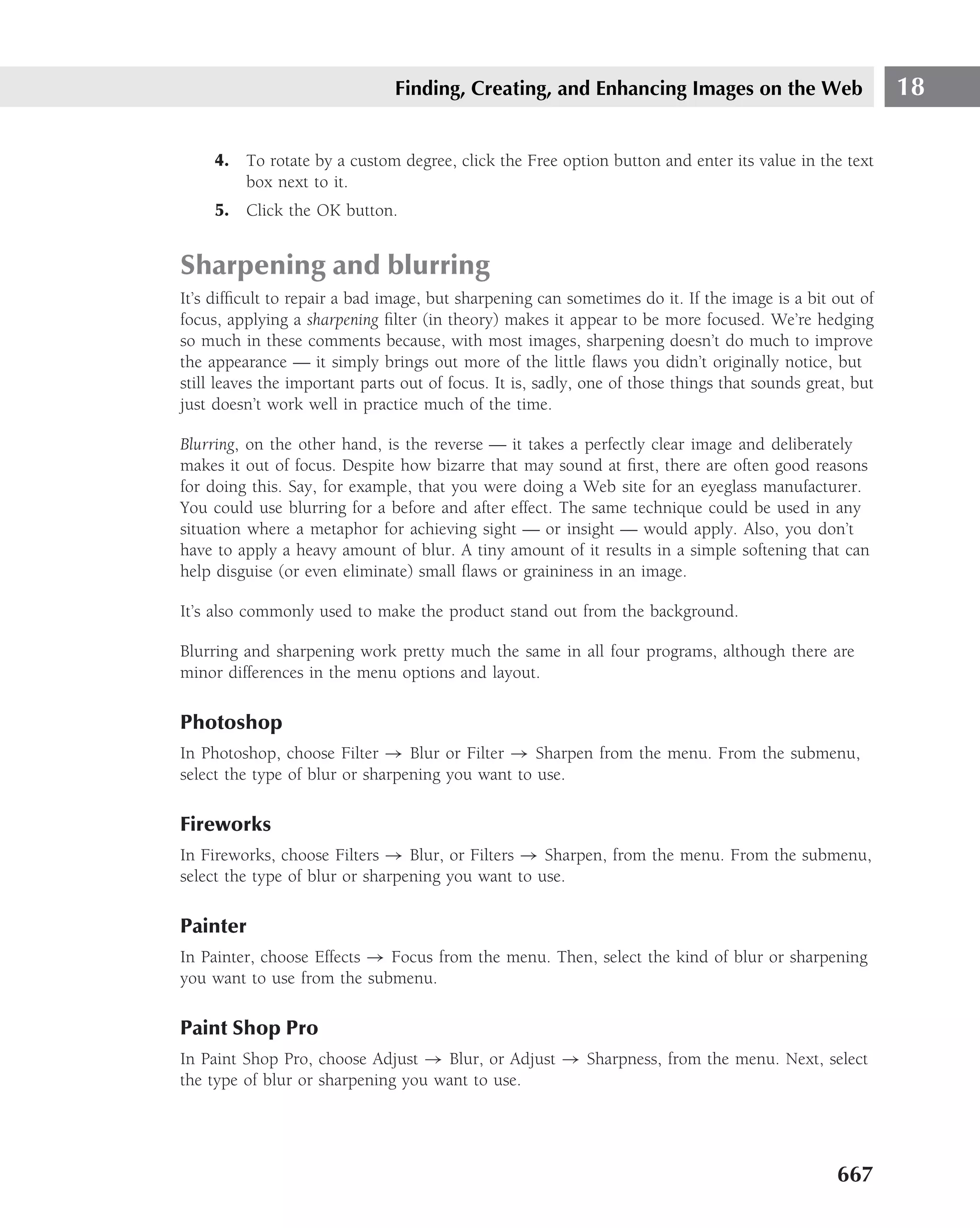 Finding, Creating, and Enhancing Images on the Web                         18

     4. To rotate by a custom degree, click the Free option button and enter its value in the text
        box next to it.
     5. Click the OK button.


Sharpening and blurring
It’s difﬁcult to repair a bad image, but sharpening can sometimes do it. If the image is a bit out of
focus, applying a sharpening ﬁlter (in theory) makes it appear to be more focused. We’re hedging
so much in these comments because, with most images, sharpening doesn’t do much to improve
the appearance — it simply brings out more of the little ﬂaws you didn’t originally notice, but
still leaves the important parts out of focus. It is, sadly, one of those things that sounds great, but
just doesn’t work well in practice much of the time.

Blurring, on the other hand, is the reverse — it takes a perfectly clear image and deliberately
makes it out of focus. Despite how bizarre that may sound at ﬁrst, there are often good reasons
for doing this. Say, for example, that you were doing a Web site for an eyeglass manufacturer.
You could use blurring for a before and after effect. The same technique could be used in any
situation where a metaphor for achieving sight — or insight — would apply. Also, you don’t
have to apply a heavy amount of blur. A tiny amount of it results in a simple softening that can
help disguise (or even eliminate) small ﬂaws or graininess in an image.

It’s also commonly used to make the product stand out from the background.

Blurring and sharpening work pretty much the same in all four programs, although there are
minor differences in the menu options and layout.

Photoshop
In Photoshop, choose Filter → Blur or Filter → Sharpen from the menu. From the submenu,
select the type of blur or sharpening you want to use.

Fireworks
In Fireworks, choose Filters → Blur, or Filters → Sharpen, from the menu. From the submenu,
select the type of blur or sharpening you want to use.

Painter
In Painter, choose Effects → Focus from the menu. Then, select the kind of blur or sharpening
you want to use from the submenu.

Paint Shop Pro
In Paint Shop Pro, choose Adjust → Blur, or Adjust → Sharpness, from the menu. Next, select
the type of blur or sharpening you want to use.




                                                                                                 667
 