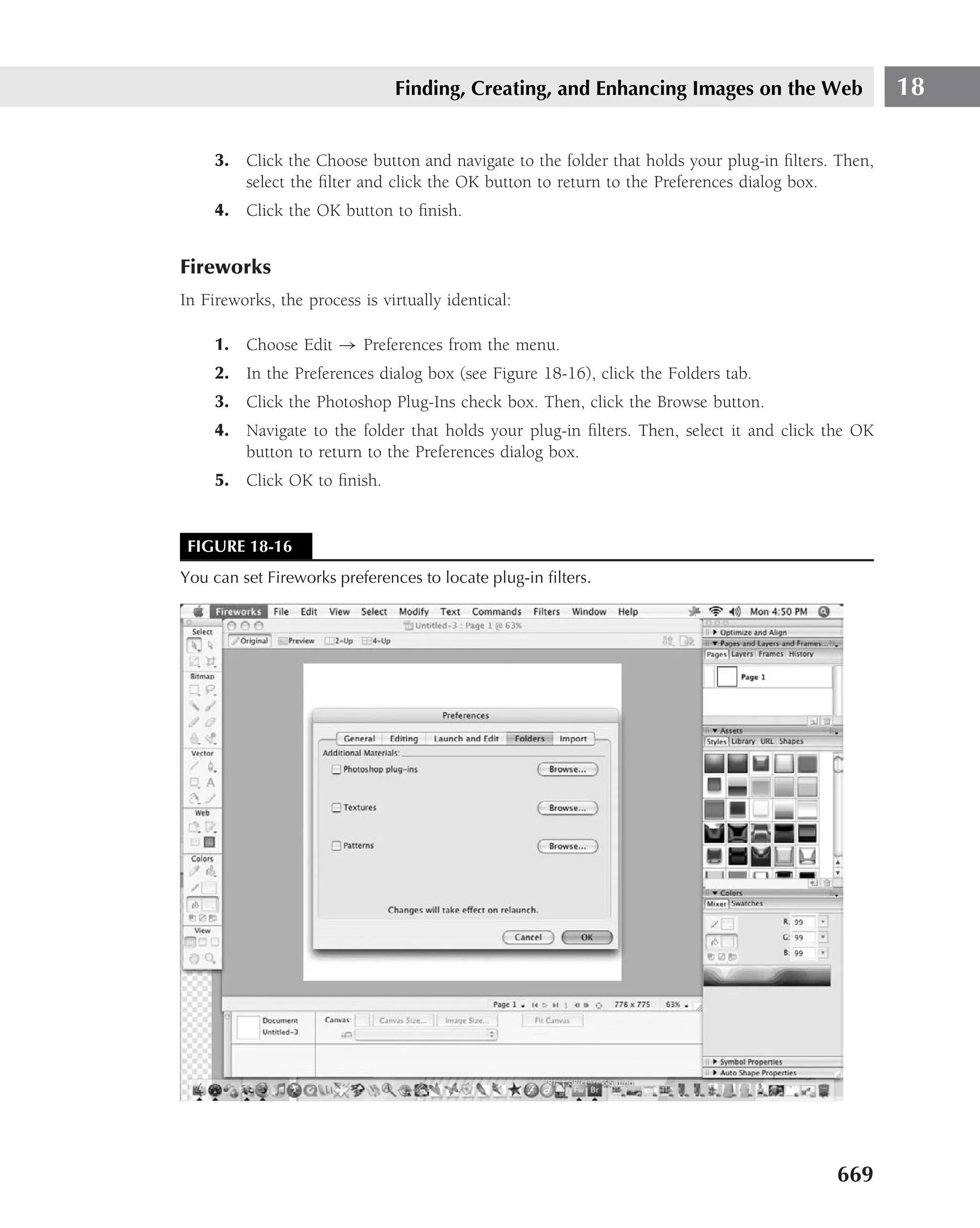 Finding, Creating, and Enhancing Images on the Web                  18

     3. Click the Choose button and navigate to the folder that holds your plug-in ﬁlters. Then,
        select the ﬁlter and click the OK button to return to the Preferences dialog box.
     4. Click the OK button to ﬁnish.


Fireworks
In Fireworks, the process is virtually identical:

     1. Choose Edit → Preferences from the menu.
     2. In the Preferences dialog box (see Figure 18-16), click the Folders tab.
     3. Click the Photoshop Plug-Ins check box. Then, click the Browse button.
     4. Navigate to the folder that holds your plug-in ﬁlters. Then, select it and click the OK
        button to return to the Preferences dialog box.
     5. Click OK to ﬁnish.


 FIGURE 18-16
You can set Fireworks preferences to locate plug-in ﬁlters.




                                                                                          669
 