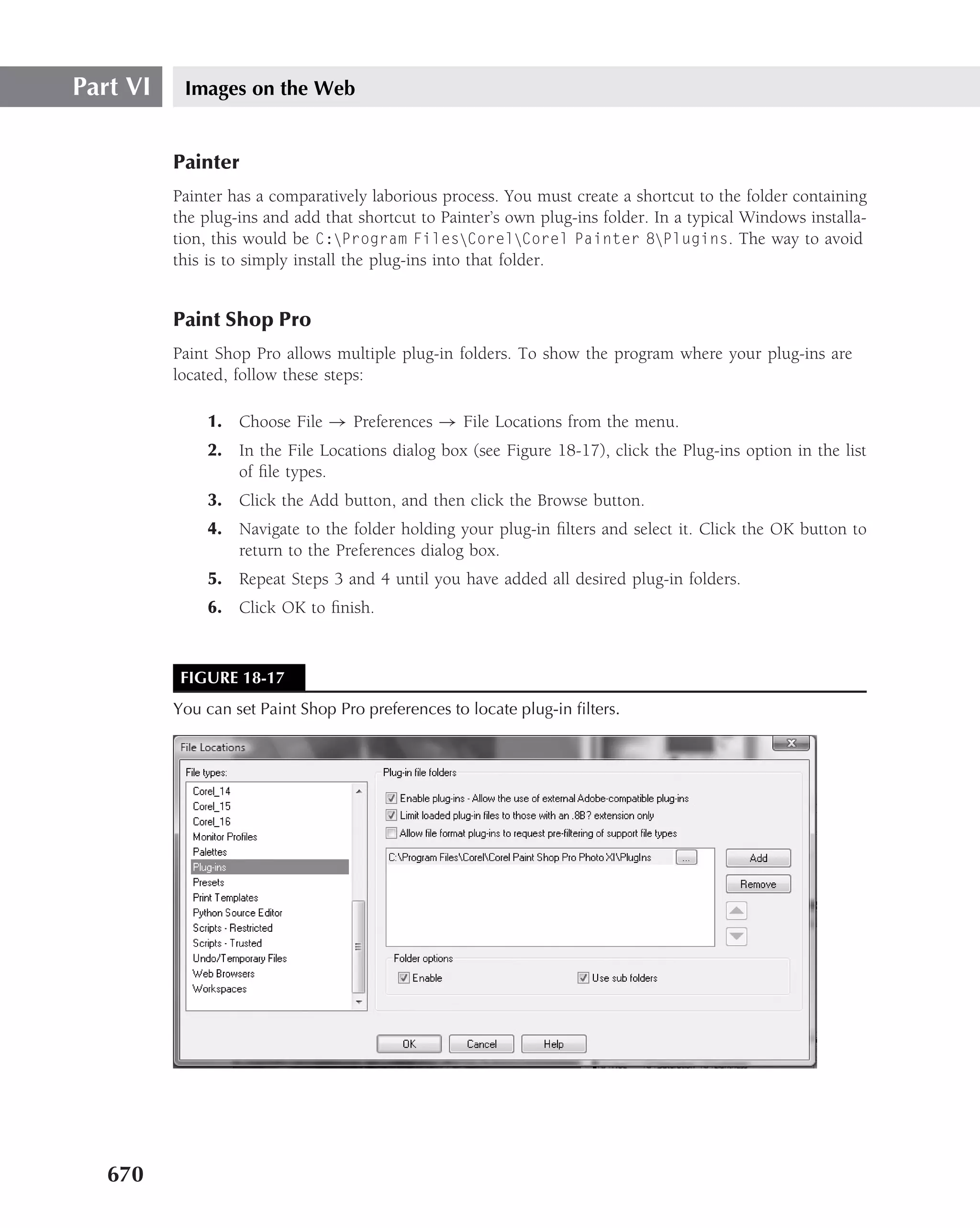 Part VI    Images on the Web


          Painter
          Painter has a comparatively laborious process. You must create a shortcut to the folder containing
          the plug-ins and add that shortcut to Painter’s own plug-ins folder. In a typical Windows installa-
          tion, this would be C:Program FilesCorelCorel Painter 8Plugins. The way to avoid
          this is to simply install the plug-ins into that folder.


          Paint Shop Pro
          Paint Shop Pro allows multiple plug-in folders. To show the program where your plug-ins are
          located, follow these steps:

              1. Choose File → Preferences → File Locations from the menu.
              2. In the File Locations dialog box (see Figure 18-17), click the Plug-ins option in the list
                 of ﬁle types.
              3. Click the Add button, and then click the Browse button.
              4. Navigate to the folder holding your plug-in ﬁlters and select it. Click the OK button to
                 return to the Preferences dialog box.
              5. Repeat Steps 3 and 4 until you have added all desired plug-in folders.
              6. Click OK to ﬁnish.



           FIGURE 18-17
          You can set Paint Shop Pro preferences to locate plug-in ﬁlters.




   670
 