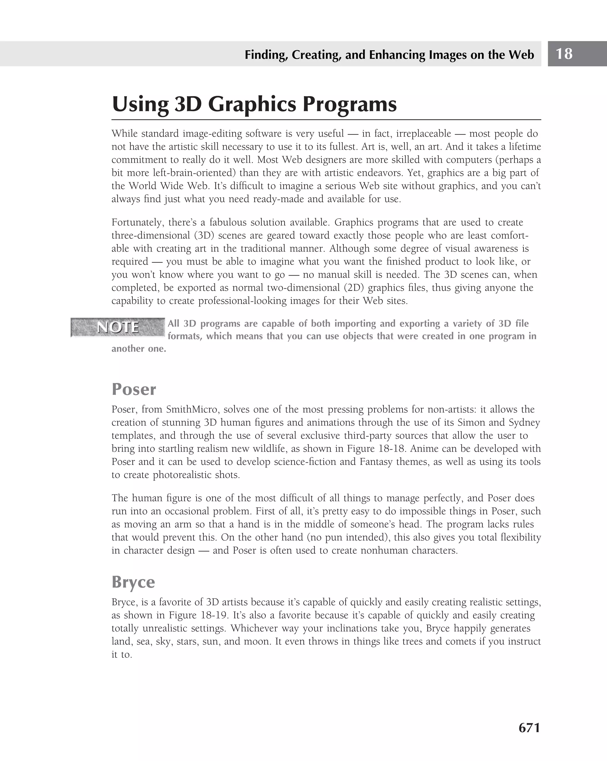 Finding, Creating, and Enhancing Images on the Web                             18


Using 3D Graphics Programs
While standard image-editing software is very useful — in fact, irreplaceable — most people do
not have the artistic skill necessary to use it to its fullest. Art is, well, an art. And it takes a lifetime
commitment to really do it well. Most Web designers are more skilled with computers (perhaps a
bit more left-brain-oriented) than they are with artistic endeavors. Yet, graphics are a big part of
the World Wide Web. It’s difﬁcult to imagine a serious Web site without graphics, and you can’t
always ﬁnd just what you need ready-made and available for use.

Fortunately, there’s a fabulous solution available. Graphics programs that are used to create
three-dimensional (3D) scenes are geared toward exactly those people who are least comfort-
able with creating art in the traditional manner. Although some degree of visual awareness is
required — you must be able to imagine what you want the ﬁnished product to look like, or
you won’t know where you want to go — no manual skill is needed. The 3D scenes can, when
completed, be exported as normal two-dimensional (2D) graphics ﬁles, thus giving anyone the
capability to create professional-looking images for their Web sites.

               All 3D programs are capable of both importing and exporting a variety of 3D ﬁle
               formats, which means that you can use objects that were created in one program in
another one.



Poser
Poser, from SmithMicro, solves one of the most pressing problems for non-artists: it allows the
creation of stunning 3D human ﬁgures and animations through the use of its Simon and Sydney
templates, and through the use of several exclusive third-party sources that allow the user to
bring into startling realism new wildlife, as shown in Figure 18-18. Anime can be developed with
Poser and it can be used to develop science-ﬁction and Fantasy themes, as well as using its tools
to create photorealistic shots.

The human ﬁgure is one of the most difﬁcult of all things to manage perfectly, and Poser does
run into an occasional problem. First of all, it’s pretty easy to do impossible things in Poser, such
as moving an arm so that a hand is in the middle of someone’s head. The program lacks rules
that would prevent this. On the other hand (no pun intended), this also gives you total ﬂexibility
in character design — and Poser is often used to create nonhuman characters.


Bryce
Bryce, is a favorite of 3D artists because it’s capable of quickly and easily creating realistic settings,
as shown in Figure 18-19. It’s also a favorite because it’s capable of quickly and easily creating
totally unrealistic settings. Whichever way your inclinations take you, Bryce happily generates
land, sea, sky, stars, sun, and moon. It even throws in things like trees and comets if you instruct
it to.




                                                                                                       671
 