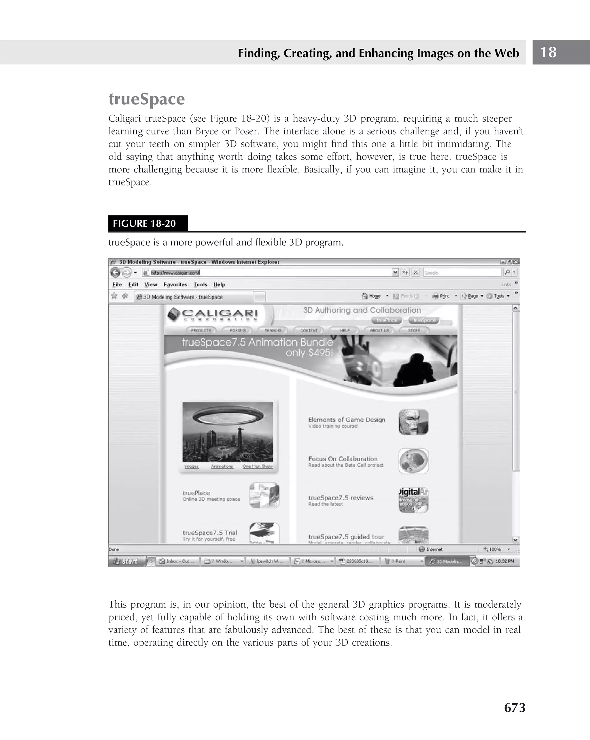 Finding, Creating, and Enhancing Images on the Web                     18


trueSpace
Caligari trueSpace (see Figure 18-20) is a heavy-duty 3D program, requiring a much steeper
learning curve than Bryce or Poser. The interface alone is a serious challenge and, if you haven’t
cut your teeth on simpler 3D software, you might ﬁnd this one a little bit intimidating. The
old saying that anything worth doing takes some effort, however, is true here. trueSpace is
more challenging because it is more ﬂexible. Basically, if you can imagine it, you can make it in
trueSpace.


 FIGURE 18-20
trueSpace is a more powerful and ﬂexible 3D program.




This program is, in our opinion, the best of the general 3D graphics programs. It is moderately
priced, yet fully capable of holding its own with software costing much more. In fact, it offers a
variety of features that are fabulously advanced. The best of these is that you can model in real
time, operating directly on the various parts of your 3D creations.




                                                                                             673
 