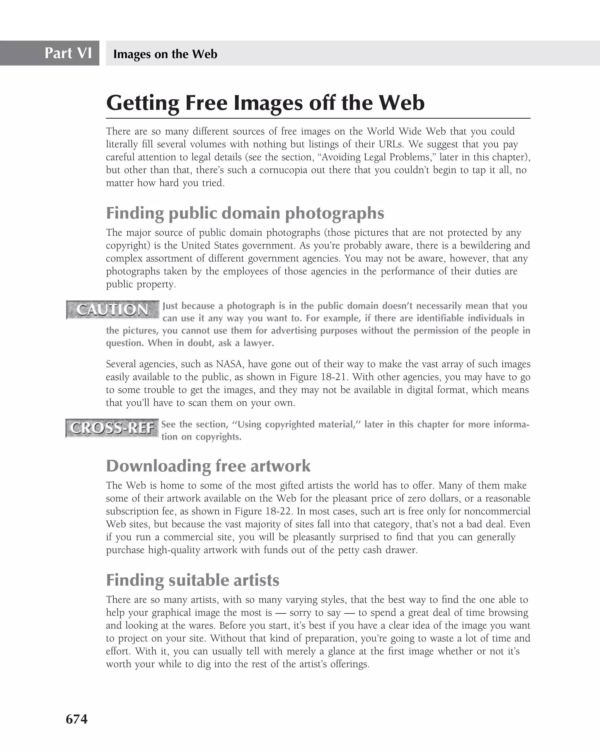 Part VI    Images on the Web



          Getting Free Images off the Web
          There are so many different sources of free images on the World Wide Web that you could
          literally ﬁll several volumes with nothing but listings of their URLs. We suggest that you pay
          careful attention to legal details (see the section, ‘‘Avoiding Legal Problems,’’ later in this chapter),
          but other than that, there’s such a cornucopia out there that you couldn’t begin to tap it all, no
          matter how hard you tried.


          Finding public domain photographs
          The major source of public domain photographs (those pictures that are not protected by any
          copyright) is the United States government. As you’re probably aware, there is a bewildering and
          complex assortment of different government agencies. You may not be aware, however, that any
          photographs taken by the employees of those agencies in the performance of their duties are
          public property.

                        Just because a photograph is in the public domain doesn’t necessarily mean that you
                        can use it any way you want to. For example, if there are identiﬁable individuals in
          the pictures, you cannot use them for advertising purposes without the permission of the people in
          question. When in doubt, ask a lawyer.

          Several agencies, such as NASA, have gone out of their way to make the vast array of such images
          easily available to the public, as shown in Figure 18-21. With other agencies, you may have to go
          to some trouble to get the images, and they may not be available in digital format, which means
          that you’ll have to scan them on your own.

                       See the section, ‘‘Using copyrighted material,’’ later in this chapter for more informa-
                       tion on copyrights.


          Downloading free artwork
          The Web is home to some of the most gifted artists the world has to offer. Many of them make
          some of their artwork available on the Web for the pleasant price of zero dollars, or a reasonable
          subscription fee, as shown in Figure 18-22. In most cases, such art is free only for noncommercial
          Web sites, but because the vast majority of sites fall into that category, that’s not a bad deal. Even
          if you run a commercial site, you will be pleasantly surprised to ﬁnd that you can generally
          purchase high-quality artwork with funds out of the petty cash drawer.


          Finding suitable artists
          There are so many artists, with so many varying styles, that the best way to ﬁnd the one able to
          help your graphical image the most is — sorry to say — to spend a great deal of time browsing
          and looking at the wares. Before you start, it’s best if you have a clear idea of the image you want
          to project on your site. Without that kind of preparation, you’re going to waste a lot of time and
          effort. With it, you can usually tell with merely a glance at the ﬁrst image whether or not it’s
          worth your while to dig into the rest of the artist’s offerings.




   674
 