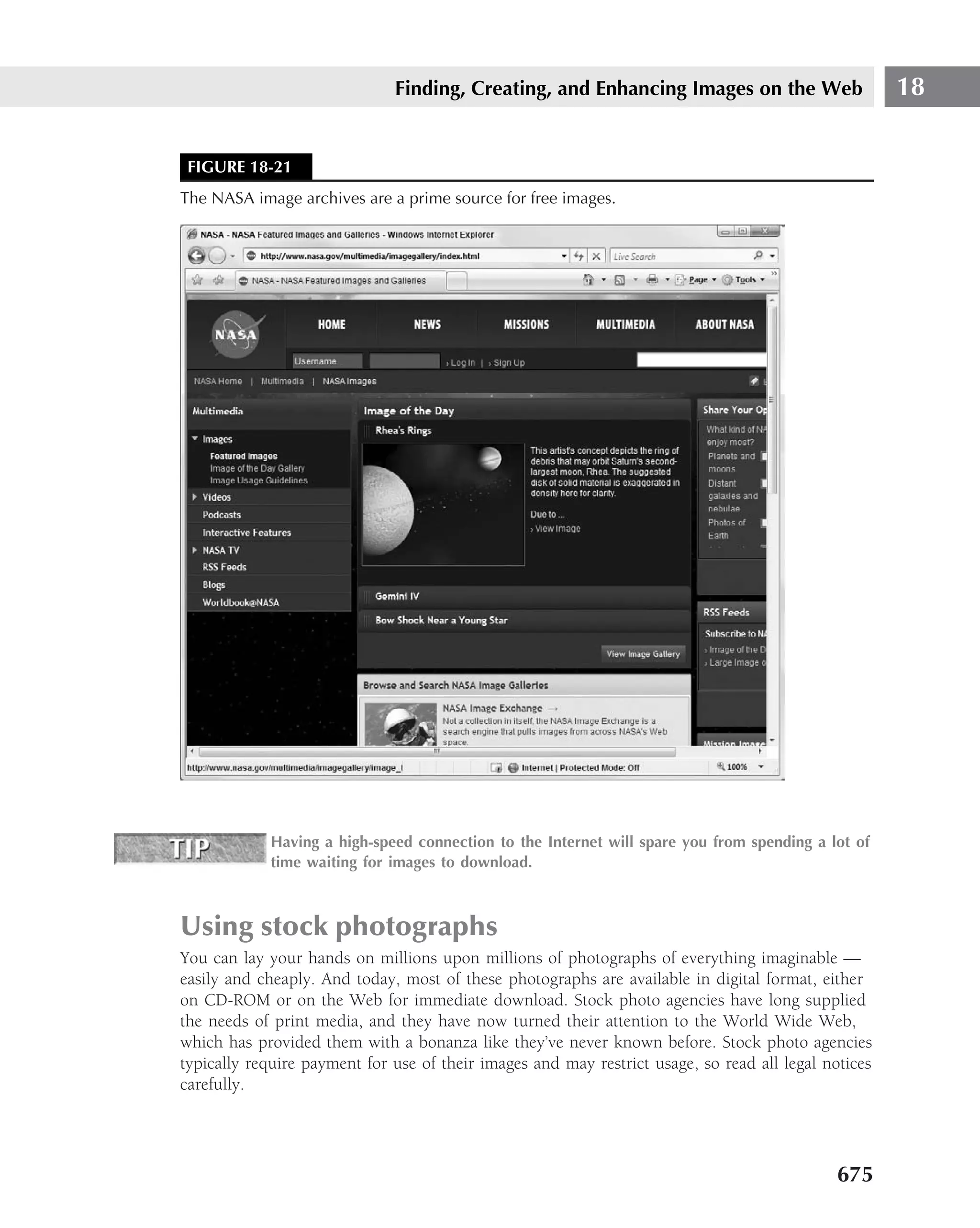 Finding, Creating, and Enhancing Images on the Web                      18


 FIGURE 18-21
The NASA image archives are a prime source for free images.




            Having a high-speed connection to the Internet will spare you from spending a lot of
            time waiting for images to download.



Using stock photographs
You can lay your hands on millions upon millions of photographs of everything imaginable —
easily and cheaply. And today, most of these photographs are available in digital format, either
on CD-ROM or on the Web for immediate download. Stock photo agencies have long supplied
the needs of print media, and they have now turned their attention to the World Wide Web,
which has provided them with a bonanza like they’ve never known before. Stock photo agencies
typically require payment for use of their images and may restrict usage, so read all legal notices
carefully.




                                                                                             675
 