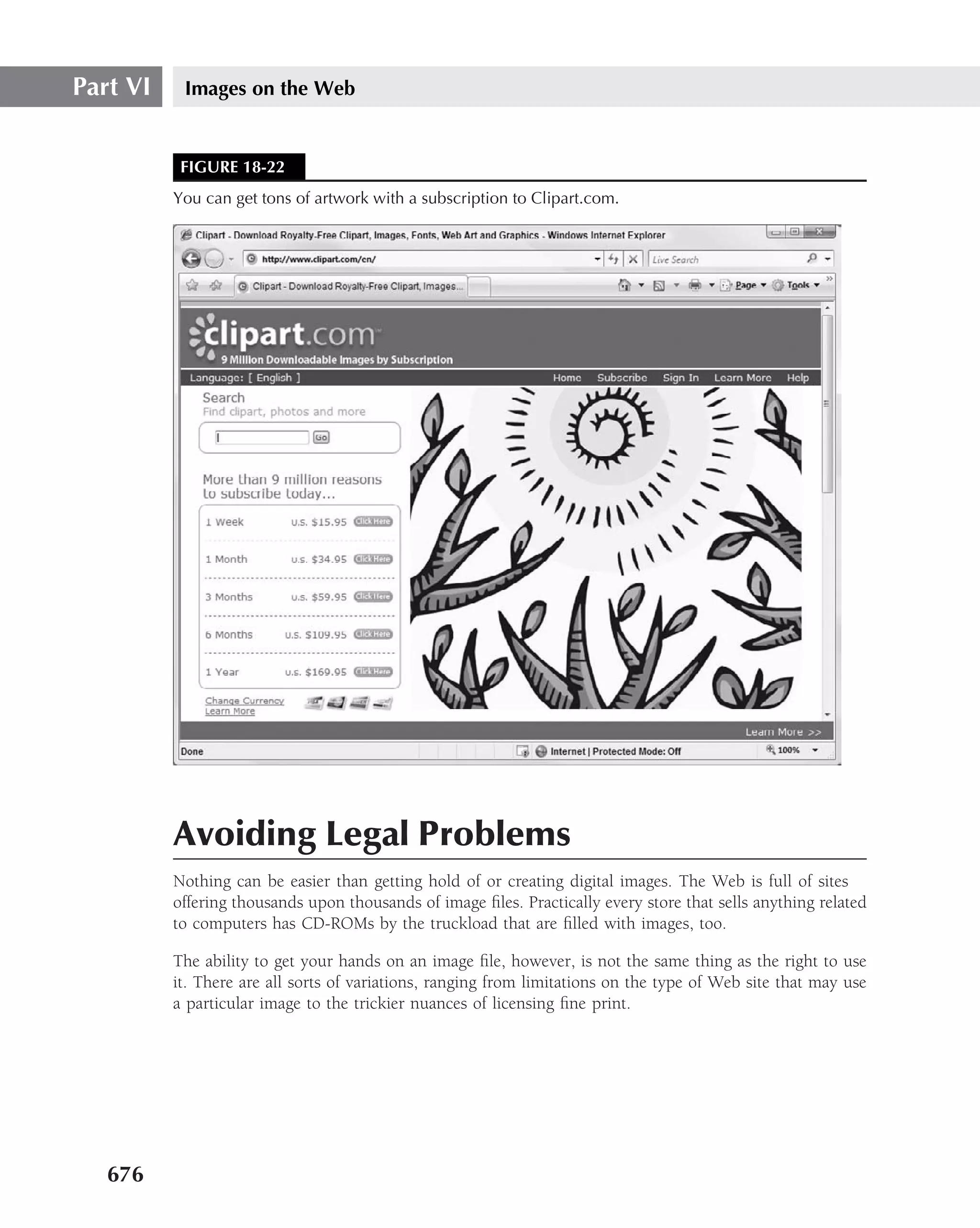 Part VI    Images on the Web


           FIGURE 18-22
          You can get tons of artwork with a subscription to Clipart.com.




          Avoiding Legal Problems
          Nothing can be easier than getting hold of or creating digital images. The Web is full of sites
          offering thousands upon thousands of image ﬁles. Practically every store that sells anything related
          to computers has CD-ROMs by the truckload that are ﬁlled with images, too.

          The ability to get your hands on an image ﬁle, however, is not the same thing as the right to use
          it. There are all sorts of variations, ranging from limitations on the type of Web site that may use
          a particular image to the trickier nuances of licensing ﬁne print.




   676
 