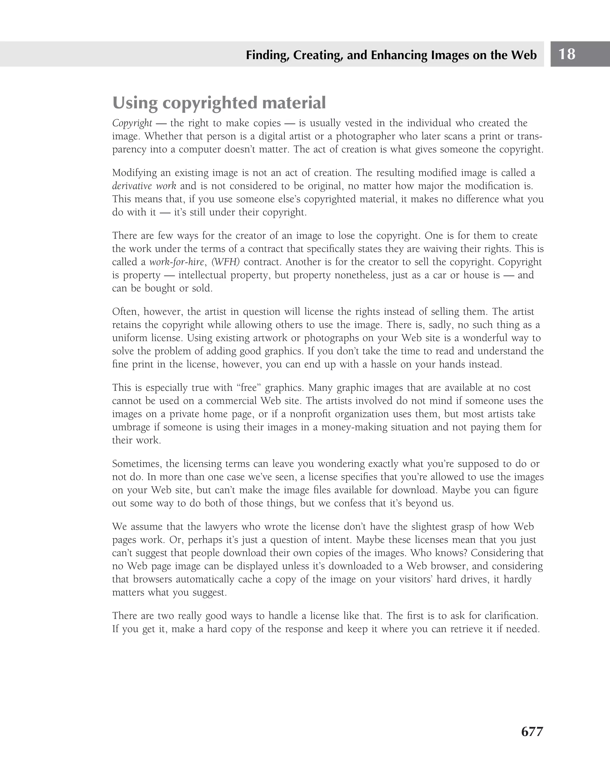 Finding, Creating, and Enhancing Images on the Web                       18


Using copyrighted material
Copyright — the right to make copies — is usually vested in the individual who created the
image. Whether that person is a digital artist or a photographer who later scans a print or trans-
parency into a computer doesn’t matter. The act of creation is what gives someone the copyright.

Modifying an existing image is not an act of creation. The resulting modiﬁed image is called a
derivative work and is not considered to be original, no matter how major the modiﬁcation is.
This means that, if you use someone else’s copyrighted material, it makes no difference what you
do with it — it’s still under their copyright.

There are few ways for the creator of an image to lose the copyright. One is for them to create
the work under the terms of a contract that speciﬁcally states they are waiving their rights. This is
called a work-for-hire, (WFH) contract. Another is for the creator to sell the copyright. Copyright
is property — intellectual property, but property nonetheless, just as a car or house is — and
can be bought or sold.

Often, however, the artist in question will license the rights instead of selling them. The artist
retains the copyright while allowing others to use the image. There is, sadly, no such thing as a
uniform license. Using existing artwork or photographs on your Web site is a wonderful way to
solve the problem of adding good graphics. If you don’t take the time to read and understand the
ﬁne print in the license, however, you can end up with a hassle on your hands instead.

This is especially true with ‘‘free’’ graphics. Many graphic images that are available at no cost
cannot be used on a commercial Web site. The artists involved do not mind if someone uses the
images on a private home page, or if a nonproﬁt organization uses them, but most artists take
umbrage if someone is using their images in a money-making situation and not paying them for
their work.

Sometimes, the licensing terms can leave you wondering exactly what you’re supposed to do or
not do. In more than one case we’ve seen, a license speciﬁes that you’re allowed to use the images
on your Web site, but can’t make the image ﬁles available for download. Maybe you can ﬁgure
out some way to do both of those things, but we confess that it’s beyond us.

We assume that the lawyers who wrote the license don’t have the slightest grasp of how Web
pages work. Or, perhaps it’s just a question of intent. Maybe these licenses mean that you just
can’t suggest that people download their own copies of the images. Who knows? Considering that
no Web page image can be displayed unless it’s downloaded to a Web browser, and considering
that browsers automatically cache a copy of the image on your visitors’ hard drives, it hardly
matters what you suggest.

There are two really good ways to handle a license like that. The ﬁrst is to ask for clariﬁcation.
If you get it, make a hard copy of the response and keep it where you can retrieve it if needed.




                                                                                               677
 