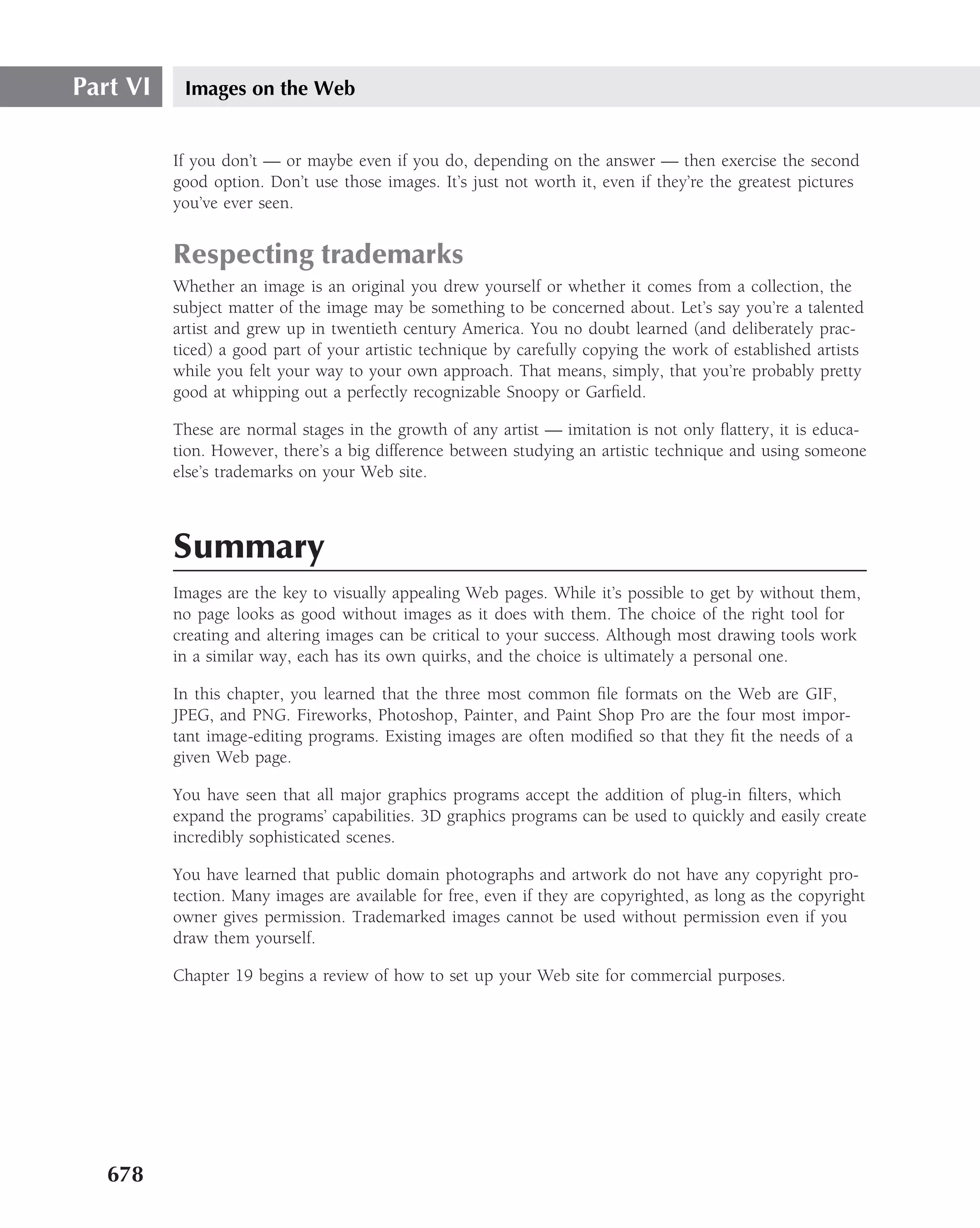 Part VI    Images on the Web


          If you don’t — or maybe even if you do, depending on the answer — then exercise the second
          good option. Don’t use those images. It’s just not worth it, even if they’re the greatest pictures
          you’ve ever seen.


          Respecting trademarks
          Whether an image is an original you drew yourself or whether it comes from a collection, the
          subject matter of the image may be something to be concerned about. Let’s say you’re a talented
          artist and grew up in twentieth century America. You no doubt learned (and deliberately prac-
          ticed) a good part of your artistic technique by carefully copying the work of established artists
          while you felt your way to your own approach. That means, simply, that you’re probably pretty
          good at whipping out a perfectly recognizable Snoopy or Garﬁeld.

          These are normal stages in the growth of any artist — imitation is not only ﬂattery, it is educa-
          tion. However, there’s a big difference between studying an artistic technique and using someone
          else’s trademarks on your Web site.



          Summary
          Images are the key to visually appealing Web pages. While it’s possible to get by without them,
          no page looks as good without images as it does with them. The choice of the right tool for
          creating and altering images can be critical to your success. Although most drawing tools work
          in a similar way, each has its own quirks, and the choice is ultimately a personal one.

          In this chapter, you learned that the three most common ﬁle formats on the Web are GIF,
          JPEG, and PNG. Fireworks, Photoshop, Painter, and Paint Shop Pro are the four most impor-
          tant image-editing programs. Existing images are often modiﬁed so that they ﬁt the needs of a
          given Web page.

          You have seen that all major graphics programs accept the addition of plug-in ﬁlters, which
          expand the programs’ capabilities. 3D graphics programs can be used to quickly and easily create
          incredibly sophisticated scenes.

          You have learned that public domain photographs and artwork do not have any copyright pro-
          tection. Many images are available for free, even if they are copyrighted, as long as the copyright
          owner gives permission. Trademarked images cannot be used without permission even if you
          draw them yourself.

          Chapter 19 begins a review of how to set up your Web site for commercial purposes.




   678
 