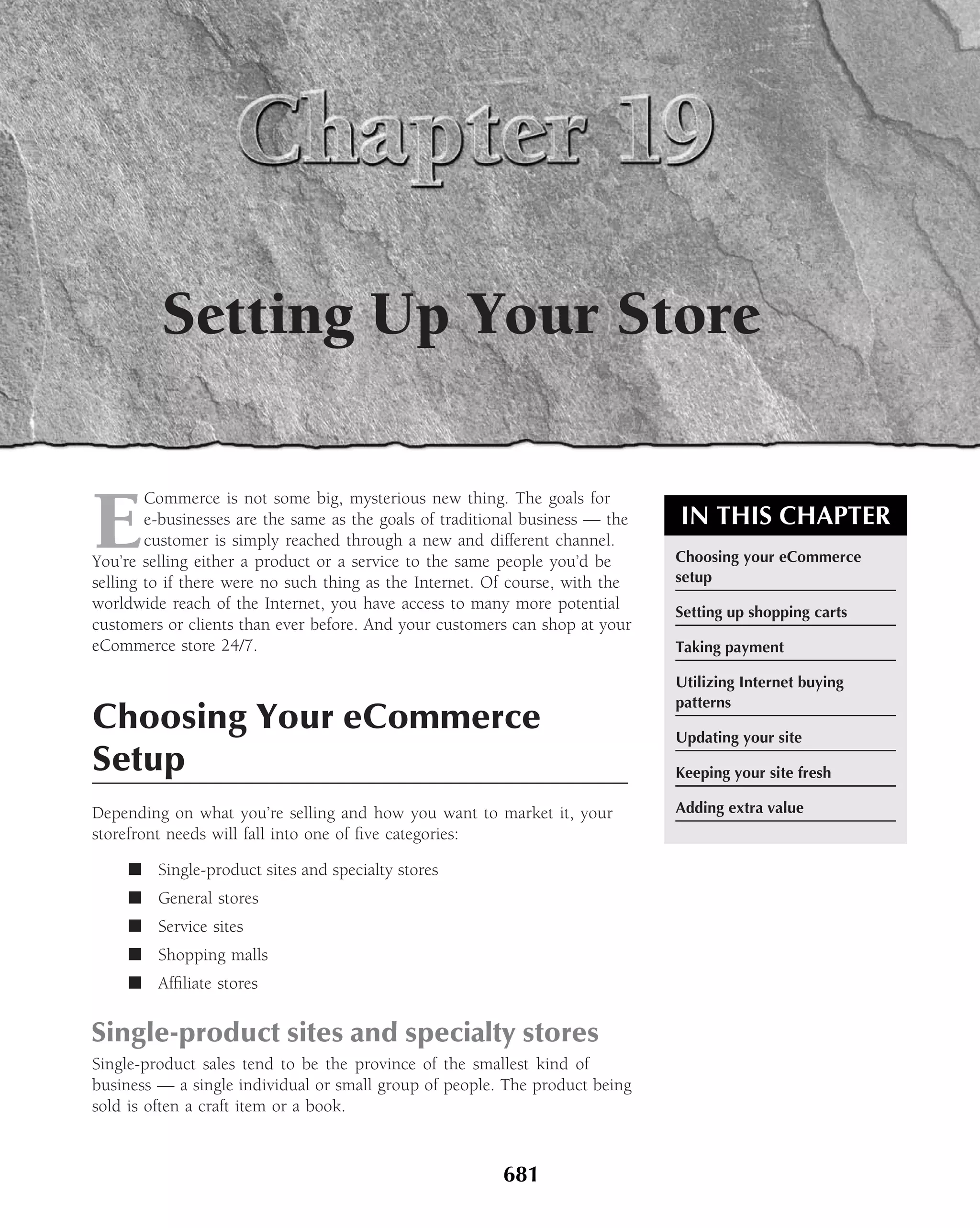 Setting Up Your Store


E
        Commerce is not some big, mysterious new thing. The goals for
        e-businesses are the same as the goals of traditional business — the   IN THIS CHAPTER
        customer is simply reached through a new and different channel.
You’re selling either a product or a service to the same people you’d be       Choosing your eCommerce
selling to if there were no such thing as the Internet. Of course, with the    setup
worldwide reach of the Internet, you have access to many more potential        Setting up shopping carts
customers or clients than ever before. And your customers can shop at your
eCommerce store 24/7.                                                          Taking payment

                                                                               Utilizing Internet buying
                                                                               patterns
Choosing Your eCommerce                                                        Updating your site
Setup                                                                          Keeping your site fresh

Depending on what you’re selling and how you want to market it, your           Adding extra value
storefront needs will fall into one of ﬁve categories:

     ■ Single-product sites and specialty stores
     ■ General stores
     ■ Service sites
     ■ Shopping malls
     ■ Afﬁliate stores


Single-product sites and specialty stores
Single-product sales tend to be the province of the smallest kind of
business — a single individual or small group of people. The product being
sold is often a craft item or a book.



                                                         681
 