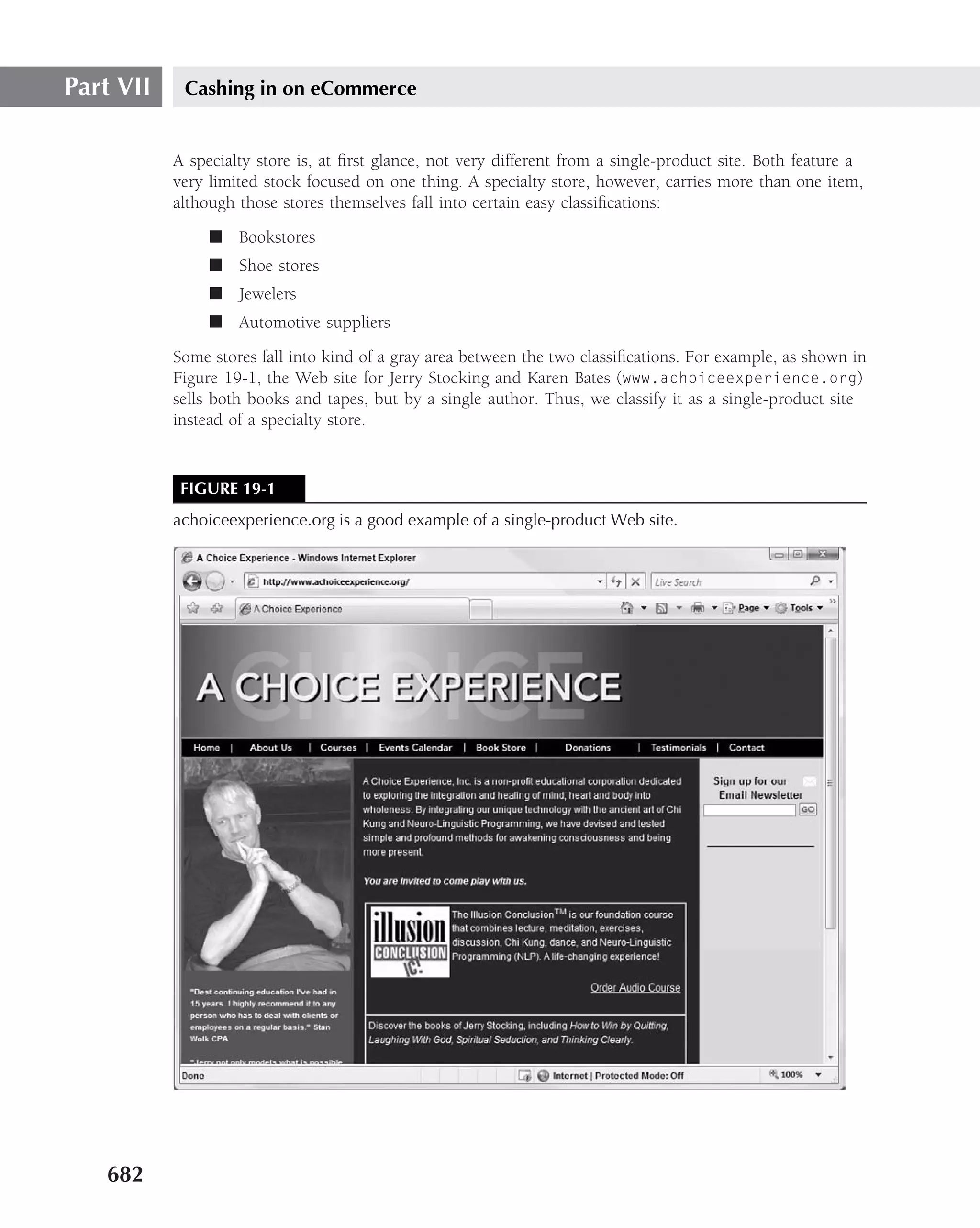 Part VII    Cashing in on eCommerce


           A specialty store is, at ﬁrst glance, not very different from a single-product site. Both feature a
           very limited stock focused on one thing. A specialty store, however, carries more than one item,
           although those stores themselves fall into certain easy classiﬁcations:
                ■ Bookstores
                ■ Shoe stores
                ■ Jewelers
                ■ Automotive suppliers
           Some stores fall into kind of a gray area between the two classiﬁcations. For example, as shown in
           Figure 19-1, the Web site for Jerry Stocking and Karen Bates (www.achoiceexperience.org)
           sells both books and tapes, but by a single author. Thus, we classify it as a single-product site
           instead of a specialty store.


            FIGURE 19-1
           achoiceexperience.org is a good example of a single-product Web site.




   682
 