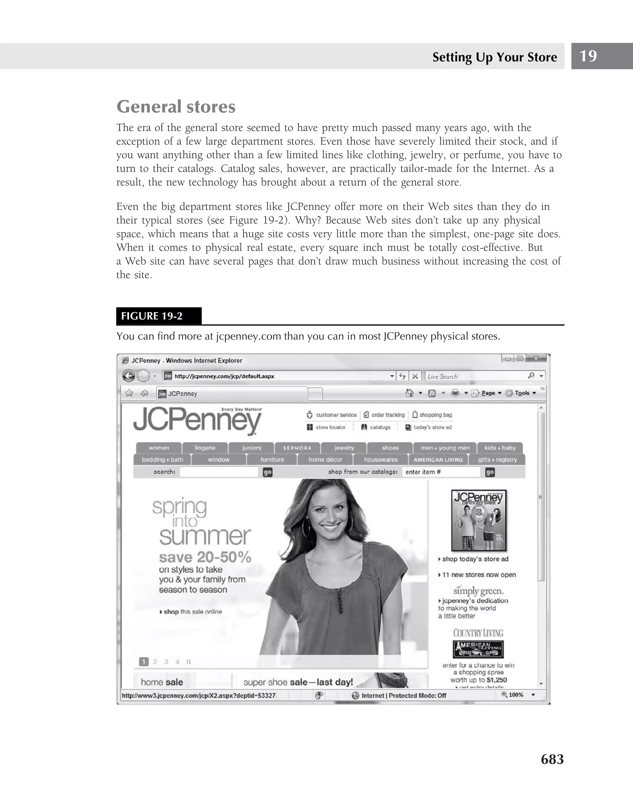 Setting Up Your Store           19


General stores
The era of the general store seemed to have pretty much passed many years ago, with the
exception of a few large department stores. Even those have severely limited their stock, and if
you want anything other than a few limited lines like clothing, jewelry, or perfume, you have to
turn to their catalogs. Catalog sales, however, are practically tailor-made for the Internet. As a
result, the new technology has brought about a return of the general store.

Even the big department stores like JCPenney offer more on their Web sites than they do in
their typical stores (see Figure 19-2). Why? Because Web sites don’t take up any physical
space, which means that a huge site costs very little more than the simplest, one-page site does.
When it comes to physical real estate, every square inch must be totally cost-effective. But
a Web site can have several pages that don’t draw much business without increasing the cost of
the site.


 FIGURE 19-2
You can ﬁnd more at jcpenney.com than you can in most JCPenney physical stores.




                                                                                             683
 
