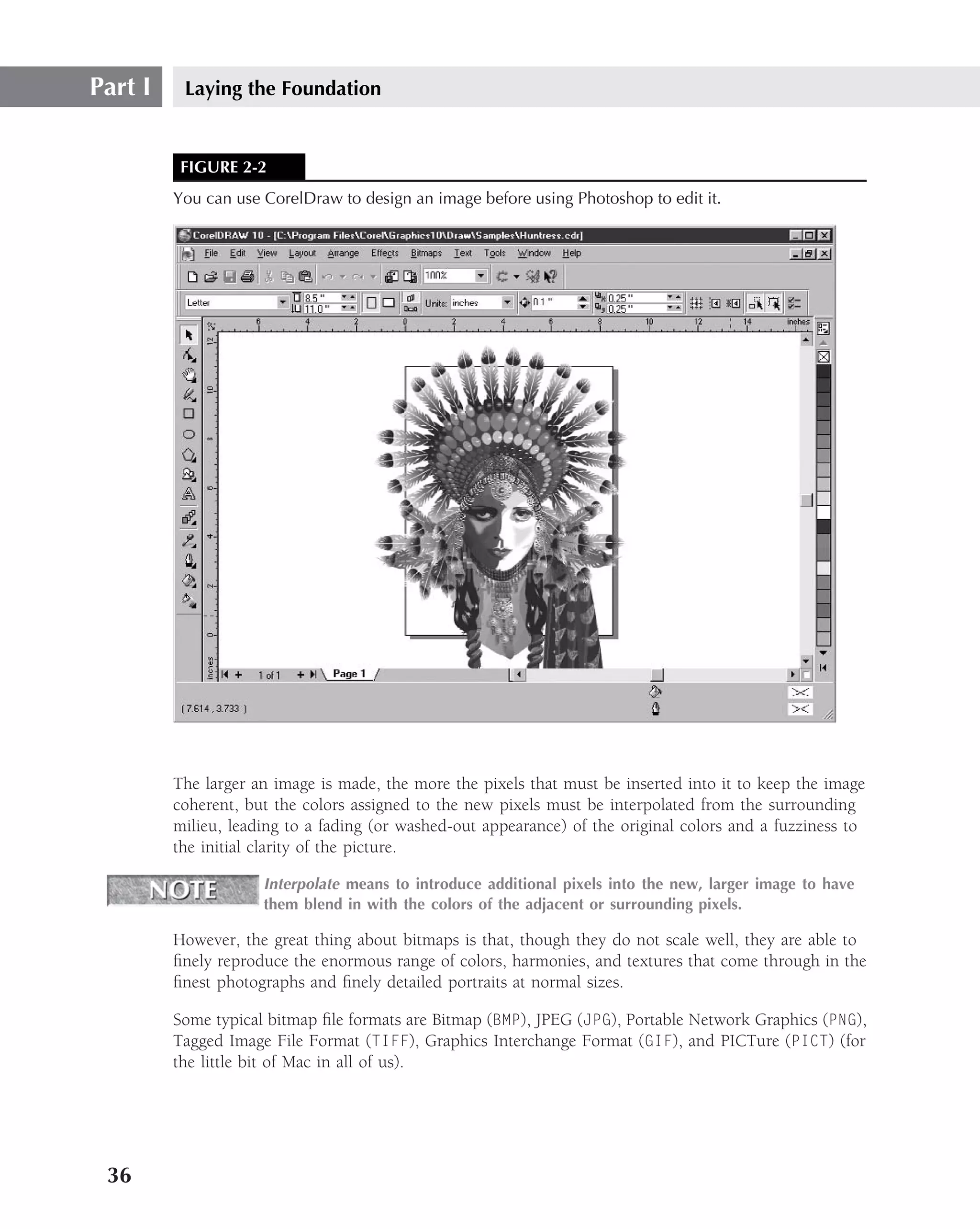 Part I    Laying the Foundation


          FIGURE 2-2
         You can use CorelDraw to design an image before using Photoshop to edit it.




         The larger an image is made, the more the pixels that must be inserted into it to keep the image
         coherent, but the colors assigned to the new pixels must be interpolated from the surrounding
         milieu, leading to a fading (or washed-out appearance) of the original colors and a fuzziness to
         the initial clarity of the picture.

                     Interpolate means to introduce additional pixels into the new, larger image to have
                     them blend in with the colors of the adjacent or surrounding pixels.

         However, the great thing about bitmaps is that, though they do not scale well, they are able to
         ﬁnely reproduce the enormous range of colors, harmonies, and textures that come through in the
         ﬁnest photographs and ﬁnely detailed portraits at normal sizes.

         Some typical bitmap ﬁle formats are Bitmap (BMP), JPEG (JPG), Portable Network Graphics (PNG),
         Tagged Image File Format (TIFF), Graphics Interchange Format (GIF), and PICTure (PICT) (for
         the little bit of Mac in all of us).




 36
 