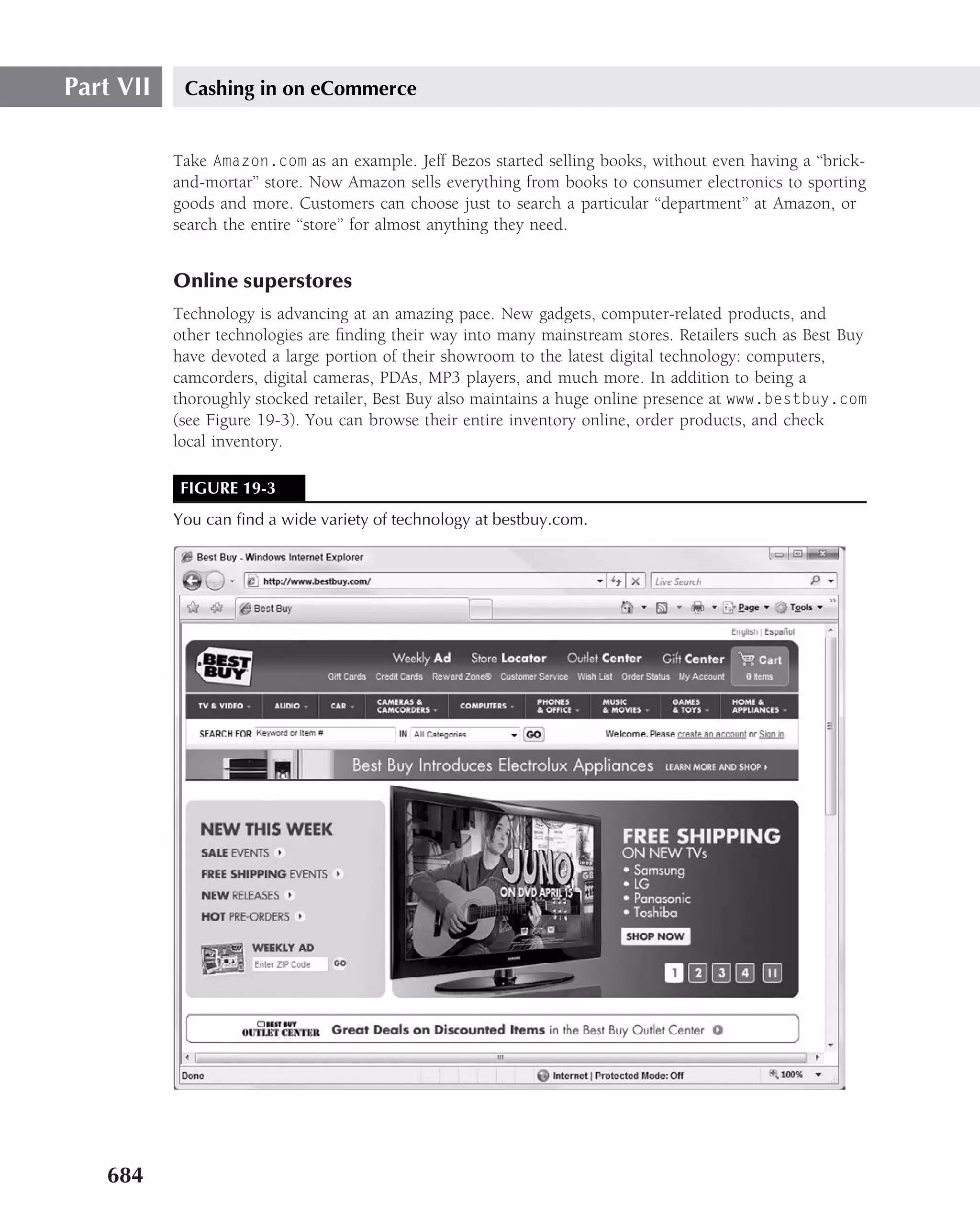 Part VII    Cashing in on eCommerce


           Take Amazon.com as an example. Jeff Bezos started selling books, without even having a ‘‘brick-
           and-mortar’’ store. Now Amazon sells everything from books to consumer electronics to sporting
           goods and more. Customers can choose just to search a particular ‘‘department’’ at Amazon, or
           search the entire ‘‘store’’ for almost anything they need.


           Online superstores
           Technology is advancing at an amazing pace. New gadgets, computer-related products, and
           other technologies are ﬁnding their way into many mainstream stores. Retailers such as Best Buy
           have devoted a large portion of their showroom to the latest digital technology: computers,
           camcorders, digital cameras, PDAs, MP3 players, and much more. In addition to being a
           thoroughly stocked retailer, Best Buy also maintains a huge online presence at www.bestbuy.com
           (see Figure 19-3). You can browse their entire inventory online, order products, and check
           local inventory.

            FIGURE 19-3
           You can ﬁnd a wide variety of technology at bestbuy.com.




   684
 
